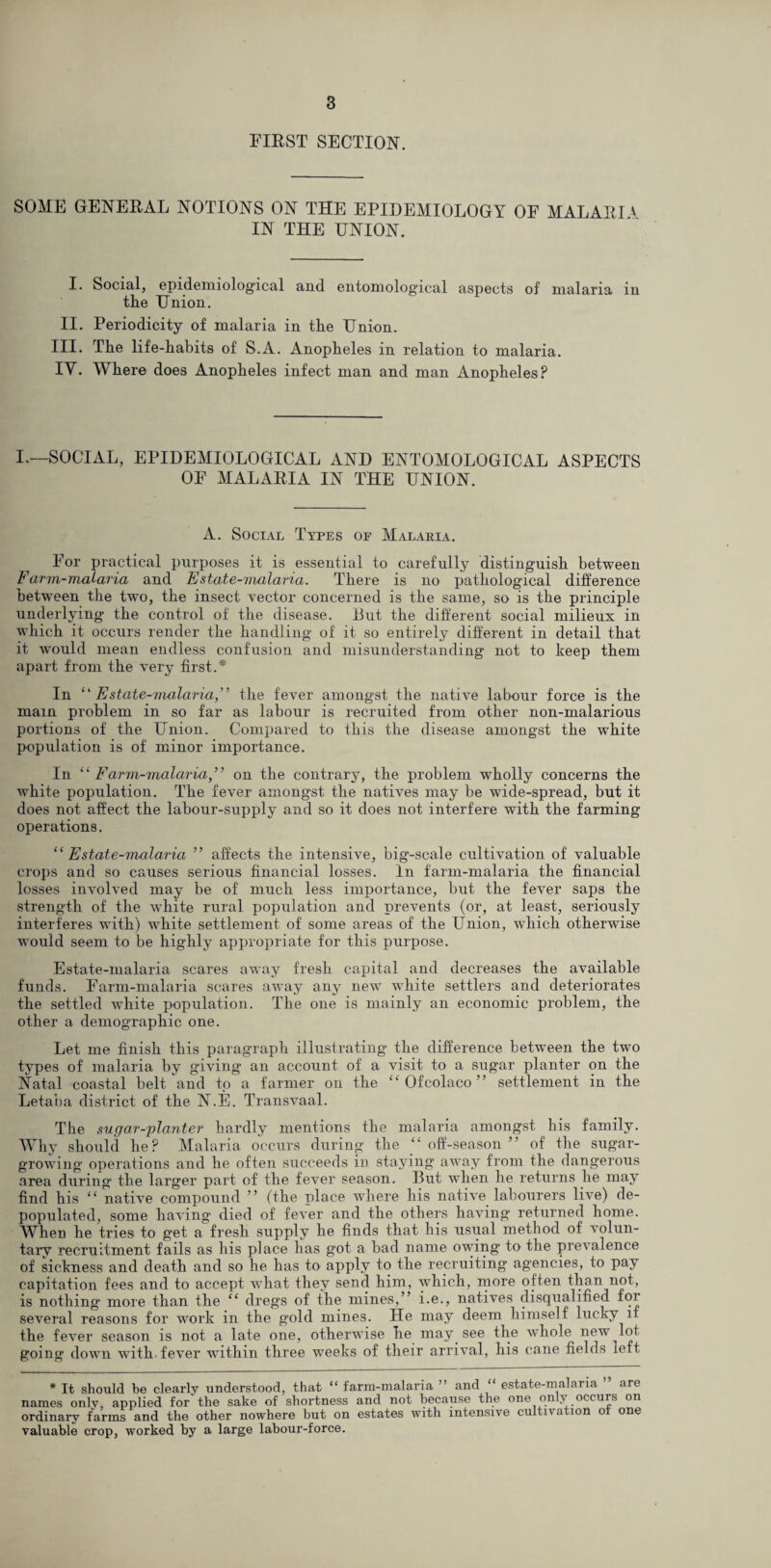 FIRST SECTION. SOME GENERAL NOTIONS ON THE EPIDEMIOLOGY OF MALARH IN THE UNION. I. Social, epidemiological and entomological aspects of malaria in the Union. II. Periodicity of malaria in the Union. III. The life-habits of S.A. Anopheles in relation to malaria. IY. Where does Anopheles infect man and man Anopheles? I.—SOCIAL, EPIDEMIOLOGICAL AND ENTOMOLOGICAL ASPECTS OF MALARIA IN THE UNION. A. Social Types op Malaria. For practical purposes it is essential to carefully distinguish between Farm-malaria and Estate-malaria. There is no' pathological difference between the two, the insect vector concerned is the same, so is the principle underlying the control of the disease. 13ut the different social milieux in which it occurs render the handling of it so entirely different in detail that it would mean endless confusion and misunderstanding not to keep them apart from the very first.* In “Estate-malaria,” the fever amongst the native labour force is the main problem in so far as labour is recruited from other non-malarious portions of the Union. Compared to this the disease amongst the white population is of minor importance. In “ Farm-malariaon the contrary, the problem wholly concerns the white population. The fever amongst the natives may be wide-spread, but it does not affect the labour-supply and so it does not interfere with the farming operations. “Estate-malaria ” affects the intensive, big-scale cultivation of valuable crops and so causes serious financial losses. In farm-malaria the financial losses involved may be of much less importance, but the fever saps the strength of the white rural population and prevents (or, at least, seriously interferes with) white settlement of some areas of the Union, which otherwise would seem to be highly appropriate for this purpose. Estate-malaria scares away fresh capital and decreases the available funds. Farm-malaria scares away any new white settlers and deteriorates the settled white population. The one is mainly an economic problem, the other a demographic one. Let me finish this paragraph illustrating the difference between the two types of malaria by giving an account of a visit to a sugar planter on the Natal coastal belt and to a farmer on the “ Ofcolaco ” settlement in the Letaba district of the N.E. Transvaal. The sugar-planter hardly mentions the malaria amongst his family. Why should he? Malaria occurs during the “ off-season ” of the sugar¬ growing operations and he often succeeds in staying away from the dangerous area during the larger part of the fever season. But when lie returns he may find his “ native compound ” (the place where his native labourers live) de¬ populated, some having died of fever and the others having returned home. When he tries to get a fresh supply he finds that his usual method of volun¬ tary recruitment fails as his place has got a bad name owing to the prevalence of sickness and death and so he has to apply to the recruiting agencies, to pay capitation fees and to accept what they send him, which, more often than not, is nothing more than the “ dregs of the mines,” i.e., natives disqualified for several reasons for work in the g’old mines. He may deem himself lucky if the fever season is not a late one, otherwise he may see the whole new lot going down with, fever within three weeks of their arrival, his cane fields left * It should he clearly understood, that “ farm-malaria ” and “ estate-malaria are names onlv, applied for the sake of shortness and not because the one only occurs on ordinary farms and the other nowhere but on estates with intensive cultivation of one valuable crop, worked by a large labour-force.