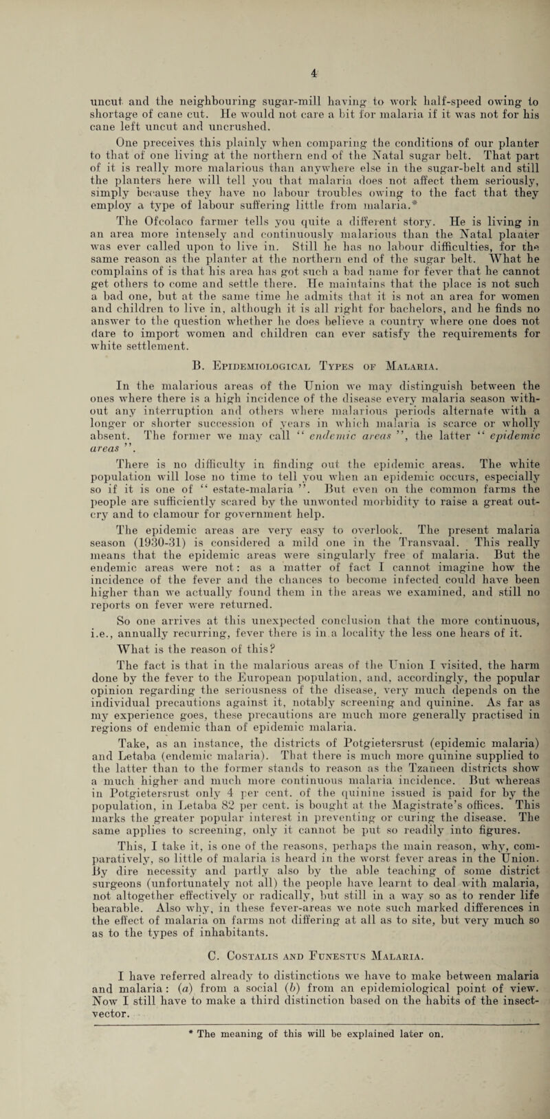 uncut, and tlie neighbouring* sugar-mill having to work half-speed owing to shortage of cane cut. He would not care a bit for malaria if it -was not for his cane left uncut and uncrushed. One preceives this plainly when comparing the conditions of our planter to that of one living at the northern end of the hiatal sugar belt. That part of it is really more malarious than anywhere else in the sugar-belt and still the planters here will tell you that malaria does not affect them seriously, simply because they have no labour troubles owing to the fact that they employ a type of labour suffering little from malaria.* The Ofcolaco farmer tells you quite a different story. He is living in an area more intensely and continuously malarious than the Natal planter wras ever called upon to live in. Still he has no labour difficulties, for the same reason as the planter at the northern end of the sugar belt. What he complains of is that his area has got such a bad name for fever that he cannot get others to come and settle there. He maintains that the place is not such a bad one, but at the same time he admits that it is not an area for women and children to live in, although it is all right for bachelors, and he finds no answer to the question whether he does believe a country where one does not dare to import women and children can ever satisfy the requirements for white settlement. B. Epidemiological Types of Malaria. In the malarious areas of the Union we may distinguish between the ones where there is a high incidence of the disease every malaria season with¬ out any interruption and others where malarious periods alternate wTith a longer or shorter succession of years in which malaria is scarce or wholly absent. The former we may call “ endemic areas ”, the latter “ epidemic ureas ”. There is no difficulty in finding out the epidemic areas. The white population will lose no time to tell you when an epidemic occurs, especially so if it is one of “ estate-malaria ”. But even on the common farms the people are sufficiently scared by the unwonted morbidity to raise a great out¬ cry and to clamour for government help. The epidemic areas are very easy to overlook. The present malaria season (1930-31) is considered a mild one in the Transvaal. This really means that the epidemic areas were singularly free of malaria. But the endemic areas w^ere not: as a matter of fact I cannot imagine how the incidence of the fever and the chances to become infected could have been higher than we actually found them in the areas we examined, and still no reports on fever were returned. So one arrives at this unexpected conclusion that the more continuous, i.e., annually recurring, fever there is in.a locality the less one hears of it. What is the reason of this? The fact is that in the malarious areas of the Union I visited, the harm done by the fever to the European population, and, accordingly, the popular opinion regarding the seriousness of the disease, very much depends on the individual precautions against it, notably screening and quinine. As far as my experience goes, these precautions are much more generally practised in regions of endemic than of epidemic malaria. Take, as an instance, the districts of Potgietersrust (epidemic malaria) and Letaba (endemic malaria). That there is much more quinine supplied to the latter than to the former stands to reason as the Tzaneen districts show a much higher and much more continuous malaria incidence. But whereas in Potgietersrust only 4 per cent, of the quinine issued is paid for by the population, in Letaba 82 per cent, is bought at the Magistrate’s offices. This marks the greater popular interest in preventing or curing the disease. The same applies to screening, only it cannot be put so readily into figures. This, I take it, is one of the reasons, perhaps the main reason, wThy, com¬ paratively, so little of malaria is heard in the wrorst fever areas in the Union. By dire necessity and partly also by the able teaching of some district surgeons (unfortunately not all) the people have learnt to deal with malaria, not altogether effectively or radically, but still in a wmy so as to render life bearable. Also why, in these fever-areas we note such marked differences in the effect of malaria on farms not differing at all as to site, but very much so as to the types of inhabitants. C. CoSTALIS AND FlJNESTUS MALARIA. I have referred already to distinctions we have to make between malaria and malaria: (a) from a social (b) from an epidemiological point of view. Now I still have to make a third distinction based on the habits of the insect- vector. * The meaning of this will be explained later on.