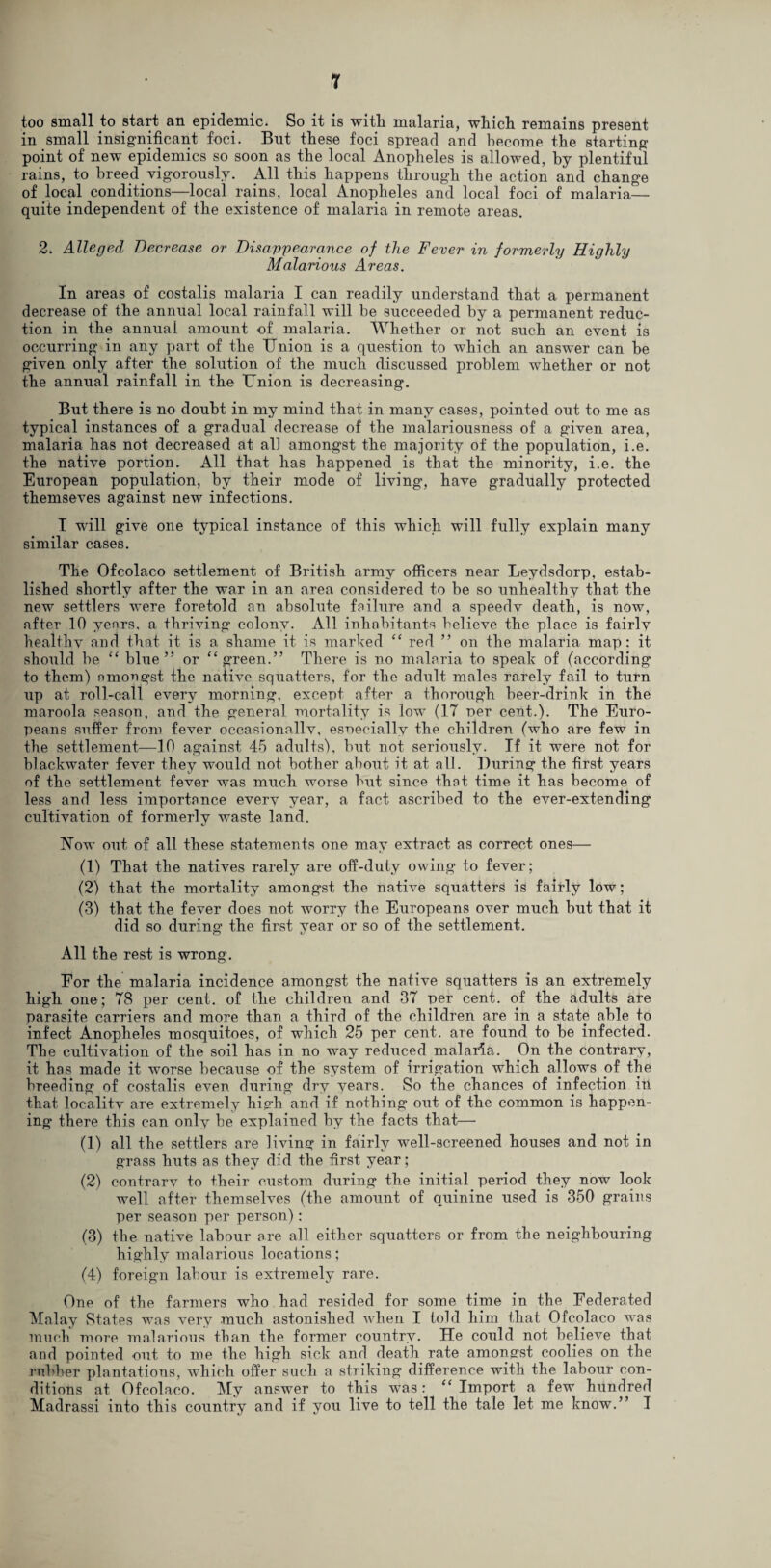 too small to start an epidemic. So it is with malaria, which remains present in small insignificant foci. Bnt these foci spread and become the starting point of new epidemics so soon as the local Anopheles is allowed, by plentiful rains, to breed vigorously. All this happens through the action and change of local conditions—local rains, local Anopheles and local foci of malaria— quite independent of the existence of malaria in remote areas. 2. Alleged Decrease or Disappearance of the Fever in formerly Highly Malarious Areas. In areas of costalis malaria I can readily understand that a permanent decrease of the annual local rainfall will be succeeded by a permanent reduc¬ tion in the annual amount of malaria. Whether or not such an event is occurring in any part of the Union is a question to which an answer can be given only after the solution of the much discussed problem whether or not the annual rainfall in the Union is decreasing. But there is no doubt in my mind that in many cases, pointed out to me as typical instances of a gradual decrease of the malariousness of a given area, malaria has not decreased at all amongst the majority of the population, i.e. the native portion. All that has happened is that the minority, i.e. the European population, by their mode of living, have gradually protected themseves against new infections. I will give one typical instance of this which will fully explain many similar cases. The Ofcolaco settlement of British army officers near Leydsdorp, estab¬ lished shortly after the war in an area considered to be so unhealthy that the new settlers were foretold an absolute failure and a speedy death, is now, after 10 years, a thriving colony. All inhabitants believe the place is fairly healthy and that it is a shame it is marked “ red ” on the malaria map: it should be “ blue” or “green.” There is no malaria to speak of (according to them) amongst the naiive squatters, for the adult males rarely fail to turn up at roll-call every morning, except after a thorough beer-drink in the maroola season, and the general mortality is low (17 per cent.). The Euro¬ peans suffer from fever occasionallv, esoecially the children (who are few in the settlement—10 against 45 adults), but not seriously. If it were not for blackwater fever they would not bother about it at all. During the first years of the settlement fever was much worse but since that time it has become of less and less importance every year, a fact ascribed to the ever-extending cultivation of formerly waste land. T7ow out of all these statements one may extract as correct ones— (1) That the natives rarely are off-duty owing to fever; (2) that the mortality amongst the native squatters is fairly low; (3) that the fever does not worry the Europeans over much but that it did so during the first year or so of the settlement. All the rest is wrong. For the malaria incidence amongst the native squatters is an extremely high one; 78 per cent, of the children and 37 per cent, of the adults are parasite carriers and more than a third of the children are in a state able to infect Anopheles mosquitoes, of which 25 per cent, are found to be infected. The cultivation of the soil has in no way reduced malaria. On the contrary, it has made it worse because of the system of irrigation which allows of the breeding of costalis even during dry years. So the chances of infection in that locality are extremely high and if nothing out of the common is happen¬ ing there this can only be explained by the facts that— (1) all the settlers are living in fairly well-screened houses and not in grass huts as they did the first year; (2) contrary to their custom during the initial period they now look well after themselves (the amount of quinine used is 350 grains per season per person): (3) the native labour are all either squatters or from the neighbouring highly malarious locations; (4) foreign labour is extremely rare. One of the farmers who had resided for some time in the Federated Malay States was very much astonished when I told him that Ofcolaco was much more malarious than the former country. He could not believe that and pointed out to me the high sick and death rate amongst coolies on the rubber plantations, which offer such a striking difference with the labour con¬ ditions at Ofcolaco. My answer to this was: “ Import a few hundred Madrassi into this country and if you live to tell the tale let me know.” I