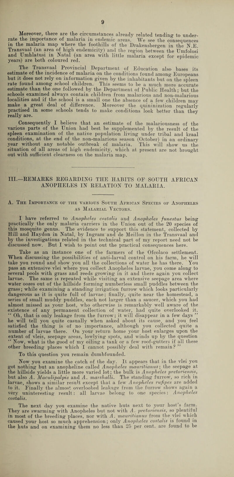 Moreover, there are the circumstances already related tending to under¬ rate the impoitance of malaria in endemic areas. AVe see the consequences in the malaria map where the foothills of the Drakensbergen in the N.E. Transvaal (an area of high endemicity) and the region between the Umfolosi and Umhlatusi in Natal (an area with little malaria except for epidemic years) are both coloured red. The Iransvaal Provincial Department of Education also bases its estimate of the incidence of malaria on the conditions found among Europeans but it does not rely on information given by the inhabitants hut on the spleen rate found among school children, ibis seems to he a much more accurate estimate than the one followed by the Department of Public Health; but the schools examined always contain children from malarious and non-malarious localities and if the school is a small one the absence of a few children may make a great deal of difference. Moreover the quininization regularly practised in some schools tends to make conditions look better than they really are. Consequently I believe that an estimate of the malariousness of the various parts of the Union had best be supplemented by the result of the spleen examination of the native population living under tribal and kraal conditions, at the end of the non-malarious season (October) in an ordinary year without any notable outbreak of malaria. This will show us the situation of all areas of high endemicity, which at present are not brought out with sufficient clearness on the malaria map. III.—REMARKS REGARDING THE HABITS OF SOUTH AFRICAN ANOPHELES IN RELATION TO MALARIA. A. The Importance of the various South African Species of Anopheles as Malarial Vectors. I have referred to Anopheles costalis and Anopheles funestus being practically the only malaria carriers in the Union out of the 20 species of this mosquito genus. The evidence to support this statement, collected by Hill and Haydon in Natal, by Ingram and de Meillon in the Transvaal and by the investigations related in the technical part of my report need not be discussed now. But I wish to point out the practical consequences here. Take as an instance one of the farmers of the Ofcolaco settlement. When discussing the possibilities of anti-larval control on his farm, he will take you round and show you all the collections of water he has there. You pass an extensive vlei where you collect Anopheles larvae, you come along to several pools with grass and reeds growing in it and there again you collect larvae. The same is repeated while visiting an extensive seepage area where water oozes out of the hillside forming numberless small puddles between the grass; while examining a standing irrigation furrow which looks particularly dangerous as it is quite full of larvae; finally, quite near the homestead, a series of small muddy puddles, each not larger than a saucer, which you had almost missed as your host, who otherwise is remarkably well aware of the existence of any permanent collection of water, had quite overlooked it. “ Oh, that is only leakage from the furrow; it will disappear in a few days ” he will tell you quite casually when asked about its cause, and you feel satisfied the thing is of no importance, although you collected quite a number of larvae there. On your return home your host enlarges upon the extent of vleis, seepage areas, lowlying spots, and winds up by the question “ Now, what is the good of my oiling a tank or a few roof-gutters if all these other breeding places which I cannot possibly deal with remain? ” To this question you remain dumbfounded. Now you examine the catch of the day. It appears that in the vlei you got nothing but an anopheline called Anopheles mauritianus; the seepage at the hillside yields a little more varied lot; the bulk is Anopheles pretoriensis, but also A. Maculipalpis and A. marshalli. The standing furrow, so rich in larvae, shows a similar result except that a few Anopheles rufipes are added to it. Finally the almost overlooked leakage from the furrow shows again a very uninteresting result: all larvae belong to one species: Anopheles costalis. The next day you examine the native huts next to your host’s farm. They are swarming with Anopheles but not with A. pretoriensis, so plentiful in most of the breeding places, nor with A. mauritianus from the vlei which caused your host so much apprehension; only Anaplieles costalis is found in the huts and on examining them no less than 25 per cent, are found to be