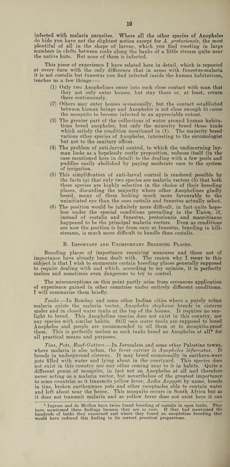 infected with malaria parasites. Where all the other species of Anopheles do hide you have not the slightest notion except for A. pretoriensis, the most plentiful of all in the shape of larvae, which you find roosting in large numbers in clefts between rocks along the banks of a little stream quite near the native huts. But none of them is infected. This piece of experience I have related here in detail, which is repeated at every turn with the only difference that in areas with funestus-malaria it is not costalis but funestus you find infected inside the human habitations, teaches us a few things : — (1) Only two Anophelines enter into such close contact with man that they not only enter houses, but stay there or, at least, return there continuously. (2) Others may enter houses occasionally, but the contact established between human beings and Anopheles is not close enough to cause the mosquito to become infected to an appreciable extent. (3) The greater part of the collections of water around human habita¬ tions breed anopheles, but only the minority breed those kinds which satisfy the condition mentioned in (1). The majority breed various other species of Anopheles, interesting to the entomologist but not to the sanitary officer. (4) The problem of anti-larval control, to which the undiscerning lay¬ man looks as a hopelessly costly proposition, reduces itself (in the case mentioned here in detail) to the dealing with a few pools and puddles easily abolished by paying moderate care to the system of irrigation. (5) This simplification of anti-larval control is rendered possible by the facts (a) that only two species are malaria vectors (b) that both these species are highly selective in the choice of their breeding places, discarding the majority where other Anophelines gladly breed, many of them looking much more favourable to the uninitiated eye than the ones costalis and funestus actually select. (6) The position would be infinitely more difficult, in fact quite hope¬ less under the special conditions prevailing in the Union, if, instead of costalis and funestus, pretoriensis and mauritianus happened to be the principal malaria vectors. Even as conditions are now the position is far from easy as funestus, breeding in hill- streams, is much more difficult to handle than costalis. B. Important and Unimportant Breeding Places. Breeding places of importance requiring measures and those not of importance have already been dealt with. The reason why I recur to this subject is that I wish to enumerate certain breeding places generally supposed to require dealing with and which, according to my opinion, it is perfectly useless and sometimes even dangerous to try to control. The misconceptions on this point partly arise from erroneous application of experience gained in other countries under entirely different conditions. I will summarize them briefly. Tanks.—In Bombay and some other Indian cities where a purely urban malaria exists the malaria vector, Anopheles stephensi breeds in cisterns under and in closed water tanks at the top of the houses. It requires no sun¬ light to breed. This Anopheline species does not exist in this country, nor any species with similar habits. Still rain water tanks are supposed to breed Anopheles and people are recommended to oil them or to mosquito-proof them. This is perfectly useless as such tanks breed no Anopheles at all* for all practical means and purposes. Tins, Pots, Roof-Gutters.—In Jerusalem and some other Palestine towns, where malaria is also urban, the fever carrier is Anopheles hifurcatvs. It breeds in underground cisterns. It may breed occasionally in earthern-ware pots filled with water and lying about in the courtyard. This species does not exist in this country nor any other coming near to it in habits. Quite a different genus of mosquito, in fact not an Anopheles at all and therefore never acting as a malaria vector, but nevertheless of the greatest importance to some countries as it transmits yellow fever, Aedes Aegypti by name, breeds in tins, broken earthenware pots and other receptacles able to contain water and left about near the house. This mosquito occurs in South Africa but as it does not transmit malaria and as yellow fever does not exist here it can * Ingram and de Meillon have twice found breeding of costalis in open tanks. They have mentioned these findings because they are so rare. If they had mentioned the hundreds of tanks they examined and where they found no anopheline breeding they would have reduced this finding to its correct practical proportions.