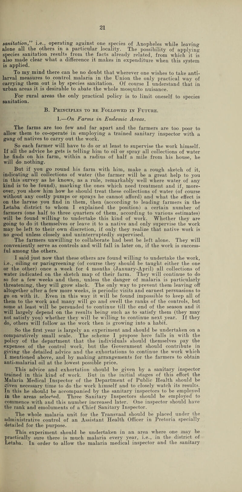 sanitation,” i.e., operating against one species of Anoplieles while leaving alone all the others in a particular locality. The possibility of applying species sanitation results from the facts already related, from which it is also made clear what a difference it makes m expenditure when this system is applied. To my mind there can be no doubt that wherever one wishes to take anti- larval measures to control malaria in the Union the only practical way of carrying them out is by species sanitation. Of course I understand that in urban areas it is desirable to abate the whole mosquito nuisance. For rural areas the only practical policy is to limit oneself to species sanitation. B. Principles to be Followed in Future. 1.—On Farms in Endemic Areas. The farms are too few and far apart and the farmers are too poor to allow them to co-operate in employing a trained sanitary inspector with a gang of natives to carry out the work. So each farmer will have to do or at least to supervise the work himself. If all the advice he guts is telling him to oil or spray all collections of water he finds on his farm, within a radius of half a mile from his house, he will do nothing. But if you g’o round his farm with him, make a rough sketch of it, indicating all collections of water (the farmer will be a great help to you in this survey as he knows, as a rule, remarkably well where water of any kind is to be found), marking the ones which need treatment and if, more¬ over, you show him how he should treat these collections of water (of course without any costly pumps or sprays he cannot afford) and what the effect is on the larvae you find in them, then (according to leading farmers in the Letaba district to -whom I explained the position) a certain number of farmers (one half to three quarters of them, according to various estimates) will be found willing to undertake this kind of work. Whether they are going to do it themselves or leave it to a native and only supervise the work may be left to their own discretion, if only they realize that native work is no good unless closely and uninterruptedly supervised. The farmers unwilling to collaborate had best be left alone. They will conveniently serve as controls and will fall in later on, if the work is success¬ ful among the others. I said just now that these others are found willing to undertake the work, i.e., oiling or parisgreening (of course they should be taught either the one or the other) once a wreek for 4 months (January-April) all collections of water indicated on the sketch map of their farm. They will continue to do so for a few weeks and then, unless the danger of malaria is particularly threatening, they will grow slack. The only way to prevent them leaving off altogether after a few more weeks, is periodic visits and earnest persuasions to go on with it. Even in this way it will be found impossible to keep all of them to the work and many will go and swell the ranks of the controls, but some at least will be persuaded to continue till the end of the season and it will largely depend on the results being such as to satisfy them (they may not satisfy you) whether they will be willing to continue next year. If they do, others will follow as the work then is growing into a habit. So the first year is largely an experiment and should be undertaken on a comparatively small scale. The scheme I propose here falls in with the policy of the department that the individuals should themselves pay the expenses of the control work, but the Government should contribute in giving the detailed advice and the exhortations to continue the work which I mentioned above, and by making arrangements for the farmers to obtain anti-malarial oil at the lowest possible price. This advice and exhortation should be given by a sanitary inspector trained in this kind of work. But in the initial stages of this effort the Malaria Medical Inspector of the Department of Public Health should be civen necessary time to do the work himself and to closely watch its results. In this he should be accompanied by the sanitary inspectors to be employed in the areas selee+ed. Three Sanitary Inspectors should be employed to commence with and this number increased later. One inspector should have the rank and emoluments of a Chief Sanitary Inspector. The whole malaria unit for the Transvaal should be placed under the administrative control of an Assistant Health Officer in Pretoria specially detailed for the purpose. This experiment should be undertaken in an area where one may be practically sure there is much malaria every year, i.e., in the district of Letaba. In order to allow the malaria medical inspector and the sanitary