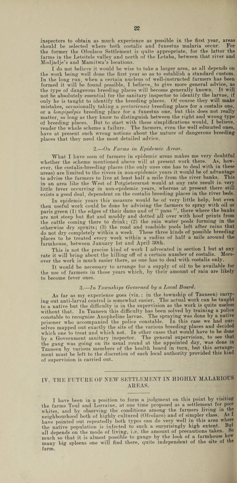 inspectors to obtain as much experience as possible in the first year, areas should be selected where both costalis and funestus malaria occur. For the former the Ofcolaco Settlement is quite appropriate, for the latter the farms in the Letsitele valley and north of the Letaba, between that river and Modjadje’s and Mamitwa’s locations. I do not believe it would be wise to take a larger area, as all depends on the work being well done the first year so as to establish a standard custom. In the long run, when a certain nucleus of well-instructed farmers has been formed it will be found possible, I believe,.to give more general advice, as the type of dangerous breeding places will become generally known. It will not be absolutely essential for the sanitary inspector to identify the larvae, if only he is taught to identify the breeding places. Of course they will make mistakes, occasionally taking a pretoriensis breeding place for a costalis one, or a longipalpis breeding place for a funestus one, but this does not really matter, so long as they know to distinguish between the right and wrong type of breeding places. But, to start with these simplifications would, I believe, render the whole scheme a failure. The farmers, even the well educated ones, have at present such wrong notions about the nature of dangerous breeding places that they need the most detailed advice. 2.—On Farms in Epidemic Areas. What I have seen of farmers in epidemic areas makes me very doubtful whether the scheme mentioned above will at present work there. As, how¬ ever, the costalis-breeding places (the only ones one lias to deal with in these areas) are limited to the rivers in non-epidemic years it would be of advantage to advise the farmers to live at least half a mile from the river banks. This in an area like the West of Potgietersrust would at any rate result in very little fever occurring in non-epidemic years, whereas at present there still exists a good deal, dependent on the costalis breeding places in the river beds. In epidemic years this measure would be of very little help, but even then useful work could be done by advising the farmers to spray with oil or paris green (1) the edges of their dams and of “ pans ”, there where the banks are not steep but flat and muddy and dotted all over with hoof prints from the cattle coming there to drink; (2) the rain water pools forming in the otherwise dry spruits; (3) the road and roadside pools left after rains that do not dry completely within a week. These three kinds of possible breeding places to be treated every week within a radius of half a mile around the farmhouse, between January 1st and April 30th. This is not the precise kind of work I advocated in section 1 but at any rate it will bring about the killing off of a certain number of costalis. More¬ over the work is much easier there, as one has to deal with costalis only. It would be necessary to arrange for a supply of oil to be available for the use of farmers in those years which, by their amount of rain are likely to become fever ones. 3.—In Townships Governed by a Local Board. As far as my experience goes (viz. : in the township of Tzaneen) carry¬ ing out anti-larval control is somewhat easier. The actual work can be taught to a native but the difficulty is in the supervision as the work is quite useless without that. In Tzaneen this difficulty has been solved by training a police constable to recognize Anopheline larvae. The spraying was done by a native prisoner wdio accompanied the police constable. In this case we had our¬ selves mapped out exactly the site of the various breeding places and decided which one to treat and which not. In other cases that would have to be done by a Government sanitary inspector. The general supervision, to see that the gang was going on its usual round at the appointed day, was done m Tzaneen by various members of the health board in turn, but this arrange¬ ment must be left to the discretion of each local authority provided this kind of supervision is carried out. IV. THE FUTURE OF NEW SETTLEMENT IN HIGHLY MALARIOUS AREAS. I have been in a position to form a judgment on this point by visiting the farms Toul and Lorraine, at one time proposed as a settlement for poor whites, and by observing the conditions among the farmers living in the neighbourhood both of highly cultured (Ofcolaco) and of simpler class. As 1 have pointed out repeatedly both types can do very well in this area where the native population is infected to such a surprisingly high extent. But all depends on the mode of living, i.e. the amount of precautions taken. So much so that it is almost possible to gauge by the look of a farmhouse how many big spleens one will find there, quite independent of the site of the farm.