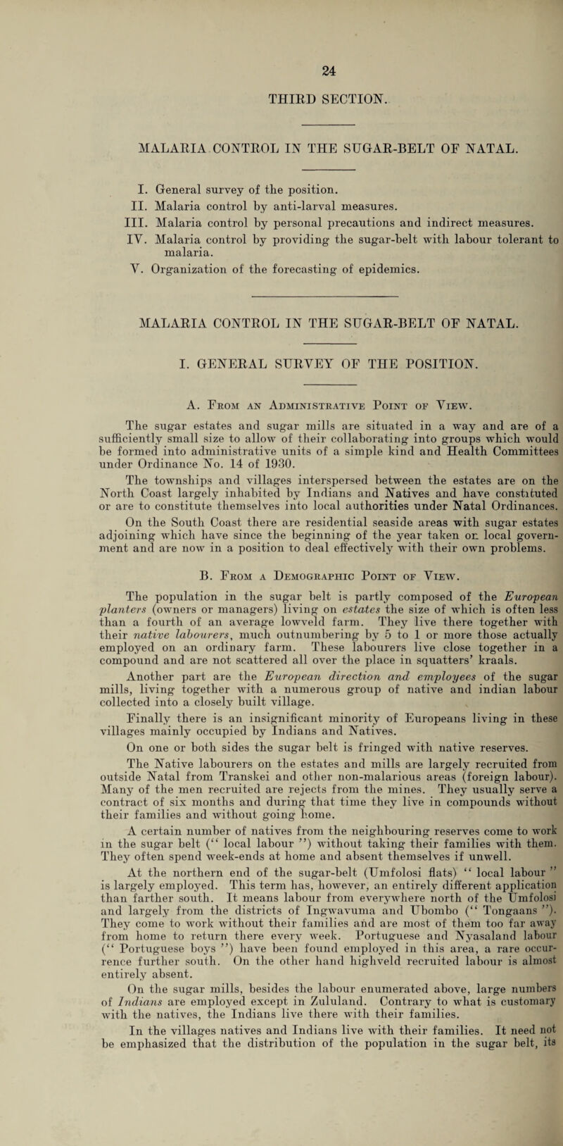 THIRD SECTION. MALARIA CONTROL IN THE SUGAR-BELT OF NATAL. I. General survey of the position. II. Malaria control by anti-larval measures. III. Malaria control by personal precautions and indirect measures. IV. Malaria control by providing the sugar-belt with labour tolerant to malaria. Y. Organization of the forecasting of epidemics. MALARIA CONTROL IN THE SUGAR-BELT OF NATAL. I. GENERAL SURVEY OF THE POSITION. A. From an Administrative Point of View. The sugar estates and sugar mills are situated in a way and are of a sufficiently small size to allow of their collaborating into groups which would be formed into administrative units of a simple kind and Health Committees under Ordinance No. 14 of 1930. The townships and villages interspersed between the estates are on the North Coast largely inhabited by Indians and Natives and have constituted or are to constitute themselves into local authorities under Natal Ordinances. On the South Coast there are residential seaside areas with sugar estates adjoining which have since the beginning of the year taken on local govern¬ ment and are now in a position to deal effectively with their own problems. B. From a Demographic Point of View. The population in the sugar belt is partly composed of the European planters (owners or managers) living on estates the size of which is often less than a fourth of an average lowveld farm. They live there together with their native labourers, much outnumbering by 5 to 1 or more those actually employed on an ordinary farm. These labourers live close together in a compound and are not scattered all over the place in squatters’ kraals. Another part are the European direction and employees of the sugar mills, living together with a numerous group of native and indian labour collected into a closely built village. Finally there is an insignificant minority of Europeans living in these villages mainly occupied by Indians and Natives. On one or both sides the sugar belt is fringed with native reserves. The Native labourers on the estates and mills are largely recruited from outside Natal from Transkei and other non-malarious areas (foreign labour). Many of the men recruited are rejects from the mines. They usually serve a contract of six months and during that time they live in compounds without their families and without going home. A certain number of natives from the neighbouring reserves come to work in the sugar belt (“ local labour ”) without taking their families with them. They often spend week-ends at home and absent themselves if unwell. At the northern end of the sugar-belt (Umfolosi flats) “ local labour ” is largely employed. This term has, however, an entirely different application than farther south. It means labour from everywhere north of the Umfolosi and largely from the districts of Ingwavuma and Ubombo (“ Tongaans ”). They come to work without their families and are most of them too far away from home to return there every week. Portuguese and Nyasaland labour (“ Portuguese boys ”) have been found employed in this area, a rare occur¬ rence further south. On the other hand highveld recruited labour is almost entirely absent. On the sugar mills, besides the labour enumerated above, large numbers of Indians are employed except in Zululand. Contrary to what is customary with the natives, the Indians live there with their families. In the villages natives and Indians live with their families. It need not be emphasized that the distribution of the population in the sugar belt, its