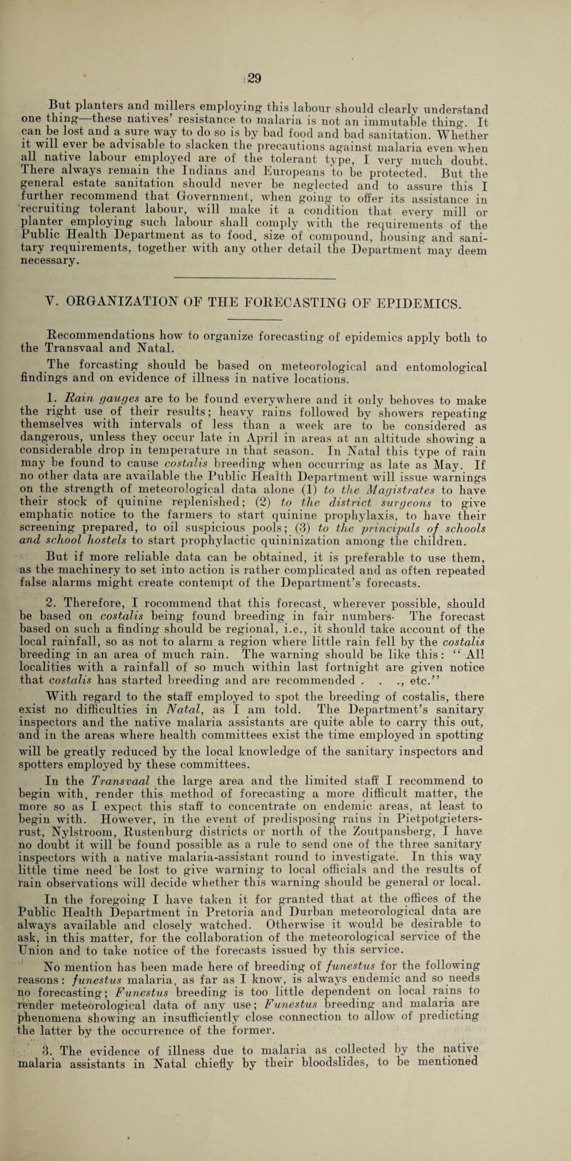 But planters and millers employing this labour should clearly understand one thing—these natives’ resistance to malaria is not an immutable thing. It can be lost and a sure way to do so is by bad food and bad sanitation. Whether it will 6V6i 1)6 advisable to slacken the precautions against malaria even when all native labour employed are of the tolerant type, I very much doubt. There always remain the Indians and Europeans to be protected. But the geneial estate sanitation should never be neglected and to assure this I further recommend that Government, when going to offer its assistance in recruiting tolerant labour, will make it a condition that every mill or planter employing such labour shall comply with the requirements of the Public Health Department as to food, size of compound, housing’ and sani¬ tary requirements, together with any other detail the Department may deem necessary. Y. ORGANIZATION OF THE FORECASTING OF EPIDEMICS. Recommendations how to organize forecasting of epidemics apply both to the Transvaal and Natal. The forcasting should be based on meteorological and entomological findings and on evidence of illness in native locations. 1. Rain gauges are to be found everywhere and it only behoves to make the right use of their results; heavy rains followed by showers repeating themselves with intervals of less than a week are to be considered as dangerous, unless they occur late in April in areas at an altitude showing a considerable drop in temperature in that season. In Natal this type of rain may be found to cause costalis breeding when occurring as late as May. If no other data are available the Public Health Department will issue warnings on the strength of meteorological data alone (1) to the Magistrates to have their stock of quinine replenished; (2) to the district surgeons to give emphatic notice to the farmers to start quinine prophylaxis, to have their screening prepared, to oil suspicious pools; (3) to the principals of schools and school hostels to start prophylactic quininization among the children. But if more reliable data can be obtained, it is preferable to use them, as the machinery to set into action is rather complicated and as often repeated false alarms might create contempt of the Department’s forecasts. 2. Therefore, I rocommend that this forecast, wherever possible, should be based on costalis being found breeding in fair numbers- The forecast based on such a finding should be regional, i.e., it should take account of the local rainfall, so as not to alarm a region where little rain fell by the costalis breeding in an area of much rain. The warning should be like this: “ All localities with a rainfall of so much within last fortnight are given notice that costalis has started breeding and are recommended . . ., etc.” With regard to the staff employed to spot the breeding of costalis, there exist no difficulties in Natal, as I am told. The Department’s sanitary inspectors and the native malaria assistants are quite able to carry this out, and in the areas where health committees exist the time employed in spotting will be greatly reduced by the local knowledge of the sanitary inspectors and spotters employed by these committees. In the Transvaal the large area and the limited staff I recommend to begin with, render this method of forecasting a more difficult matter, the more so as I expect this staff to concentrate on endemic areas, at least to begin with. However, in the event of predisposing rains in Pietpotgieters- rust, Nylstroom, Rustenburg districts or north of the Zoutpansberg, I have no doubt it will be found possible as a rule to send one of the three sanitary inspectors with a native malaria-assistant round to investigate. In this way little time need be lost to give warning to local officials and the results of rain observations will decide whether this warning should be general or local. In the foregoing I have taken it for granted that at the offices of the Public Health Department in Pretoria and Durban meteorological data are always available and closely watched. Otherwise it would be desirable to ask, in this matter, for the collaboration of the meteorological service of the Union and to take notice of the forecasts issued by this service. No mention has been made here of breeding of funestus for the following reasons: funestus malaria, as far as I know, is always endemic and so needs no forecasting; Funestus breeding is too little dependent on local rains to render meteorological data of any use; Funestus breeding and malaria are phenomena showing an insufficiently close connection to allow of predicting the latter by the occurrence of the former. 3. The evidence of illness due to malaria as collected by the native malaria assistants in Natal chiefly by their bloodslides, to be mentioned