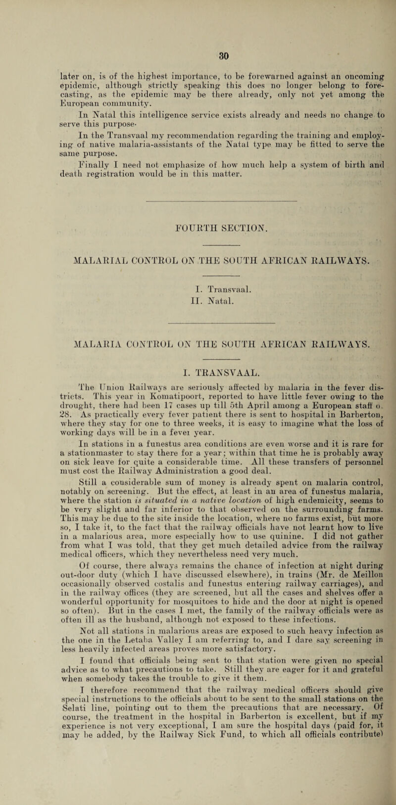 later on, is of the highest importance, to he forewarned against an oncoming epidemic, although strictly speaking this does no longer belong to fore¬ casting, as the epidemic may be there already, only not yet among the European community. In Natal this intelligence service exists already and needs no change to serve this purpose- In the Transvaal my recommendation regarding the training and employ¬ ing of native malaria-assistants of the Natal type may be fitted to serve the same purpose. Finally I need not emphasize of how much help a system of birth and death registration would be in this matter. FOURTH SECTION. MALARIAL CONTROL ON THE SOUTH AFRICAN RAILWAYS. I. Transvaal. II. Natal. MALARIA CONTROL ON THE SOUTH AFRICAN RAILWAYS. I. TRANSVAAL. The Union Railways are seriously affected by malaria in the fever dis¬ tricts. This year in Komatipoort, reported to have little fever owing to the drought, there had been 17 cases up till 5th April among a European staff o. 28. As practically every fever patient there is sent to hospital in Barberton, where they stay for one to three weeks, it is easy to imagine what the loss of working days will be in a fevei year. In stations in a funestus area conditions are even worse and it is rare for a stationmaster to stay there for a year; within that time he is probably away on sick leave for quite a considerable time. All these transfers of personnel must cost the Railway Administration a good deal. Still a considerable sum of money is already spent on malaria control, notably on screening. But the effect, at least in an area of funestus malaria, where the station is situated in a native location of high endemicity, seems to be very slight and far inferior to that observed on the surrounding farms. This may be due to the site inside the location, where no farms exist, but more so, I take it, to the fact that the railway officials have not learnt how to live in a malarious area, more especially how to use quinine. I did not gather from what I was told, that they get much detailed advice from the railway medical officers, which they nevertheless need very much. Of course, there always remains the chance of infection at night during out-door duty (which I have discussed elsewhere), in trains (Mr. de Meillon occasionally observed costalis and funestus entering railway carriages), and in the railway offices (they are screened, but all the cases and shelves offer a wonderful opportunity for mosquitoes to hide and the door at night is opened so often). But in the cases I met, the family of the railway officials were as often ill as the husband, although not exposed to these infections. Not all stations in malarious areas are exposed to such heavy infection as the one in the Letaha Valley I am referring to, and I dare say screening in less heavily infected areas proves more satisfactory. I found that officials being sent to that station were given no special advice as to what precautions to take. Still they are eager for it and grateful when somebody takes the trouble to give it them. I therefore recommend that the railway medical officers should give special instructions to the officials about to be sent to the small stations on the Selati line, pointing out to them the precautions that are necessary. Of course, the treatment in the hospital in Barberton is excellent, but if my experience is not very exceptional, I am sure the hospital days (paid for, it may be added, by the Railway Sick Fund, to which all officials contribute!