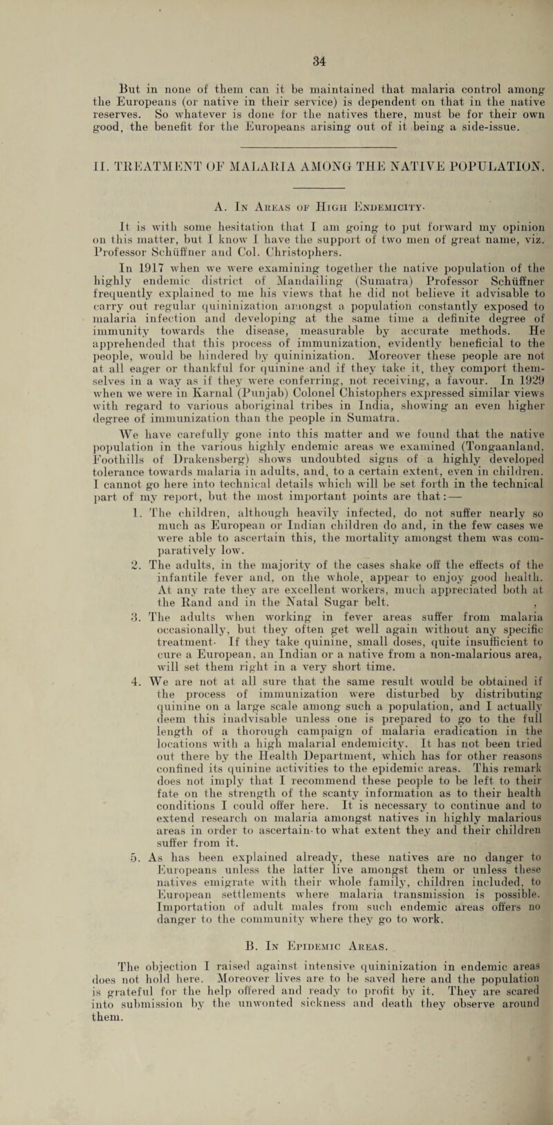 But in none of them can it be maintained that malaria control among the Europeans (or native in their service) is dependent on that in the native reserves. So whatever is done for the natives there, must be for their own good, the benefit for the Europeans arising out of it being a side-issue. II. TREATMENT OE MALARIA AMONG THE NATIVE POPULATION A. In Areas of High Endemicity- It is with some hesitation that I am going to put forward my opinion on this matter, but I know I have the support of two men of great name, viz. Professor Schiiffner and Col. Christophers. In 1917 when we were examining together the native population of the highly endemic district of Mandailing (Sumatra) Professor Schiiffner frequently explained to me his views that he did not believe it advisable to carry out regular quininization amongst a population constantly exposed to malaria infection and developing at the same time a definite degree of immunity towards the disease, measurable by accurate methods. He apprehended that this process of immunization, evidently beneficial to the people, would be hindered by quininization. Moreover these people are not at all eager or thankful for quinine and if they take it, they comport them¬ selves in a way as if they were conferring, not receiving, a favour. In 1929 when we were in Karnal (Punjab) Colonel Chistophers expressed similar views with regard to various aboriginal tribes in India, showing an even higher degree of immunization than the people in Sumatra. We have carefully gone into this matter and we found that the native population in the various highly endemic areas we examined (Tongaanland, Eootliills of Drakensberg) shows undoubted signs of a highly developed tolerance towards malaria in adults, and, to a certain extent, even in children. I cannot go here into technical details which will be set forth in the technical part of my report, but the most important points are that: — 1. The children, although heavily infected, do not suffer nearly so much as European or Indian children do and, in the few cases we were able to ascertain this, the mortality amongst them was com¬ paratively low. 2. The adults, in the majority of the cases shake oh the effects of the infantile fever and, on the whole, appear to enjoy good health. At any rate they are excellent workers, much appreciated both at the Rand and in the Natal Sugar belt. , 3. The adults when working in fever areas suffer from malaria occasionally, but they often get well again without any specific treatment- If they take quinine, small doses, quite insufficient to cure a European, an Indian or a native from a non-malarious area, will set them right in a very short time. 4. We are not at all sure that the same result would be obtained if the process of immunization were disturbed by distributing quinine on a large scale among such a population, and I actually deem this inadvisable unless one is prepared to go to the full length of a thorough campaign of malaria eradication in the locations with a high malarial endemicity. It has not been tried out there by the Health Department, which has for other reasons confined its quinine activities to the epidemic areas. This remark does not imply that I recommend these people to be left to their fate on the strength of the scanty information as to their health conditions I could offer here. It is necessary to continue and to extend research on malaria amongst natives in highly malarious areas in order to ascertain-to wliat extent they and their children suffer from it. 5. As has been explained already, these natives are no danger to Europeans unless the latter live amongst them or unless these natives emigrate with their whole family, children included, to European settlements where malaria transmission is possible. Importation of adult males from such endemic areas offers no danger to the community where they go to work. B. In Epidemic Areas. The objection I raised against intensive quininization in endemic areas does not hold here. Moreover lives are to be saved here and the population is grateful for the help offered and ready to profit by it. They are scared into submission by the unwonted sickness and death they observe around them.