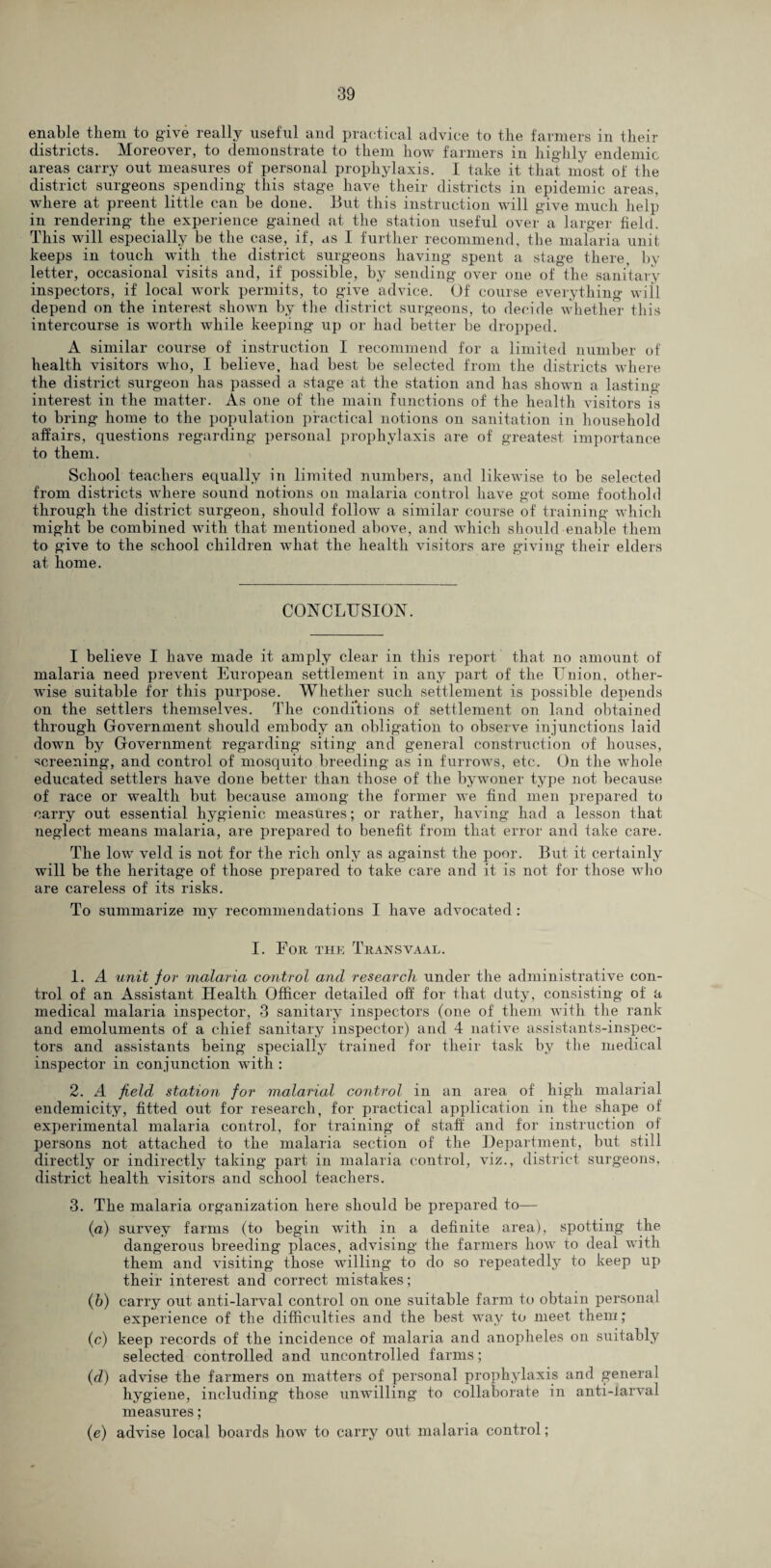 enable them to give really useful and practical advice to the farmers in their districts. Moreover, to demonstrate to them how farmers in highly endemic areas carry out measures of personal prophylaxis. I take it that most of the district surgeons spending this stage have their districts in epidemic areas, where at preent little can be done. But this instruction will give much help in rendering the experience gained at the station useful over a larger field. This will especially be the case, if, as I further recommend, the malaria unit keeps in touch with the district surgeons having spent a stage there, by letter, occasional visits and, if possible, by sending over one of the sanitary inspectors, if local work permits, to give advice. Of course everything will depend on the interest shown by the district surgeons, to decide whether this intercourse is worth while keeping up or had better be dropped. A similar course of instruction I recommend for a limited number of health visitors who, I believe, had best be selected from the districts where the district surgeon has passed a stage at the station and has shown a lasting interest in the matter. As one of the main functions of the health visitors is to bring home to the population practical notions on sanitation in household affairs, questions regarding personal prophylaxis are of greatest importance to them. School teachers equally in limited numbers, and likewise to be selected from districts where sound notions on malaria control have got some foothold through the district surgeon, should follow a similar course of training which might be combined with that mentioned above, and which should enable them to give to the school children what the health visitors are giving their elders at home. CONCLUSION. I believe I have made it amply clear in this report that no amount of malaria need prevent European settlement in any part of the Union, other¬ wise suitable for this purpose. Whether such settlement is possible depends on the settlers themselves. The conditions of settlement on land obtained through Government should embody an obligation to observe injunctions laid down by Government regarding siting and general construction of houses, screening, and control of mosquito breeding as in furrows, etc. On the whole educated settlers have done better than those of the bywoner type not because of race or wealth but because among the former we find men prepared to carry out essential hygienic measures; or rather, having had a lesson that neglect means malaria, are prepared to benefit from that error and take care. The low veld is not for the rich only as against the poor. But it certainly will be the heritage of those prepared to take care and it is not for those who are careless of its risks. To summarize my recommendations I have advocated : I. For the Transvaal. 1. A unit for malaria control and research under the administrative con¬ trol of an Assistant Health Officer detailed off for that duty, consisting of a medical malaria inspector, 3 sanitary inspectors (one of them with the rank and emoluments of a chief sanitary inspector) and 4 native assistants-inspec- tors and assistants being specially trained for their task by the medical inspector in conjunction with : 2. A field station for malarial control in an area of high malarial endemicity, fitted out for research, for practical application in the shape of experimental malaria control, for training of staff and for instruction of persons not attached to the malaria section of the Department, but still directly or indirectly taking part in malaria control, viz., district surgeons, district health visitors and school teachers. 3. The malaria organization here should be prepared to— (a) survey farms (to begin with in a definite area), spotting the dangerous breeding places, advising the farmers how to deal with them and visiting those willing to do so repeatedly to keep up their interest and correct mistakes; (b) carry out anti-larval control on one suitable farm to obtain personal experience of the difficulties and the best way to meet them; (c) keep records of the incidence of malaria and anopheles on suitably selected controlled and uncontrolled farms; (d) advise the farmers on matters of personal prophylaxis and general hygiene, including those unwilling to collaborate in anti-larval measures; (e) advise local boards how to carry out malaria control;