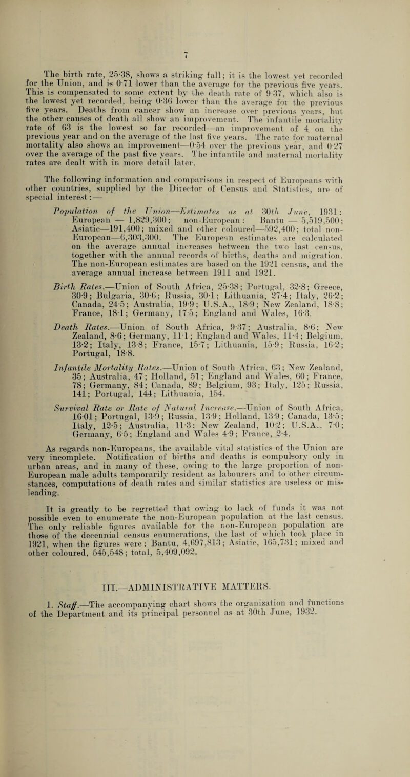 The birth rate, 25*38, shows a striking fall; it is the lowest yet recorded for the Union, and is 0'71 lower than the average for the previous five years. This is compensated to some extent by the death rate of 9 37, which also is the lowest yet recorded, being 0-36 lower than the average for the previous five years. Deaths from cancer show an increase over previous years, but the other causes of death all show an improvement. The infantile mortality rate of 63 is the lowest so far recorded—an improvement of 4 on the previous year and on the average of the last five years. The rate for maternal mortality also shows an improvement—0 54 over the previous year, and 0 27 over the average of' the past five years. The infantile and maternal mortality rates are dealt with in more detail later. The following information and comparisons in respect of Europeans with other countries, supplied by the Director of Census and Statistics, are of special interest: — Population of the Union—Estimates as at 30 tli June, 1931 : European — 1,829,300; non-European : Bantu — 5,519,500; Asiatic—191,400; mixed and other coloured—592,400; total non- European—6,303,300. The European estimates are calculated on the average annual increases between the two last census, together with the annual records of births, deaths and migration. The non-European estimates are based on the 1921 census, and tlie average annual increase between 1911 and 1921. Birth Rates.—Union of South Africa, 25 38; Portugal, 32-8; Greece, 30 9; Bulgaria, 30-6; Russia, 30T; Lithuania, 27-4; Italy, 26-2; Canada, 24-5; Australia, 19-9; II.S.A., 18-9; New Zealand, 18-8; Erance, 1ST; Germany, 17 5; England and Wales, 16*3. Death Rates.—Union of South Africa, 9 37; Australia, 8-6; New Zealand, 8*G; Germany, 111; England and Wales, 11*4; Belgium, 13*2; Italy, 13 8; Erance, 15*7; Lithuania, 15 9; Russia, 16-2; Portugal, 188. Infantile Mortality Rates.—Union of South Africa, 63; New Zealand, 35; Australia, 47; Holland, 51; England and Wales, 60; Erance, 78; Germany, 84; Canada, 89; Belgium, 93; Italy, 125; Russia, 141; Portugal, 144; Lithuania, 154. Survival Rate or Rate of Natural Increase.—Union of South Africa, 16 01; Portugal, 13*6; Russia, 13 9; Holland, 13 9; Canada, 13*5; Italy, 12*5; Australia, 11*3; New Zealand, 102; U.S.A., 70; Germany, 6*5; England and Wales 4*9; Erance, 2*4. As regards non-Europeans, the available vital statistics of the Union are very incomplete. Notification of births and deaths is compulsory only in urban areas, and in many of these, owing to the large proportion of non- European male adults temporarily resident as labourers and to other circum¬ stances, computations of death rates and similar statistics are useless or mis¬ leading. It is greatly to be regretted that owing to lack of funds it was not possible even to enumerate the non-European population at the last census. The only reliable figures available for the non-European population are those of the decennial census enumerations, the last of which took place in 1921, when the figures were: Bantu, 4,697,813; Asiatic, 165,731; mixed and other coloured, 545,548; total, 5,409,092. III.—ADMINISTRATIVE MATTERS. 1. Staff.-—The accompanying chart shows the organization and functions of the Department and its principal personnel as at 30th June, 1932.