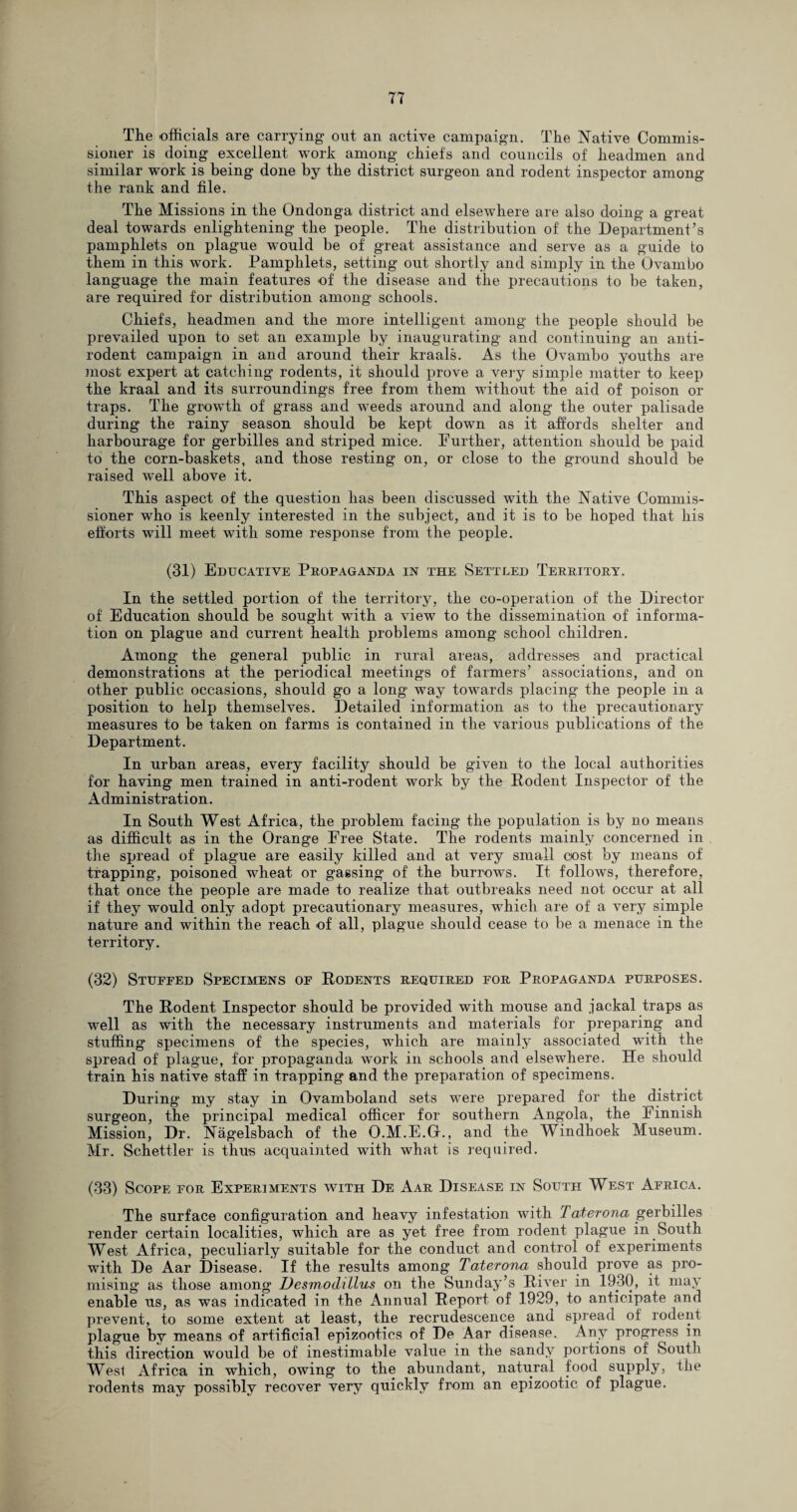 The officials are carrying out an active campaign. The Native Commis¬ sioner is doing excellent work among chiefs and councils of headmen and similar work is being done by the district surgeon and rodent inspector among the rank and file. The Missions in the Ondonga district and elsewhere are also doing a great deal towards enlightening the people. The distribution of the Department’s pamphlets on plague -would be of great assistance and serve as a guide to them in this work. Pamphlets, setting out shortly and simply in the Ovambo language the main features of the disease and the precautions to be taken, are required for distribution among schools. Chiefs, headmen and the more intelligent among the people should be prevailed upon to set an example by inaugurating and continuing an anti¬ rodent campaign in and around their kraals. As the Ovambo youths are most expert at catching rodents, it should prove a very simple matter to keep the kraal and its surroundings free from them without the aid of poison or traps. The growth of grass and weeds around and along the outer palisade during the rainy season should be kept down as it affords shelter and harbourage for gerbilles and striped mice. Further, attention should be paid to the corn-baskets, and those resting on, or close to the ground should be raised well above it. This aspect of the question has been discussed with the Native Commis¬ sioner who is keenly interested in the subject, and it is to be hoped that his efforts will meet with some response from the people. (31) Educative Propaganda in the Settled Territory. In the settled portion of the territory, the co-operation of the Director of Education should be sought with a view to the dissemination of informa¬ tion on plague and current health problems among school children. Among the general public in rural areas, addresses and practical demonstrations at the periodical meetings of farmers’ associations, and on other public occasions, should go a long way towards placing the people in a position to help themselves. Detailed information as to the precautionary measures to be taken on farms is contained in the various publications of the Department. In urban areas, every facility should be given to the local authorities for having men trained in anti-rodent work by the Rodent Inspector of the Administration. In South West Africa, the problem facing the population is by no means as difficult as in the Orange Free State. The rodents mainly concerned in the spread of plague are easily killed and at very small cost by means of trapping, poisoned wheat or gassing of the burrows. It follows, therefore, that once the people are made to realize that outbreaks need not occur at all if they would only adopt precautionary measures, which are of a very simple nature and within the reach of all, plague should cease to be a menace in the territory. (32) Stuffed Specimens of Rodents required for Propaganda purposes. The Rodent Inspector should be provided with mouse and jackal traps as well as with the necessary instruments and materials for preparing and stuffing specimens of the species, which are mainly associated with the spread of plague, for propaganda work in schools and elsewhere. He should train his native staff in trapping and the preparation of specimens. During my stay in Ovamboland sets were prepared for the district surgeon, the principal medical officer for southern Angola, the Finnish Mission, Dr. Nagelsbach of the O.M.E.Gr., and the Windhoek Museum. Mr. Schettler is thus acquainted with what is required. (33) Scope for Experiments with De Aar Disease in South West Africa. The surface configuration and heavy infestation with Taterona gerbilles render certain localities, which are as yet free from rodent plague in South West Africa, peculiarly suitable for the conduct and control of experiments with De Aar Disease. If the results among Taterona should prove as pro¬ mising as those among Desmodtllus on the Sunday’s River in 1930, it may enable us, as was indicated in the Annual Report of 1929, to anticipate and prevent, to some extent at least, the recrudescence and spread of rodent plague by means of artificial epizootics of De Aar disease. Any progress in this direction would be of inestimable value in the sandy portions of South West Africa in which, owing to the abundant, natural food supply, the rodents may possibly recover very quickly from an epizootic of plague.