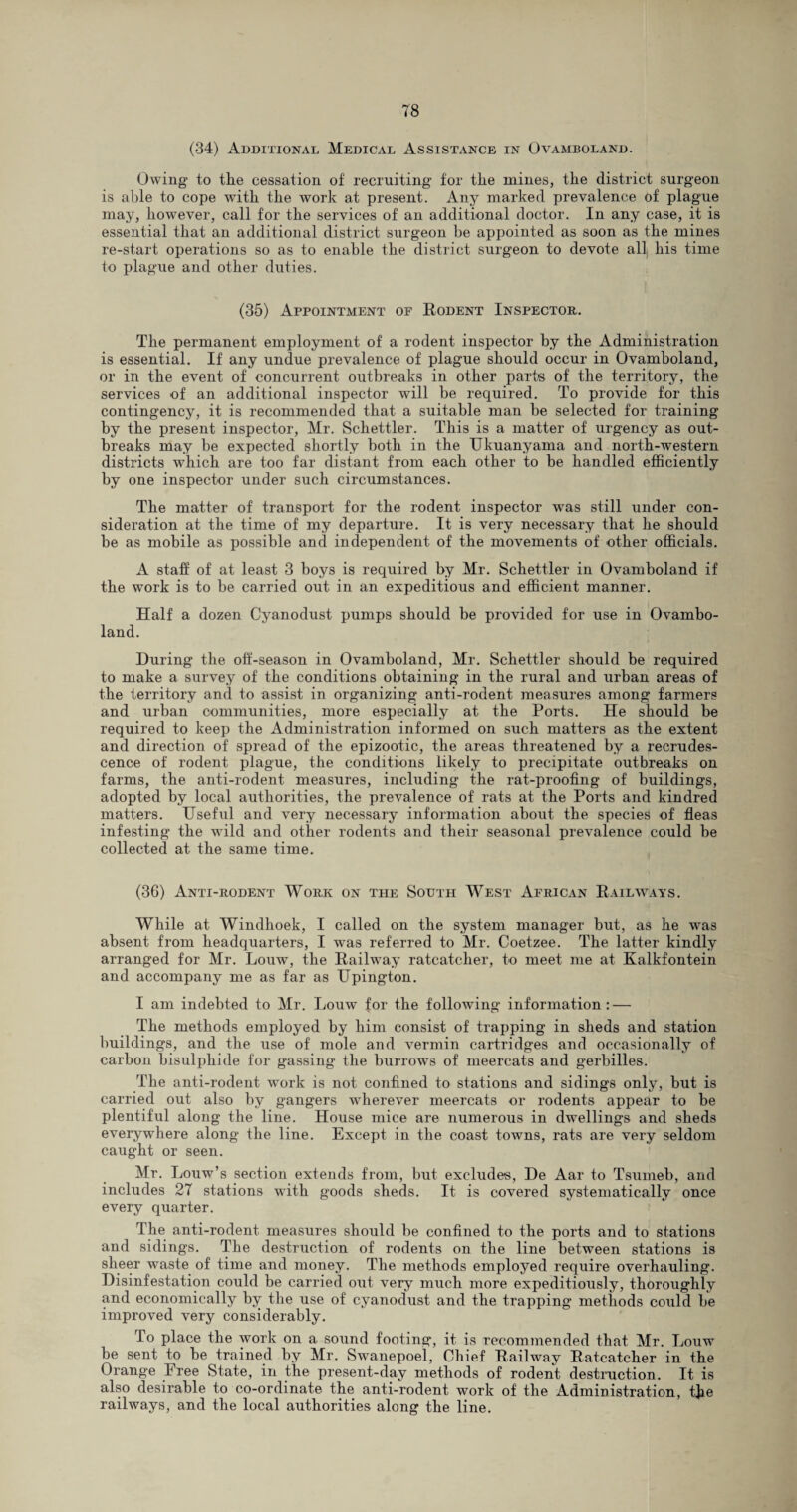 (34) Additional Medical Assistance in Ovamboland. Owing1 to the cessation of recruiting for the mines, the district surgeon is able to cope with the work at present. Any marked prevalence of plague may, however, call for the services of an additional doctor. In any case, it is essential that an additional district surgeon be appointed as soon as the mines re-start operations so as to enable the district surgeon to devote all his time to plague and other duties. (35) Appointment of Rodent Inspector. The permanent employment of a rodent inspector by the Administration is essential. If any undue prevalence of plague should occur in Ovamboland, or in the event of concurrent outbreaks in other parts of the territory, the services of an additional inspector will be required. To provide for this contingency, it is recommended that a suitable man be selected for training by the present inspector, Mr. Schettler. This is a matter of urgency as out¬ breaks may be expected shortly both in the Ukuanyama and north-western districts which are too far distant from each other to be handled efficiently by one inspector under such circumstances. The matter of transport for the rodent inspector was still under con¬ sideration at the time of my departure. It is very necessary that he should be as mobile as possible and independent of the movements of other officials. A staff of at least 3 boys is required by Mr. Schettler in Ovamboland if the work is to be carried out in an expeditious and efficient manner. Half a dozen Cyanodust pumps should be provided for use in Ovambo¬ land. During the off-season in Ovamboland, Mr. Schettler should be required to make a survey of the conditions obtaining in the rural and urban areas of the territory and to assist in organizing anti-rodent measures among farmers and urban communities, more especially at the Ports. He should be required to keep the Administration informed on such matters as the extent and direction of spread of the epizootic, the areas threatened by a recrudes¬ cence of rodent plague, the conditions likely to precipitate outbreaks on farms, the anti-rodent measures, including the rat-proofing of buildings, adopted by local authorities, the prevalence of rats at the Ports and kindred matters. Useful and very necessary information about the species of fleas infesting the wuld and other rodents and their seasonal prevalence could be collected at the same time. (36) Anti-rodent Work on the South West African Railways. While at Windhoek, I called on the system manager but, as he was absent from headquarters, I was referred to Mr. Coetzee. The latter kindly arranged for Mr. Louw, the Railway ratcatcher, to meet me at Kalkfontein and accompany me as far as Upington. I am indebted to Mr. Louw for the following information: — The methods employed by him consist of trapping in sheds and station buildings, and the use of mole and vermin cartridges and occasionally of carbon bisulphide for gassing the burrows of meercats and gerbilles. The anti-rodent work is not confined to stations and sidings only, but is carried out also by gangers wherever meercats or rodents appear to be plentiful along the line. House mice are numerous in dwellings and sheds everywhere along the line. Except in the coast towns, rats are very seldom caught or seen. Mr. Louw’s section extends from, but excludes, De Aar to Tsurneb, and includes 27 stations with goods sheds. It is covered systematically once every quarter. The anti-rodent measures should be confined to the ports and to stations and sidings. The destruction of rodents on the line between stations is sheer waste of time and money. The methods employed require overhauling. Disinfestation could be carried out very much more expeditiously, thoroughly and economically by the use of cyanodust and the trapping methods could be improved very considerably. To place the work on a sound footing, it is recommended that Mr. Louw be sent to be trained by Mr. Swanepoel, Chief Railway Ratcatcher in the Orange Iree State, in the present-day methods of rodent destruction. It is also desirable to co-ordinate the anti-rodent work of the Administration, the railways, and the local authorities along the line.