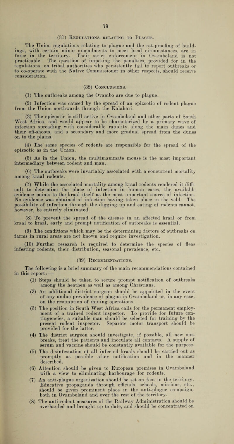 (37) Regulations relating to Plague. The Union regulations relating to plague and the rat-proofing of build¬ ings, with certain minor amendments to meet local circumstances, are in force in the territory. Their strict enforcement in Ovamboland is not practicable. The question of imposing the penalties, provided for in the regulations, on tribal authorities who persistently fail to report outbreaks or to co-operate with the Native Commissioner in other respects, should receive consideration. (38) Conclusions. (1) The outbreaks among the Ovambo are due to plague. (2) Infection was caused by the spread of an epizootic of rodent plague from the Union northwards through the Kalahari. (3) The epizootic is still active in Ovamboland and other parts of South West Africa, and would appear to be characterized by a primary wave of infection spreading with considerable rapidity along the main dunes and their ofi-shoots, and a secondary and more gradual spread from the dunes on to the plains. (4) The same species of rodents are responsible for the spread of the epizootic as in the Union. (5) As in the Union, the multimammate mouse is the most important intermediary between rodent and man. (6) The outbreaks were invariably associated with a concurrent mortality among kraal rodents. (7) While the associated mortality among kraal rodents rendered it diffi¬ cult to determine the place of infection in human cases, the available evidence points to the kraal itself as the most important source of infection. No evidence was obtained of infection having taken place in the veld. The possibility of infection through the digging up and eating of rodents cannot, however, be entirely eliminated. (8) To prevent the spread of the disease in an affected kraal or from kraal to kraal, early and prompt notification of outbreaks is essential. (9) The conditions which may be the determining factors of outbreaks on farms in rural areas are not known and require investigation. (10) Further research is required to determine the species of fleas infesting rodents, their distribution, seasonal prevalence, etc. (39) Recommendations. The following is a brief summary of the main recommendations contained in this report: — (1) Steps should be taken to secure prompt notification of outbreaks among the heathen as well as among Christians. (2) An additional district surgeon should be appointed in the event of any undue prevalence of plague in Ovamboland or, in any case, on the resumption of mining operations. (3) The position in South West Africa calls for the permanent employ¬ ment of a trained rodent inspector. To provide for future con¬ tingencies, a suitable man should be selected for training by the present rodent inspector. Separate motor transport should be provided for the latter. (4) The district surgeon should investigate, if possible, all new out¬ breaks, treat the patients and inoculate all contacts. A supply of serum and vaccine should be constantly available for the purpose. (5) The disinfestation of all infected kraals should be carried out as promptly as possible after notification and in the manner described. (6) Attention should be given to European premises in Ovamboland with a view to eliminating harbourage for rodents. (7) An anti-plague organization should be set on foot in the territory. Educative propaganda through officials, schools, missions, etc., should be given prominent place in the anti-plague campaign, both in Ovamboland and over the rest of the territory. (8) The anti-rodent measures of the Railway Administration should be overhauled and brought up to date, and should be concentrated on