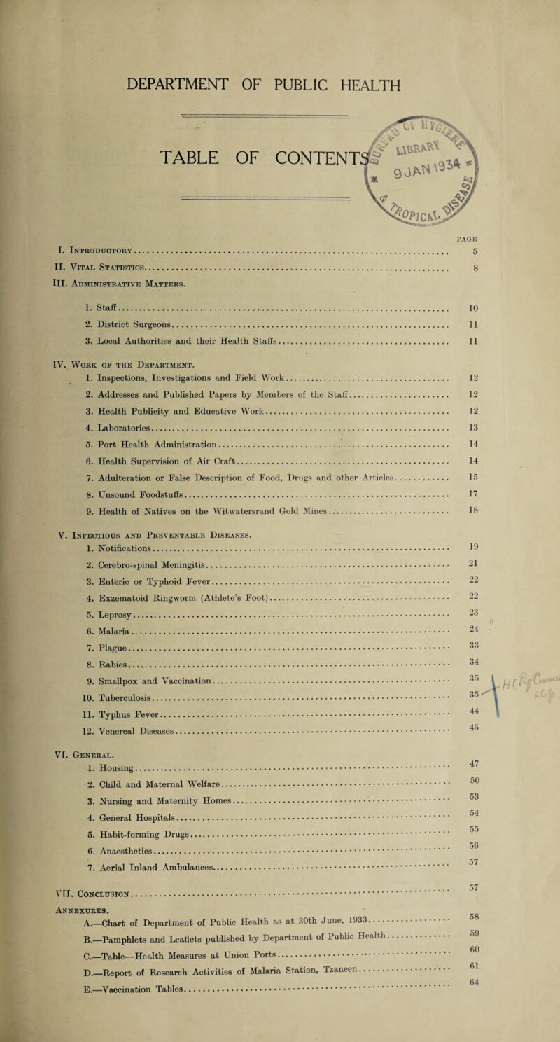 DEPARTMENT OF PUBLIC HEALTH I. Introductory II. Vital Statistics. III. Administrative Matters 1. Staff. 10 2. District Surgeons. 11 3. Local Authorities and their Health Staffs. 11 IV. Work of the Department. 1. Inspections, Investigations and Field Work. 12 2. Addresses and Published Papers by Members of the Staff. 12 3. Health Publicity and Educative Work. 12 4. Laboratories. 13 5. Port Health Administration. 14 6. Health Supervision of Air Craft. 14 7. Adulteration or False Description of Food, Drugs and other Articles. 15 8. Unsound Foodstuffs. 17 9. Health of Natives on the Witwatersrand Gold Mines. 18 V. Infectious and Preventable Diseases. 1. Notifications.. 2. Cerebro-spinal Meningitis. 3. Enteric or Typhoid Fever.. 4. Exzematoid Ringworm (Athlete’s Foot) 5. Leprosy. 6. Malaria. 7. Plague. 8. Rabies. 9. Smallpox and Vaccination. 10. Tuberculosis. 11. Typhus Fever. 12. Venereal Diseases. 19 21 22 22 23 0 24 33 34 45 VI. General. 1. Housing. 2. Child and Maternal Welfare. 3. Nursing and Maternity Homes. 4. General Hospitals. 5. Habit-forming Drugs. 6. Anaesthetics.. 7. Aerial Inland Ambulances. VII. Conclusion. Annexures. A. —Chart of Department of Public Health as at 30th June, 1933.... B. —Pamphlets and Leaflets published by Department of Public Health C. —Table—Health Measures at Union Ports. D. —Report of Research Activities of Malaria Station, Tzaneen. E. —Vaccination Tables... 47 50 53 54 55 56 57 57 58 59 60 61 64