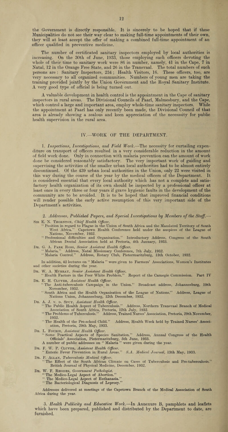 the Government is directly responsible. It is sincerely to be hoped that if these Municipalities do not see their way clear to making full-time appointments of their own, they will at least accept the offer of making a combined full-time appointment of an officer qualified in preventive medicine. The number of certificated sanitary inspectors employed by local authorities is increasing. On the 30th of June, 1933, those employing such officers devoting the whole of their time to sanitary work were 86 in number, namely, 41 in the Cape, 7 in Natal, 12 in the Orange Free State, and 26 in the Transvaal. The total numbers of such persons are : Sanitary Inspectors, 234 ; Health Visitors, 16. These officers, too, are very necessary to all organized communities. Numbers of young men are taking the training provided jointly by the Union Government and the Royal Sanitary Institute. A very good type of official is being turned out. A valuable development in health control is the appointment in the Cape of sanitary inspectors in rural areas. The Divisional Councils of Paarl, Malmesbury, and the Cape, which control a large and important area, employ whole-time sanitary inspectors. While the appointment at Paarl has only recently been made, the Divisional Council of that area is already showing a zealous and keen appreciation of the necesssity for public health supervision in the rural area. IV.—WORK OF THE DEPARTMENT. 1. Inspections, Investigations, and Field Work— The necessity for curtailing expen¬ diture on transport of officers resulted in a very considerable reduction in the amount of field work done. Only in connection with malaria prevention can the amount of work done be considered reasonably satisfactory. The very important work of guiding and supervising the activities of the smaller urban local authorities had to be almost entirely discontinued. Of the 439 urban local authorities in the Union, only 22 were visited in this way during the course of the year by the medical officers of the Department. It is considered essential that every local authority which has not a complete and satis¬ factory health organization of its own should be inspected by a professional officer at least once in every three or four years if grave hygienic faults in the development of the community are to be avoided. It is to be hoped that improved financial conditions will render possible the early active resumption of this very important side of the Department’s activities. 2. Addresses, Published Papers, and Special Investigations by Members of the Staff.—- Sir E. N. Thornton, Chief Health Officer. “ Position in regard to Plague in the Union of South Africa and the Mandated Territory of South West Africa.” Capetown Health Conference held under the auspices of the League of Nations, November, 1932. “ Professional difficulties and Organisation.” Introductory Address. Congress of the South African Dental Association held at Pretoria, 4th January, 1933. Dr. G. A. Park Ross, Senior Assistant Health Officer. “ Malaria.” Address, Natal Missionary Conference, 7th July, 1932. 11 Malaria Control.” Address, Rotary Club, Pietermaritzburg, 13th October, 1932. In addition, 42 lectures on “ Malaria ” were given to Farmers’ Associations, Women’s Institutes and other societies during the year. Dr. W. A. Murray, Senior Assistant Health Officer. “ Health Factors in the Poor White Problem.” Report of the Carnegie Commission. Part IV Dr. E. H. Cluver, Assistant Health Officer. “ The Anti-tuberculosis Campaign in the Union.” Broadcast address, Johannesburg, 19th November, 1932. “ South Africa and the Health Organisation of the League of Nations.” Address, League of Nations Union, Johannesburg, 12th December, 1932. Dr. A. J. v. d. Spuy, Assistant Health Officer. “ The Public Health Aspect of Tuberculosis.” Address, Northern Transvaal Branch of Medical Association of South Africa, Pretoria, 12th July, 1932. “ The Problems of Tuberculosis.” Address, Trained Nurses’ Association, Pretoria, 29th November, 1932. “ The Health of the Pre-school Child.” Address, Health Week held by Trained Nurses’ Associ¬ ation, Pretoria, 29th May, 1933. Dr. L. Fourie, Assistant Health Officer. “ Some Practical Aspects of Species Sanitation.” Address, Annual Congress of the Health Officials’ Association, Pietermaritzburg, 5th June, 1933. A number of public addresses on “ Malaria ” were given during the year. Dr. F. W. P. Cluver, Assistant Health Officer. “ Enteric Fever Prevention in Rural Areas.” <S.-4. Medical Journal, 13th May, 1933. Dr. P. Allan, Tuberculosis Medical Officer. “ The Effect of the South African Climate on Cases of Tuberculosis and Pre-tuberculosis,” British Journal of Physical Medicine, December, 1932. Dr. W. F. Rhodes, Government Pathologist. “ The Medico-Legal Aspect of Abortion.” “ The Medico-Legal Aspect of Euthanasia.” “ The Bacteriological Diagnosis of Leprosy.” Addresses delivered at meetings of the Capetown Branch of the Medical Association of South Africa during the year. 3. Health Publicity and Educative Work.—In Annexure B, pamphlets and leaflets which have been prepared, published and distributed by the Department to date, are furnished.