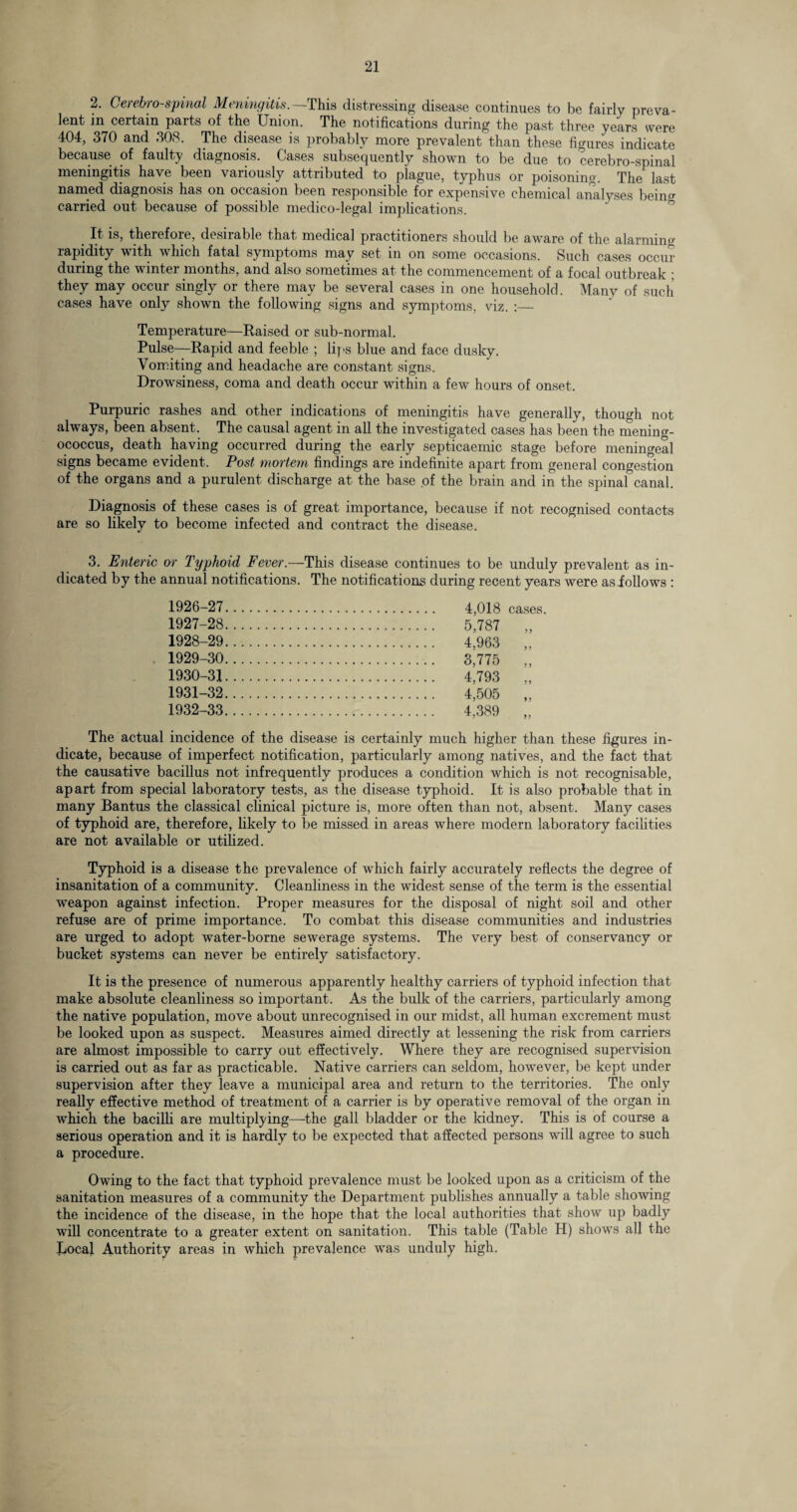 2. Cerebrospinal Meningitis.— This distressing disease continues to be fairly preva¬ lent in certain parts of the Union. The notifications during the past three years were 404, 370 and 308. The disease is probably more prevalent than these figures indicate because of faulty diagnosis. Cases subsequently shown to be due to cerebro-spinal meningitis have been variously attributed to plague, typhus or poisoning. The last named diagnosis has on occasion been responsible for expensive chemical analyses being carried out because of possible medico-legal implications. It is, therefoie, desnable that medical practitioners should be aware of the alarming rapidity with which fatal symptoms may set in on some occasions. Such cases occur during the winter months, and also sometimes at the commencement of a focal outbreak ; they may occur singly or there may be several cases in one household. Many of such cases have only shown the following signs and symptoms, viz. :_ Temperature—Raised or sub-normal. Pulse—Rapid and feeble ; lips blue and face dusky. Vomiting and headache are constant signs. Drowsiness, coma and death occur within a few hours of onset. Purpuric rashes and other indications of meningitis have generally, though not always, been absent. The causal agent in all the investigated cases has been the mening¬ ococcus, death having occurred during the early septicaemic stage before meningeal signs became evident. Post mortem findings are indefinite apart from general congestion of the organs and a purulent discharge at the base of the brain and in the spinal canal. Diagnosis of these cases is of great importance, because if not recognised contacts are so likely to become infected and contract the disease. 3. Enteric or Typhoid Fever.—This disease continues to be unduly prevalent as in¬ dicated by the annual notifications. The notifications during recent years were asiollows : 1926- 27 1927- 28 1928- 29 1929- 30 1930- 31 1931- 32 1932- 33 The actual incidence of the disease is certainly much higher than these figures in¬ dicate, because of imperfect notification, particularly among natives, and the fact that the causative bacillus not infrequently produces a condition which is not recognisable, apart from special laboratory tests, as the disease typhoid. It is also probable that in many Bantus the classical clinical picture is, more often than not, absent. Many cases of typhoid are, therefore, likely to be missed in areas where modern laboratory facilities are not available or utilized. Typhoid is a disease the prevalence of which fairly accurately reflects the degree of insanitation of a community. Cleanliness in the widest sense of the term is the essential weapon against infection. Proper measures for the disposal of night soil and other refuse are of prime importance. To combat this disease communities and industries are urged to adopt water-borne sewerage systems. The very best of conservancy or bucket systems can never be entirely satisfactory. It is the presence of numerous apparently healthy carriers of typhoid infection that make absolute cleanliness so important. As the bulk of the carriers, particularly among the native population, move about unrecognised in our midst, all human excrement must be looked upon as suspect. Measures aimed directly at lessening the risk from carriers are almost impossible to carry out effectively. Where they are recognised supervision is carried out as far as practicable. Native carriers can seldom, however, be kept under supervision after they leave a municipal area and return to the territories. The only really effective method of treatment of a carrier is by operative removal of the organ in which the bacilli are multiplying—the gall bladder or the kidney. This is of course a serious operation and it is hardly to be expected that affected persons will agree to such a procedure. Owing to the fact that typhoid prevalence must be looked upon as a criticism of the sanitation measures of a community the Department publishes annually a table showing the incidence of the disease, in the hope that the local authorities that show up badly will concentrate to a greater extent on sanitation. This table (Table H) shows all the Local Authority areas in which prevalence was unduly high. 4,018 cases. 5,787 „ 4,963 „ 3,775 „ 4,793 „ 4,505 „ 4,389 „