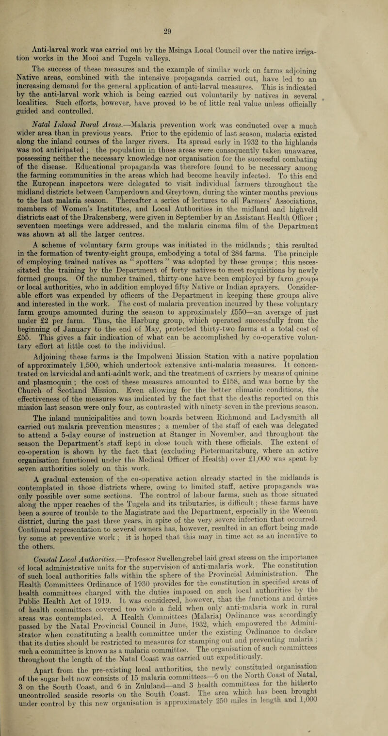 Anti-larval work was carried out by the Msinga Local Council over the native irriga¬ tion works in the Mooi and Tugela valleys. The success of these measures and the example of similar work on farms adjoining Native areas, combined with the intensive propaganda carried out, have led to an increasing demand for the general application of anti-larval measures. This is indicated by the anti-larval work which is being carried out voluntarily by natives in several localities. Such efforts, however, have proved to be of little real value unless officially guided and controlled. Natal Inland Rural Areas.—Malaria prevention work was conducted over a much wider area than in previous years. Prior to the epidemic of last season, malaria existed along the inland courses of the larger rivers. Its spread early in 1932 to the highlands was not anticipated ; the population in those areas were consequently taken unawares, possessing neither the necessary knowledge nor organisation for the successful combating of the disease. Educational propaganda was therefore found to be necessary among the farming communities in the areas which had become heavily infected. To this end the European inspectors were delegated to visit individual farmers throughout the midland districts between Camperdown and Greytown, during the winter months previous to the last malaria season. Thereafter a series of lectures to all Farmers’ Associations, members of Women’s Institutes, and Local Authorities in the midland and highveld districts east of the Drakensberg, were given in September by an Assistant Health Officer ; seventeen meetings were addressed, and. the malaria cinema film of the Department was shown at all the larger centres. A scheme of voluntary farm groups was initiated in the midlands ; this resulted in the formation of twenty-eight groups, embodying a total of 284 farms. The principle of employing trained natives as “ spotters ” was adopted by these groups ; this neces¬ sitated the training by the Department of forty natives to meet requisitions by newly formed groups. Of the number trained, thirty-one have been employed by farm groups or local authorities, who in addition employed fifty Native or Indian sprayers. Consider¬ able effort was expended by officers of the Department in keeping these groups alive and interested in the work. The cost of malaria prevention incurred by these voluntary farm groups amounted during the season to approximately £550—an average of just under £2 per farm. Thus, the Harburg group, which operated successfully from the beginning of January to the end of May, protected thirty-two farms at a total cost of £55. This gives a fair indication of what can be accomplished by co-operative volun¬ tary effort at little cost to the individual. Adjoining these farms is the Impolweni Mission Station with a native population of approximately 1,500, which undertook extensive anti-malaria measures. It concen¬ trated on larvicidal and anti-adult work, and the treatment of carriers by means of quinine and plasmoquin ; the cost of these measures amounted to £158, and was borne by the Church of Scotland Mission. Even allowing for the better climatic conditions, the effectiveness of the measures was indicated by the fact that the deaths reported on this mission last season were only four, as contrasted with ninety-seven in the previous season. The inland municipalities and town boards between Richmond and Ladysmith all carried out malaria prevention measures ; a member of the staff of each was delegated to attend a 5-day course of instruction at Stanger in November, and throughout the season the Department’s staff kept in close touch with these officials. The extent of co-operation is shown by the fact that (excluding Pietermaritzburg, where an active organisation functioned under the Medical Officer of Health) over £1,000 was spent by seven authorities solely on this work. A gradual extension of the co-operative action already started in the midlands is contemplated in those districts where, owing to limited staff, active propaganda was only possible over some sections. The control of labour farms, such as those situated along the upper reaches of the Tugela and its tributaries, is difficult; these farms have been a source of trouble to the Magistrate and the Department, especially in the Weenen district, during the past three years, in spite of the very severe infection that occurred. Continual representation to several owners has, however, resulted in an effort being made by some at preventive work ; it is hoped that this may in time act as an incentive to the others. Coastal Local Authorities.—Professor Swellengrebel laid great stress on the importance of local administrative units for the supervision of anti-malaria work. Ihe constitution of such local authorities falls within the sphere of the Provincial Administration. The Health Committees Ordinance of 1930 provides for the constitution in specified areas of health committees charged with the duties imposed on such local authorities b} the Public Health Act of 1919. It was considered, however, that the functions and duties of health committees covered too wide a field when only anti-malaria work in rural areas was contemplated. A Health Committees (Malaria) Ordinance was accor mg y passed by the Natal Provincial Council in June, 1932, which empowered the Admini¬ strator when constituting a health committee under the existing Ordinance to declare that its duties should be restricted to measures for stamping out and preventing malaria : such a committee is known as a malaria committee. The organisation of such committees throughout the length of the Natal Coast was carried out expeditious y. Apart from the pre-existing local authorities, the newly constituted organisation of the sugar belt now consists of 15 malaria committees—6 on the North Coast of Natal, 3 on the South Coast, and 6 in Zululand—and 3 health committees for the hitherto uncontrolled seaside resorts on the South Coast. The area which has been trough under control by this new organisation is approximately 250 miles in length and ,