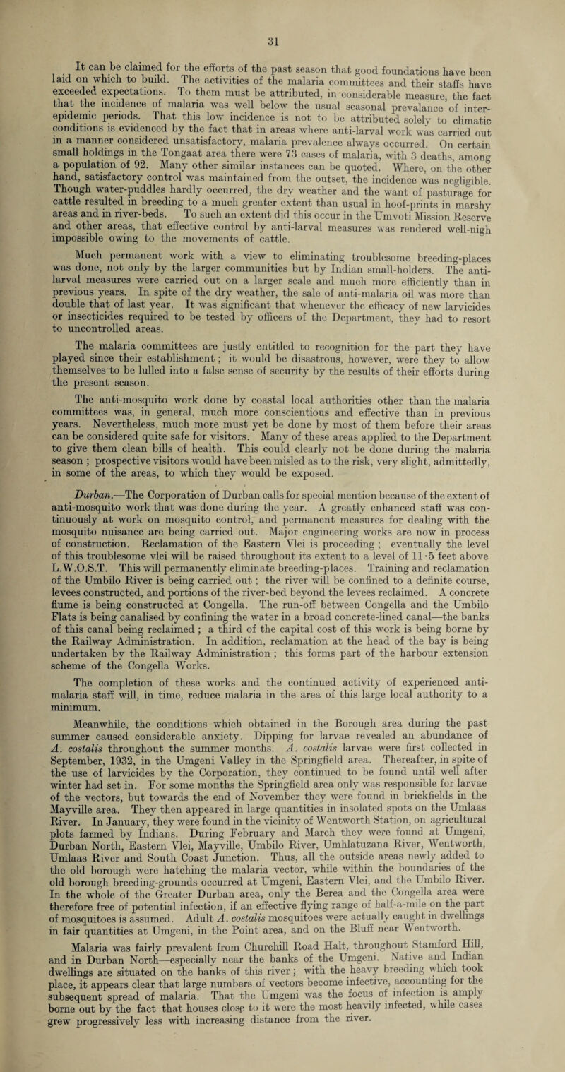 It can be claimed for the efforts of the past season that good foundations have been laid on which to build. The activities of the malaria committees and their staffs have exceeded expectations. To them must be attributed, in considerable measure, the fact that the incidence of malaria was well below the usual seasonal prevalance of inter¬ epidemic periods. That this low incidence is not to be attributed solely to climatic conditions is evidenced by the fact that in areas where anti-larval work was carried out in a manner considered unsatisfactory, malaria prevalence always occurred. On certain small holdings in the Tongaat area there were 73 cases of malaria, with 3 deaths, among a population of 92. Many other similar instances can be quoted. Where, on the other hand, satisfactory control was maintained from the outset, the incidence was negligible. Though water-puddles hardly occurred, the dry weather and the want of pasturage for cattle resulted in breeding to a much greater extent than usual in hoof-prints in marshy areas and in river-beds. To such an extent did this occur in the Umvoti Mission Reserve and other areas, that effective control by anti-larval measures was rendered well-nigh impossible owing to the movements of cattle. Much permanent work with a view to eliminating troublesome breeding-places was done, not only by the larger communities but by Indian small-holders. The anti- larval measures were carried out on a larger scale and much more efficiently than in previous years. In spite of the dry weather, the sale of anti-malaria oil was more than double that of last year. It was significant that whenever the efficacy of new larvicides or insecticides required to be tested by officers of the Department, they had to resort to uncontrolled areas. The malaria committees are justly entitled to recognition for the part they have played since their establishment; it would be disastrous, however, were they to allow themselves to be lulled into a false sense of security by the results of their efforts during the present season. The anti-mosquito work done by coastal local authorities other than the malaria committees was, in general, much more conscientious and effective than in previous years. Nevertheless, much more must yet be done by most of them before their areas can be considered quite safe for visitors. Many of these areas applied to the Department to give them clean bills of health. This could clearly not be done during the malaria season ; prospective visitors would have been misled as to the risk, very slight, admittedly, in some of the areas, to which they would be exposed. Durban.—The Corporation of Durban calls for special mention because of the extent of anti-mosquito work that was done during the year. A greatly enhanced staff was con¬ tinuously at work on mosquito control, and permanent measures for dealing with the mosquito nuisance are being carried out. Major engineering works are now in process of construction. Reclamation of the Eastern Vlei is proceeding ; eventually the level of this troublesome vlei will be raised throughout its extent to a level of 11-5 feet above L.W.O.S.T. This will permanently eliminate breeding-places. Training and reclamation of the Umbilo River is being carried out; the river will be confined to a definite course, levees constructed, and portions of the river-bed beyond the levees reclaimed. A concrete flume is being constructed at Congella. The run-off between Congella and the Umbilo Flats is being canalised by confining the water in a broad concrete-lined canal—the banks of this canal being reclaimed ; a third of the capital cost of this work is being borne by the Railway Administration. In addition, reclamation at the head of the bay is being undertaken by the Railway Administration ; this forms part of the harbour extension scheme of the Congella Works. The completion of these works and the continued activity of experienced anti¬ malaria staff will, in time, reduce malaria in the area of this large local authority to a minimum. Meanwhile, the conditions which obtained in the Borough area during the past summer caused considerable anxiety. Dipping for larvae revealed an abundance of A. costalis throughout the summer months. A. costalis larvae were first collected in September, 1932, in the Umgeni Valley in the Springfield area. Thereafter, in spite of the use of larvicides by the Corporation, they continued to be found until well after winter had set in. For some months the Springfield area only was responsible for larvae of the vectors, but towards the end of November they were found in brickfields in the Mayville area. They then appeared in large quantities in insolated spots on the Umlaas River. In January, they were found in the vicinity of Wentworth Station, on agricultural plots farmed by Indians. During February and March they were found at Umgeni, Durban North, Eastern Vlei, Mayville, Umbilo River, Umhlatuzana River, Wentworth, Umlaas River and South Coast Junction. Thus, all the outside areas newly added to the old borough were hatching the malaria vector, while within the boundaries of the old borough breeding-grounds occurred at Umgeni, Eastern Vlei, and the Umbilo River. In the whole of the Greater Durban area, only the Berea and the Congella area were therefore free of potential infection, if an effective flying range of half-a-mile on the part of mosquitoes is assumed. Adult A. costalis mosquitoes were actually caught in dwellings in fair quantities at Umgeni, in the Point area, and on the Bluff near Wentworth. Malaria was fairly prevalent from Churchill Road Halt, throughout Stamford Hill, and in Durban North—especially near the banks of the Umgeni. Native and Indian dwellings are situated on the banks of this river ; with the heavy breeding which took place, it appears clear that large numbers of vectors become infective, accounting for the subsequent spread of malaria. That the Umgeni was the focus of infection is amply borne out by the fact that houses closp to it were the most heavily infected, while cases grew progressively less with increasing distance from the river.
