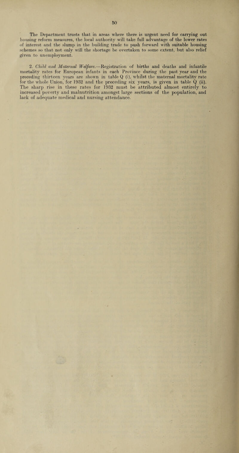 The Department trusts that in areas where there is urgent need for carrying out housing reform measures, the local authority will take full advantage of the lower rates of interest and the slump in the building trade to push forward with suitable housing schemes so that not only will the shortage be overtaken to some extent, but also relief given to unemployment. 2. Child and Maternal Welfare.—Registration of births and deaths and infantile mortality rates for European infants in each Province during the past year and the preceding thirteen years are shown in table Q (i), whilst tin; maternal mortality rate for the whole Union, for 1932 and the preceding six years, is given in table Q (ii). The sharp rise in these rates for 1932 must be attributed almost entirely to increased poverty and malnutrition amongst large sections of the population, and lack of adequate medical and nursing attendance.