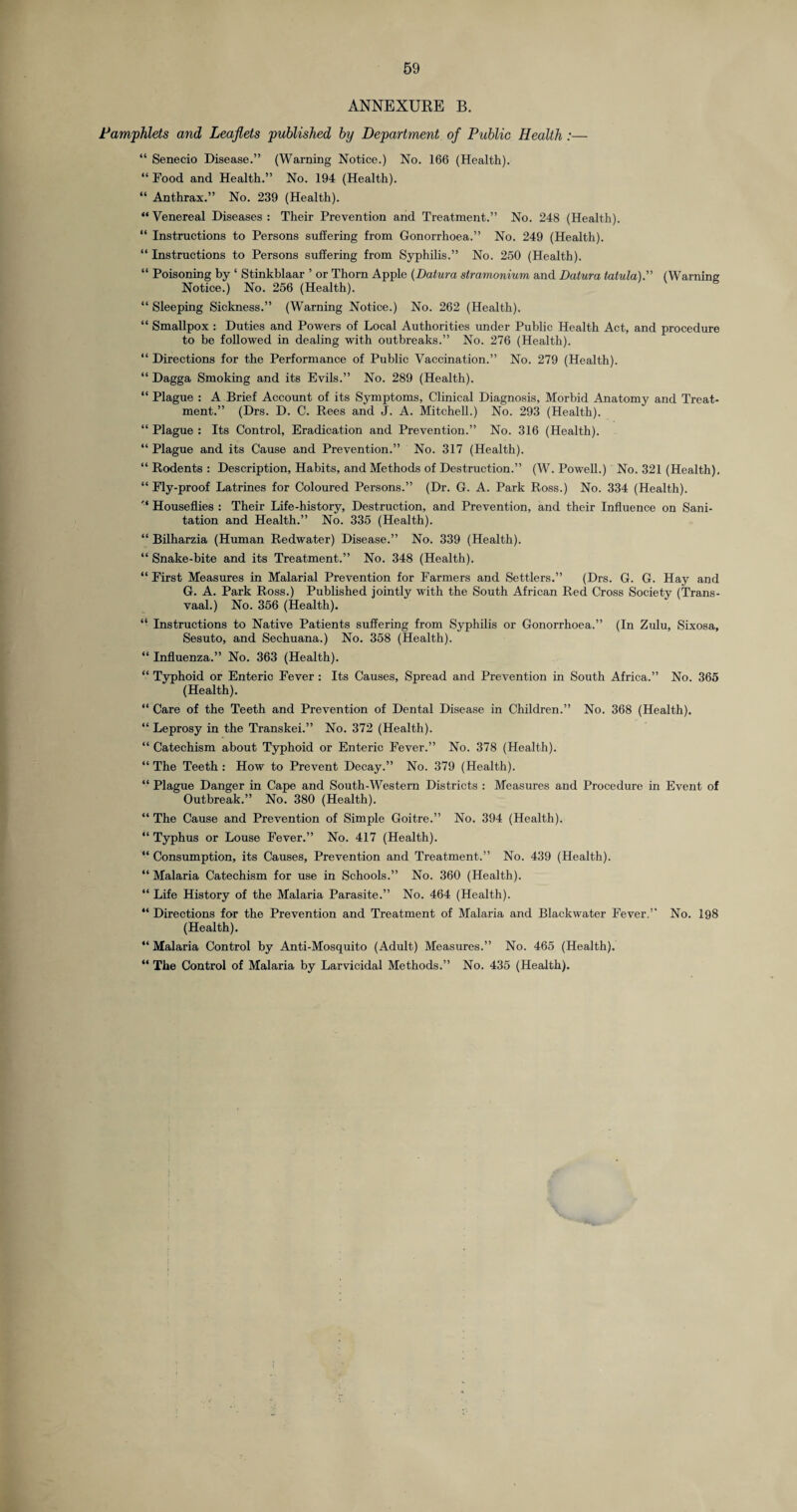 ANNEXURE B. Pamphlets and Leaflets published by Department of Public Health :— “ Senecio Disease.” (Warning Notice.) No. 166 (Health). “ Food and Health.” No. 194 (Health). “ Anthrax.” No. 239 (Health). “Venereal Diseases: Their Prevention and Treatment.” No. 248 (Health). “ Instructions to Persons suffering from Gonorrhoea.” No. 249 (Health). “ Instructions to Persons suffering from Syphilis.” No. 250 (Health). “ Poisoning by ‘ Stinkblaar ’ or Thorn Apple (Datura stramonium, and Datura tatula). (Warning Notice.) No. 256 (Health). “ Sleeping Sickness.” (Warning Notice.) No. 262 (Health). “ Smallpox : Duties and Powers of Local Authorities under Public Health Act, and procedure to be followed in dealing with outbreaks.” No. 276 (Health). “ Directions for the Performance of Public Vaccination.” No. 279 (Health). “ Dagga Smoking and its Evils.” No. 289 (Health). “ Plague : A Brief Account of its Symptoms, Clinical Diagnosis, Morbid Anatomy and Treat¬ ment.” (Drs. D. C. Rees and J. A. Mitchell.) No. 293 (Health). “ Plague : Its Control, Eradication and Prevention.” No. 316 (Health). “ Plague and its Cause and Prevention.” No. 317 (Health). “ Rodents : Description, Habits, and Methods of Destruction.” (W. Powell.) No. 321 (Health), “ Fly-proof Latrines for Coloured Persons.” (Dr. G. A. Park Ross.) No. 334 (Health). '* Houseflies : Their Life-history, Destruction, and Prevention, and their Influence on Sani¬ tation and Health.” No. 335 (Health). “ Bilharzia (Human Redwater) Disease.” No. 339 (Health). “ Snake-bite and its Treatment.” No. 348 (Health). “ First Measures in Malarial Prevention for Farmers and Settlers.” (Drs. G. G. Hay and G. A. Park Ross.) Published jointly with the South African Red Cross Society (Trans¬ vaal.) No. 356 (Health). “ Instructions to Native Patients suffering from Syphilis or Gonorrhoea.” (In Zulu, Sixosa, Sesuto, and Sechuana.) No. 358 (Health). “ Influenza.” No. 363 (Health). “ Typhoid or Enteric Fever: Its Causes, Spread and Prevention in South Africa.” No. 365 (Health). “ Care of the Teeth and Prevention of Dental Disease in Children.” No. 368 (Health). “ Leprosy in the Transkei.” No. 372 (Health). “ Catechism about Typhoid or Enteric Fever.” No. 378 (Health). “ The Teeth : How to Prevent Decay.” No. 379 (Health). “ Plague Danger in Cape and South-Western Districts : Measures and Procedure in Event of Outbreak.” No. 380 (Health). “ The Cause and Prevention of Simple Goitre.” No. 394 (Health). “ Typhus or Louse Fever.” No. 417 (Health). “ Consumption, its Causes, Prevention and Treatment.” No. 439 (Health). “ Malaria Catechism for use in Schools.” No. 360 (Health). “ Life History of the Malaria Parasite.” No. 464 (Health). “ Directions for the Prevention and Treatment of Malaria and Blackwater Fever.” No. 198 (Health). “ Malaria Control by Anti-Mosquito (Adult) Measures.” No. 465 (Health). “ The Control of Malaria by Larvicidal Methods.” No. 435 (Health).