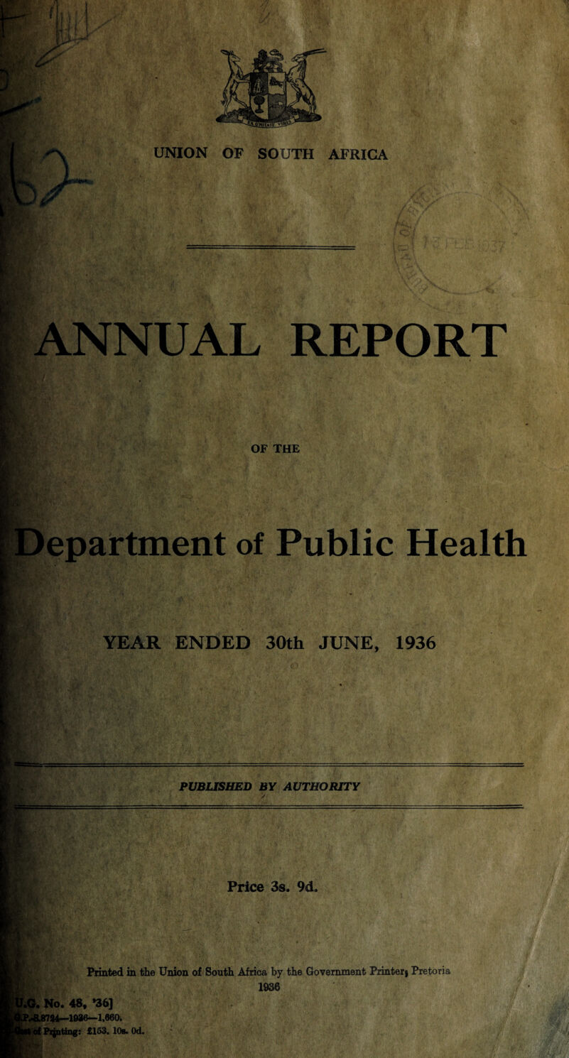 UNION OF SOUTH AFRICA r w m&j- ANNUAL REPORT OF THE epartment of Public Health YEAR ENDED 30th JUNE, 1936 PUBLISHED BY AUTHORITY Price 3s. 9d, \.L Printed in the Union of South Africa by the Government Printerj Pretoria 1936 L No. 48, *36] t | 18784—1886—1,660* ! Printing: £163. 10s. Od.