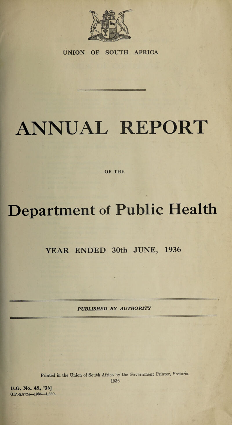 ANNUAL REPORT OF THE Department of Public Health YEAR ENDED 30th JUNE, 1936 PUBLISHED BY AUTHORITY Printed in the Union of South Africa by the Government Printer, Pretoria 1936 U.G. No. 48, *36] G.P.-S.8724—1936—1,660.