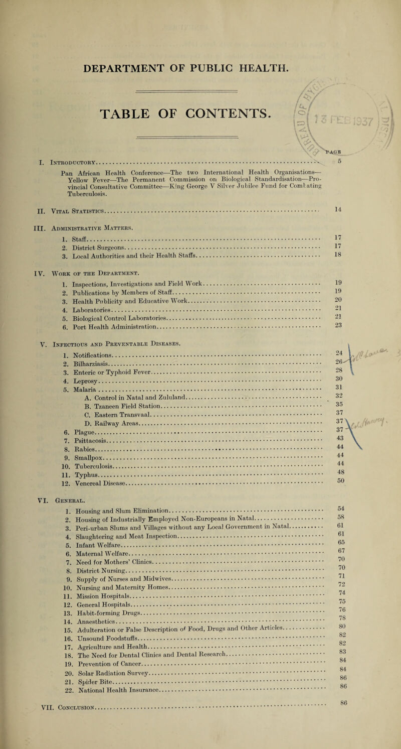 DEPARTMENT OF PUBLIC HEALTH. TABLE OF CONTENTS. I. Introductory °f cy > PAGE 5 Pan African Health Conference—The two International Health Organisations— Yellow Fever—The Permanent Commission on Biological Standardisation—Pro¬ vincial Consultative Committee—King George V Silver Jubilee Fund for Combating Tuberculosis. II. Vital Statistics. III. Administrative Matters. 1. Staff. 2.. District Surgeons. 3. Local Authorities and their Health Staffs.. IV. Work of the Department. 1. Inspections, Investigations and Field Work 2. Publications by Members of Staff. 3. Health Publicity and Educative Work. 4. Laboratories. 5. Biological Control Laboratories. 6. Port Health Administration. 14 17 17 18 19 19 20 21 21 23 V. Infectious and Preventable Diseases. 1. Notifications.-. 2. Bilharziasis. 3. Enteric or Typhoid Fever. 4. Leprosy. 5. Malaria. A. Control in Natal and Zululand B. Tzaneen Field Station. C. Eastern Transvaal. D. Railway Areas. 6. Plague. 7. Psittacosis. 8. Rabies. 9. Smallpox. 10. Tuberculosis. 11. Typhus. 12. Venereal Disease. 24 26- 28 30 31 32 35 37 37 37 43 44 44 44 48 50 VI. General. 1. Housing and Slum Elimination. 2. Housing of Industrially Employed Non-Europeans in Natal. 3. Peri-urban Slums and Villages without any Local Government in Natal 4. Slaughtering and Meat Inspection. 5. Infant Welfare. 6. Maternal Welfare. 7. Need for Mothers’ Clinics. 8. District Nursing. 9. Supply of Nurses and Midwives. 10. Nursing and Maternity Homes. 11. Mission Hospitals. 12. General Hospitals. 13. Habit-forming Drugs. 14. Anaesthetics. 15. Adulteration or False Description of Food, Drugs and Other Articles.. 16. Unsound Foodstuffs. 17. Agriculture and Health. 18. The Need for Dental Clinics and Dental Research. 19. Prevention of Cancer. 20. Solar Radiation Survey. 21. Spider Bite. 22. National Health Insurance. 54 58 61 61 65 67 70 70 71 72 74 75 76 78 80 82 82 83 84 84 86 86 86 VII. Conclusion