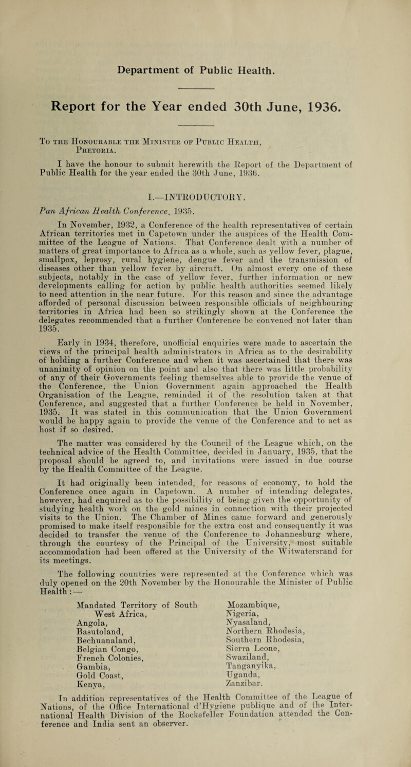 Report for the Year ended 30th June, 1936. To the Honourable the Minister of Public Health, Pretoria. I have the honour to submit herewith the Report of the Department of Public Health for the year ended the 30tli June, 1930. I.—INTRODUCTORY. Pan African Health Conference, 1935. In November, 1932, a Conference of the health representatives of certain African territories met in Capetown under the auspices of the Health Com¬ mittee of the League of Nations. That Conference dealt with a number of matters of great importance to Africa as a whole, such as yellow fever, plague, smallpox, leprosy, rural hygiene, dengue fever and the transmission of diseases other than yellow fever by aircraft. On almost every one of these subjects, notably in the case of yellow fever, further information or new developments calling for action by public health authorities seemed likely to need attention in the near future. For this reason and since the advantage afforded of personal discussion between responsible officials of neighbouring territories in Africa had been so strikingly shown at the Conference the delegates recommended that a further Conference be convened not later than 1935. Early in 1934, therefore, unofficial enquiries were made to ascertain the views of the principal health administrators in Africa as to the desirability of holding a further Conference and when it was ascertained that there was unanimity of opinion on the point and also that there was little probability of any of their Governments feeling themselves able to provide the venue of the Conference, the Union Government again approached the Health Organisation of the League, reminded it of the resolution taken at that Conference, and suggested that a further Conference be held in November, 1935. It was stated in this communication that the Union Government would be happy again to provide the venue of the Conference and to act as host if so desired. The matter was considered by the Council of the League which, on the technical advice of the Health Committee, decided in January, 1935, that the proposal should be agreed to, and invitations were issued in due course by the Health Committee of the League. It had originally been intended, for reasons of economy, to hold the Conference once again in Capetown. A number of intending delegates, however, had enquired as to the possibility of being given the opportunity of studying health work on the gold mines in connection with their projected visits to the Union. The Chamber of Mines came forward and generously promised to make itself responsible for the extra cost and consequently it was decided to transfer the venue of the Conference to Johannesburg where, through the courtesy of the Principal of the LTniversity, most suitable accommodation had been offered at the University of the Witwatersrand for its meetings. The following countries were represented at the Conference which was duly opened on the 20th November by the Honourable the Minister of Public Health: — Mandated Territory of South West Africa, Angola, Basutoland, Bechuanaland, Belgian Congo, French Colonies, Gambia, Gold Coast, Kenya, Mozambique, Nigeria, Nyasaland, Northern Rhodesia, Southern Rhodesia, Sierra Leone, Swaziland, Tanganyika, Uganda, Zanzibar. In addition representatives of the Health Committee of the League of Nations, of the Office International d’Hvgiene publique and of the Inter¬ national Health Division of the Rockefeller Foundation attended the Con¬ ference and India sent an observer.