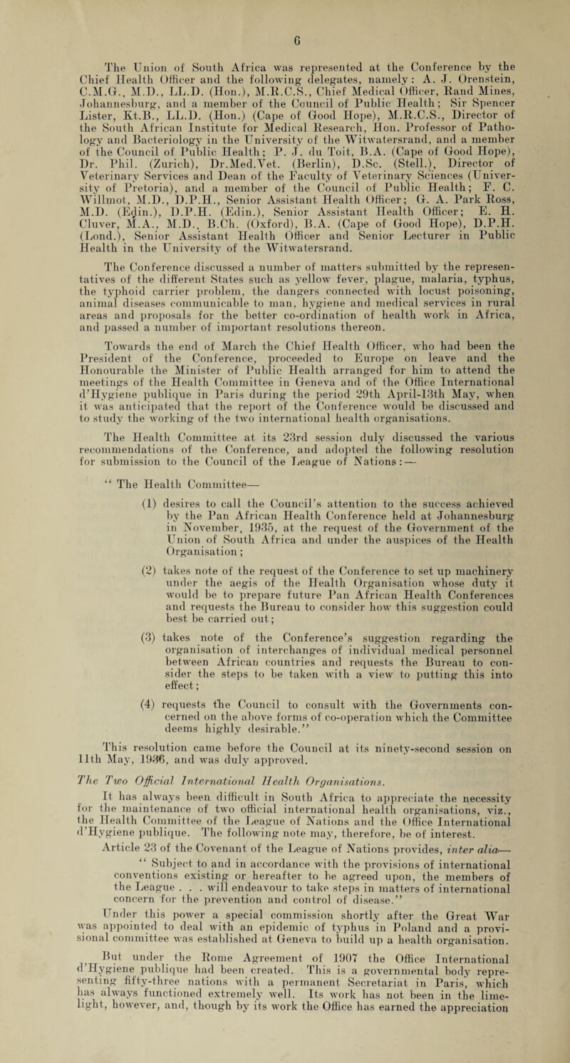 G The Union of South Africa was represented at the Conference by the Chief Health Officer and the following- delegates, namely: A. J. Orenstein, C.M.G., M.D., LL.D. (Hon.), M.R.C.S., Chief Medical Officer, Rand Mines, Johannesburg, and a member of the Council of Public Health; Sir Spencer Lister, Kt.B., LL.H. (Hon.) (Cape of Good Hope), M.R.C.S., Director of the South African Institute for Medical Research, Hon. Professor of Patho¬ logy and Bacteriology in the University of the Witwatersrand, and a member of the Council of Public Health; P. J. du Toit, B.A. (Cape of Good Hope), Dr. Phil. (Zurich), Dr.Med.Yet. (Berlin), D.Sc. (Stell.), Director of Veterinary Services and Dean of the [Faculty of Veterinary Sciences (Univer¬ sity of Pretoria), and a member of the Council of Public Health; P. C. Willmot, M.D., D.P.H., Senior Assistant Health Officer; G. A. Park Ross, M.D. (Edin.), D.P.H. (Edin.), Senior Assistant Health Officer; E. H. Cluver, M.A., M.D., B.Ch. (Oxford), B.A. (Cape of Good Hope), D.P.H. (Lond.), Senior Assistant Health Officer and Senior Lecturer in Public Health in the University of the Witwatersrand. The Conference discussed a number of matters submitted by the represen¬ tatives of the different States such as yellow fever, plague, malaria, typhus, the typhoid carrier problem, the dangers connected with locust poisoning, animal diseases communicable to man, hygiene and medical services in rural areas and proposals for the better co-ordination of health work in Africa, and passed a number of important resolutions thereon. Towards the end of March the Chief Health Officer, who had been the President of the Conference, proceeded to Europe on leave and the Honourable the Minister of Public Health arranged for him to attend the meetings of the Health Committee in Geneva and of the Office International d’Hygiene publique in Paris during the period 29th April-13th May, when it was anticipated that the report of the Conference would be discussed and to study the working of the two international health organisations. The Health Committee at its 23rd session duly discussed the various recommendations of the Conference, and adopted the following resolution for submission to the Council of the League of [Nations: — “ The Health Committee— (1) desires to call the Council’s attention to the success achieved by the Pan African Health Conference held at Johannesburg in November, 1935, at the request of the Government of the Union of South Africa and under the auspices of the Health Organisation; (2) takes note of the request of the Conference to set up machinery under the aegis of the Health Organisation whose duty it would be to prepare future Pan African Health Conferences and requests the Bureau to consider howT this suggestion could best be carried out; (3) takes note of the Conference’s suggestion regarding the organisation of interchanges of individual medical personnel between African countries and requests the Bureau to con¬ sider the steps to be taken with a view to putting this into effect; (4) requests the Council to consult with the Governments con¬ cerned on the above forms of co-operation which the Committee deems highly desirable.” This resolution came before the Council at its ninety-second session on 11th May, 1936, and was duly approved. The Two Official International Health Organisations. It has always been difficult in South Africa to appreciate the necessity for the maintenance of two official international health organisations, viz., the Health Committee of the League of Nations and the Office International d’Hygiene publique. The following note may, therefore, be of interest. Article 23 of the Covenant of the League of Nations provides, inter alia— Subject to and in accordance with the provisions of international conventions existing or hereafter to be agreed upon, the members of the League . . . will endeavour to take steps in matters of international concern for the prevention and control of disease.” Under this power a special commission shortly after the Great War was appointed to deal with an epidemic of typhus in Poland and a provi¬ sional committee was established at Geneva to build up a health organisation. But under the Rome Agreement of 1907 the Office International ^’Hygiene publique had been created. This is a governmental body repre¬ senting fifty-three nations with a permanent Secretariat in Paris, which has always functioned extremely well. Its work has not been in the lime¬ light, however, and, though by its work the Office has earned the appreciation