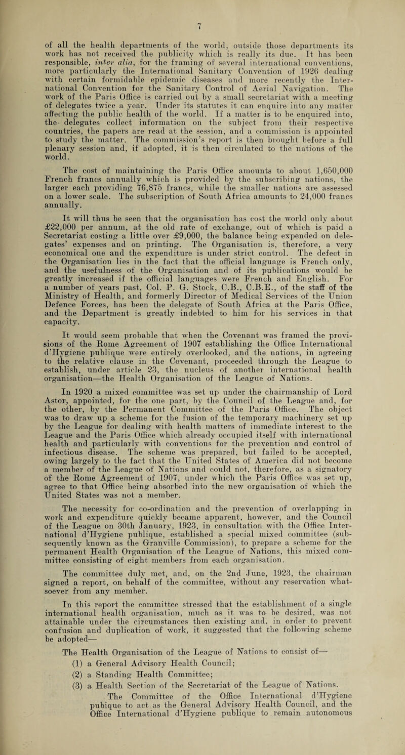 of all the health departments of the world, outside those departments its work has not received the publicity which is really its due. It has been responsible, inter aha, for the framing of several international conventions, more particularly the International Sanitary Convention of 192G dealing with certain formidable epidemic diseases and more recently the Inter¬ national Convention for the Sanitary Control of Aerial Navigation. The work of the Paris Office is carried out by a small secretariat with a meeting of delegates twice a year. Under its statutes it can enquire into any matter affecting the public health of the world. If a matter is to he enquired into, the delegates collect information on the subject from their respective countries, the papers are read at the session, and a commission is appointed to study the matter. The commission’s report is then brought before a full plenary session and, if adopted, it is then circulated to the nations of the world. The cost of maintaining the Paris Office amounts to about 1,650,000 French francs annually which is provided by the subscribing nations, the larger each providing 76,875 francs, while the smaller nations are assessed on a lowrer scale. The subscription of South Africa amounts to 24,000 francs annually. It will thus be seen that the organisation has cost the world only about £22,000 per annum, at the old rate of exchange, out of which is paid a Secretariat costing a little over £9,000, the balance being expended on dele¬ gates’ expenses and on printing. The Organisation is, therefore, a very economical one and the expenditure is under strict control. The defect in the Organisation lies in the fact that the official language is French only, and the usefulness of the Organisation and of its publications would be greatly increased if the official languages were French and English. For a number of years past, Col. P. G. Stock, C.B., C.B.E., of the staff of the Ministry of Health, and formerly Director of Medical Services of the Union Defence Forces, has been the delegate of South Africa at the Paris Office, and the Department is greatly indebted to him for his services in that capacity. It would seem probable that wdien the Covenant was framed the provi¬ sions of the Home Agreement of 1907 establishing the Office International d’Hygiene publique were entirely overlooked, and the nations, in agreeing to the relative clause in the Covenant, proceeded through the League to establish, under article 23, the nucleus of another international health organisation—the Health Organisation of the League of Nations. In 1920 a mixed committee was set up under the chairmanship of Lord Astor, appointed, for the one part, by the Council of the League and, for the other, by the Permanent Committee of the Paris Office. The object was to drawr up a scheme for the fusion of the temporary machinery set up by the League for dealing with health matters of immediate interest to the League and the Paris Office which already occupied itself with international health and particularly with conventions for the prevention and control of infectious disease. The scheme was prepared, but failed to be accepted, owing largely to the fact that the United States of America did not become a member of the League of Nations and could not, therefore, as a signatory of the Home Agreement of 1907, under which the Paris Office was set up, agree to that Office being absorbed into the new organisation of which the United States was not a member. The necessity for co-ordination and the prevention of overlapping in work and expenditure quickly became apparent, however, and the Council of the League on 30th January, 1923, in consultation with the Office Inter¬ national d’Hygiene publique, established a special mixed committee (sub¬ sequently known as the Granville Commission), to prepare a scheme for the permanent Health Organisation of the League of Nations, this mixed com¬ mittee consisting of eight members from each organisation. The committee duly met, and, on the 2nd June, 1923, the chairman signed a report, on behalf of the committee, without any reservation what¬ soever from any member. In this report the committee stressed that the establishment of a single international health organisation, much as it was to be desired, was not attainable under the circumstances then existing and. in order to prevent confusion and duplication of work, it suggested that the following scheme be adopted— The Health Organisation of the League of Nations to consist of— (1) a General Advisory Health Council; (2) a Standing Health Committee; (3) a Health Section of the Secretariat of the League of Nations. The Committee of the Office International d’Hygiene pubique to act as the General Advisory Health Council, and the Office International d’Hygiene publique to remain autonomous