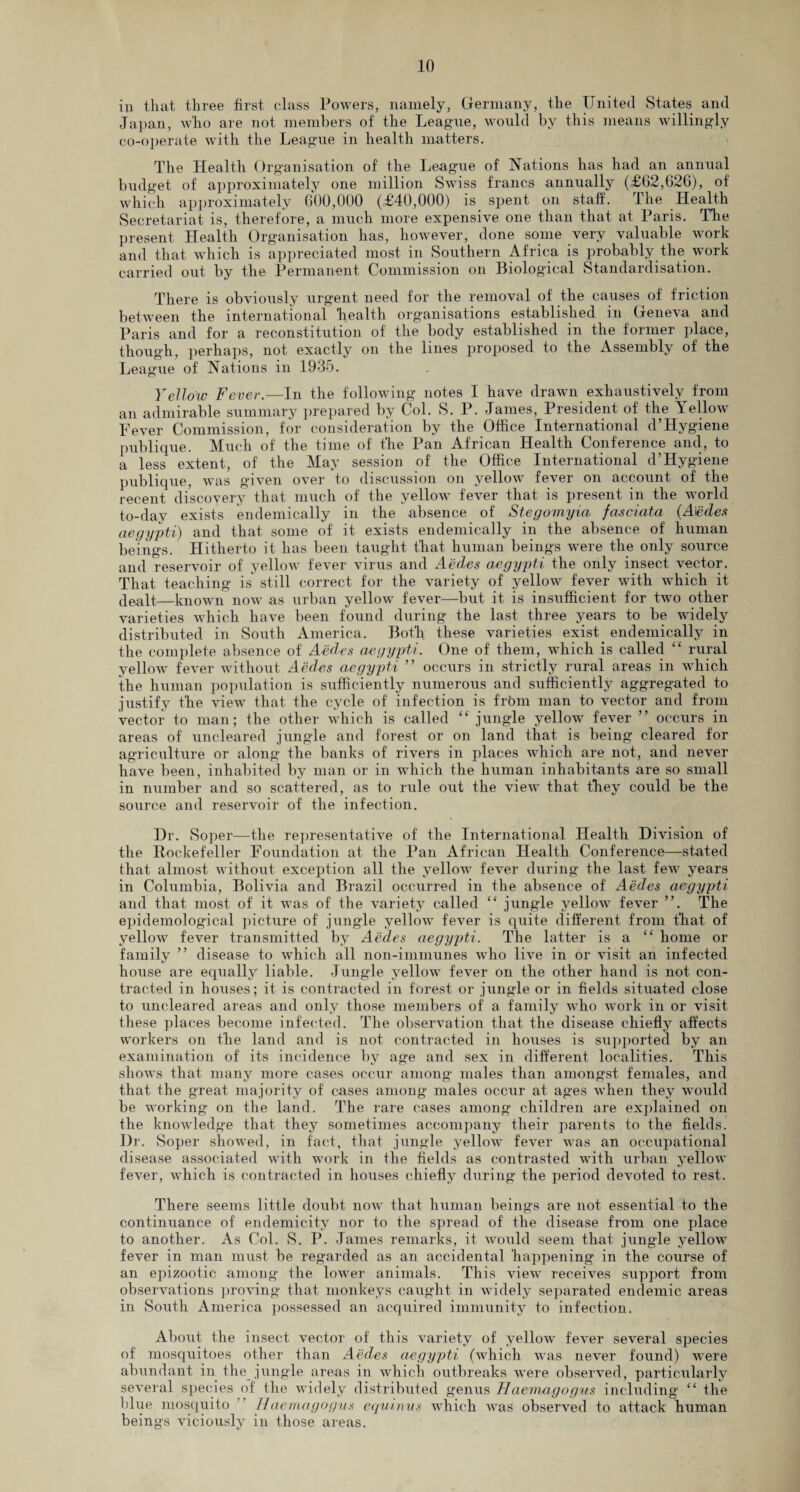 in that three first class Powers, namely, Germany, the United States and Japan, who are not members of the League, would by this means willingly co-operate with the League in health matters. The Health Organisation of the League of Nations has had an annual budget of approximately one million Swiss francs annually (£62,626), of which approximately 600,000 (£40,000) is spent on staff. The Health Secretariat is, therefore, a much more expensive one than that at Paris. The present Health Organisation has, however, done some very valuable work and that which is appreciated most in Southern Africa is probably the work carried out by the Permanent Commission on Biological Standardisation. There is obviously urgent need for the removal of the causes of friction between the international health organisations established in Geneva and Paris and for a reconstitution of the body established in the former place, though, perhaps, not exactly on the lines proposed to the Assembly of the League of Nations in 1935. Yellow Fever.—In the following notes I have drawn exhaustively from an admirable summary prepared by Col. S. P. James, President of the Yellow Fever Commission, for consideration by the Office International d’Hygiene publique. Much of the time of the Pan African Health Conference and, to a less extent, of the May session of the Office International d’Hygiene publique, was given over to discussion on yellow fever on account of the recent discovery that much of the yellow fever that is present in the world to-day exists endemically in the absence of Stegomyia fasciata (Aedes aegypti) and that some of it exists endemically in the absence of human beings. Hitherto it has been taught that human beings were the only source and reservoir of yellow fever virus and Aedes aegypti the only insect vector. That teaching is still correct for the variety of yellow fever with which it dealt,—known now as urban yellow fever—but it is insufficient for two other varieties which have been found during the last three years to be wddely distributed in South America. Both these varieties exist endemically in the complete absence of Aedes aegypti. One of them, which is called ££ rural yellow fever without Aedes aegypti ” occurs in strictly rural areas in which the human population is sufficiently numerous and sufficiently aggregated to justify the view that the cycle of infection is frbm man to vector and from vector to man; the other which is called ££ jungle yellow fever ” occurs in areas of uncleared jungle and forest or on land that is being cleared for agriculture or along the banks of rivers in places which are not, and never have been, inhabited by man or in which the human inhabitants are so small in number and so scattered, as to rule out the view that they could be the source and reservoir of the infection. Dr. Soper—the representative of the International Health Division of the Rockefeller Foundation at the Pan African Health Conference—stated that almost without exception all the yellow fever during the last few years in Columbia, Bolivia and Brazil occurred in the absence of Aedes aegypti and that most of it was of the variety called ££ jungle yellow fever ”. The epidemological picture of jungle yellow fever is quite different from that of yellow fever transmitted by Aedes aegypti. The latter is a ££ home or family ” disease to which all non-immunes who live in or visit an infected house are equally liable. Jungle yellow fever on the other hand is not con¬ tracted in houses; it is contracted in forest or jungle or in fields situated close to uncleared areas and only those members of a family who work in or visit these places become infected. The observation that the disease chiefly affects workers on the land and is not contracted in houses is supported by an examination of its incidence by age and sex in different localities. This shows that many more cases occur among males than amongst females, and that the great majority of cases among males occur at ages when they would be working on the land. The rare cases among children are explained on the knowledge that they sometimes accompany their parents to the fields. Dr. Soper showed, in fact, that jungle yellow fever was an occupational disease associated with work in the fields as contrasted with urban yellow fever, which is contracted in houses chiefly during the period devoted to rest. There seems little doubt now that human beings are not essential to the continuance of endemicity nor to the spread of the disease from one place to another. As Col. S. P. Janies remarks, it would seem that jungle yellow fever in man must be regarded as an accidental happening in the course of an epizootic among the lower animals. This view receives support from observations proving that monkeys caught in widely separated endemic areas in South America possessed an acquired immunity to infection. About the insect vector of this variety of yellow fever several species of mosquitoes other than Aedes aegypti (which was never found) were abundant in the_ jungle areas in which outbreaks were observed, particularly several species of the widely distributed genus Haemagogns including ££ the blue mosquito Haemagogus equinus which was observed to attack human beings viciously in those areas.