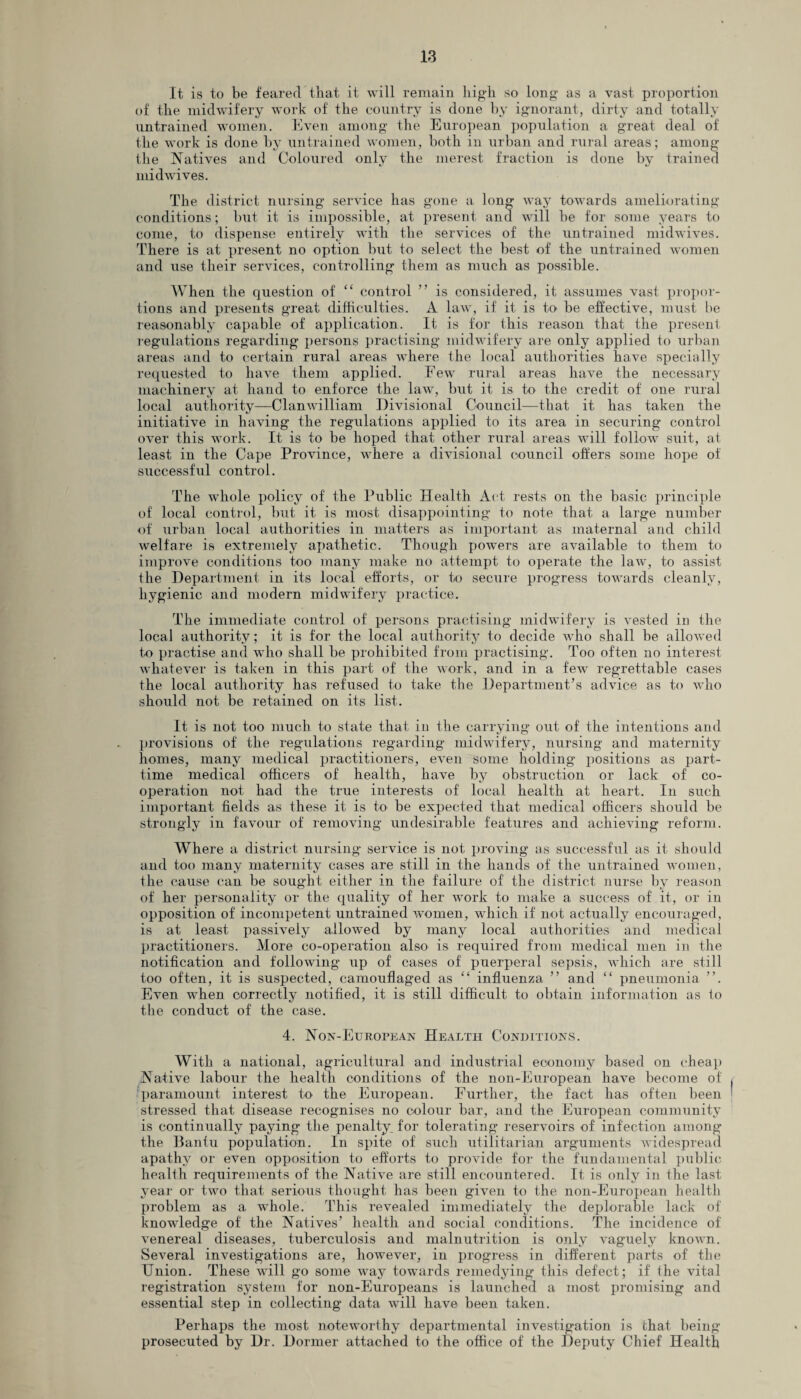 It is to be feared that it will remain high so long as a vast proportion of the midwifery work of the country is done by ignorant, dirty and totally untrained women. Even among the European population a great deal of the work is done by untrained women, both in urban and rural areas; among the Natives and Coloured only the merest fraction is done by trained midwives. The district nursing service has gone a long way towards ameliorating conditions; but it is impossible, at present and will be for some years to come, to dispense entirely with the services of the untrained midwives. There is at present no option but to select the best of the untrained women and use their services, controlling them as much as possible. When the question of “ control ” is considered, it assumes vast propor¬ tions and presents great difficulties. A law, if it is to be effective, must be reasonably capable of application. It is for this reason that the present regulations regarding persons practising midwifery are only applied to urban areas and to certain rural areas where the local authorities have specially requested to have them applied. Few rural areas have the necessary machinery at hand to enforce the law, but it is to the credit of one rural local authority—Clanwilliam Divisional Council—that it has taken the initiative in having the regulations applied to its area in securing control over this work. It is to be hoped that other rural areas will follow suit, at least in the Cape Province, where a divisional council offers some hope of successful control. The whole policy of the Public Health Act rests on the basic principle of local control, but it is most disappointing to note that a large number of urban local authorities in matters as important as maternal and child welfare is extremely apathetic. Though powers are available to them to improve conditions too many make no attempt to operate the law, to assist the Department in its local efforts, or to secure progress towards cleanly, hygienic and modern midwifery practice. The immediate control of persons practising midwifery is vested in the local authority; it is for the local authority to decide who shall be allowed to practise and who shall be prohibited from practising. Too often no interest whatever is taken in this part of the work, and in a few regrettable cases the local authority has refused to take the Department’s advice as to who should not be retained on its list. It is not too much to state that in the carrying out of the intentions and provisions of the regulations regarding midwifery, nursing and maternity homes, many medical practitioners, even some holding jiositions as part- time medical officers of health, have by obstruction or lack of co¬ operation not- had the true interests of local health at heart. In such important fields as these it is to be expected that- medical officers should be strongly in favour of removing undesirable features and achieving reform. Where a district, nursing service is not proving as successful as it. should and too many maternity cases are still in the hands of the untrained women, the cause can be sought either in the failure of the district nurse by reason of her personality or the quality of her wTork to make a success of it, or in opposition of incompetent untrained women, which if not actually encouraged, is at least passively allowed by many local authorities and medical practitioners. More co-operation also is required from medical men in the notification and following up of cases of puerperal sepsis, which are still too often, it is suspected, camouflaged as “ influenza ” and “ pneumonia ”. Even when correctly notified, it is still difficult to obtain information as to the conduct of the case. 4. Non-European Health Conditions. With a national, agricultural and industrial economy based on cheap Native labour the health conditions of the non-European have become of paramount interest to' the European. Further, the fact has often been stressed that disease recognises no colour bar, and the European community is continually paying the penalty, for tolerating reservoirs of infection among the Bantu population. In spite of such utilitarian arguments widespread apathy or even opposition to efforts to provide for the fundamental public health requirements of the Native are still encountered. It is only in the last year or two that serious thought has been given to the non-European health problem as a whole. This revealed immediately the deplorable lack of knowledge of the Natives’ health and social conditions. The incidence of venereal diseases, tuberculosis and malnutrition is only vaguely known. Several investigations are, however, in progress in different parts of the Union. These will go some way towards remedying this defect; if the vital registration system for non-Europeans is launched a most promising and essential step in collecting data will have been taken. Perhaps the most noteworthy departmental investigation is that- being prosecuted by Dr. Dormer attached to the office of the Deputy Chief Health