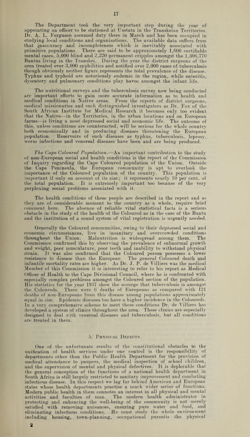 The Department took the very important step during the year of appointing an officer to be stationed at Umtata in the Transkeian Territories. Dr. A. L. Ferguson assumed duty there in March and has been occupied in studying local conditions and organisations. The available data suffers from that inaccuracy and incompleteness which is inevitably associated with primitive populations. There are said to be approximately 1,600 certifiable mental cases, 5,000 blind and 2,220 permanent cripples amongst the 1,306,770 Bantus living in the Transkei. During the year the district surgeons of the area treated over 3,000 syphilitics and notified over 2,000 cases of tuberculosis though obviously neither figure represents the total prevalence of the disease. Typhus and typhoid are notoriously endemic in the region, while enteritis, dysentery and pulmonary conditions play havoc amongst the infant life. The nutritional surveys and the tuberculosis survey now being conducted are important efforts to gain more accurate information as to health and medical conditions in Native areas. From the reports of district surgeons, medical missionaries and such distinguished investigators as Dr. Fox of the South African Institute for Medical Research it becomes only too evident that the Native—in the Territories, in the urban locations and on European farms—is living a most depressed social and economic life. The outcome of this, unless conditions are counteracted, will be serious for the whole country both economically and in producing diseases threatening the European population. Reservoirs of such diseases as typhus, tuberculosis, leprosy, worm infections and venereal diseases have been and are being produced. The Cape Coloured Population.—An important contribution to the study of non-European social and health conditions is the report of the Commission of Inquiry regarding the Cape Coloured population of the Union. Outside the Cape Peninsula, the European community is apt to overlook the importance of the Coloured population of the country. This population is important if only on account of its size; it represents nearly 10 per cent, of the total population. It is extremely important too because of the very perplexing social problems associated with it. The health conditions of these people are described in the report and as they are of considerable moment to the country as a whole, require brief comment here. The absence of reliable vital statistical facts is a serious obstacle in the study of the health of the Coloured as in the case of the Bantu and the institution of a sound system of vital registration is urgently needed. Generally the Coloured communities, owing to their depressed social and economic circumstances, live in insanitary and overcrowded conditions throughout the Union. Malnutrition is widespread among them. The Commission confirmed this by observing the prevalence of subnormal growth and weight, poor musculature, poor teeth and inability to withstand physical strain. It was also confirmed that the Coloured person possesses a lower resistance to disease than the European. The general Coloured death and infantile mortality rates are higher. As Dr. J. P. de Villiers was the medical Member of this Commission it is interesting to refer to his report as Medical ()fficer of Health to the Cape Divisional Council, where he is confronted with especially complex problems amongst the Coloured section of the population. His statistics for the year 1937 show the scourge that tuberculosis is amongst the Coloureds. There were 6 deaths of Europeans as compared with 121 deaths of non-Europeans from this disease among populations approximately equal in size. Epidemic diseases too have a higher incidence in the Coloureds. In a very comprehensive scheme to meet these conditions Dr. de Villiers has developed a system of clinics throughout the area. These clinics are especially designed to deal with venereal diseases and tuberculosis, but all conditions are treated in them. 5.‘ Physical Defects. One of the unfortunate results of the constitutional obstacles to the unification of health services under one control is the responsibility of departments other than the Public Health Department for the provision of medical attendance to paupers, the medical inspection of school children, and the supervision of mental and physical defectives. It is deplorable that the general conception of the functions of a national health department in South Africa is still largely restricted to sanitary improvement and combating infectious disease. In this respect we lag far behind American and European states whose health departments practise a much wider series of functions. Modern public health in them connotes an interest in all physical and mental activities and faculties of man. The modern health administrator in protecting and enhancing the well-being of the community is not merely satisfied with removing nuisances, ensuring pure water and food, and eliminating infectious conditions. He must study the whole environment including housing, town-planning, occupational pursuits the physical 2