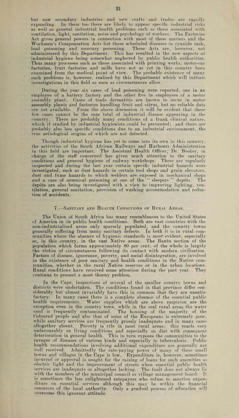 but now secondary industries and new crafts and trades are rapidly expanding. In them too there are likely to appear specific industrial risks as well as general industrial health problems such as those associated with ventilation, light, sanitation, noise and psychology of workers. The Factories Act gives general powers in connection with most of these matters and the Workmen’s Compensation Acts list three scheduled diseases in cyanide rash, lead poisoning and mercury poisoning. These Acts are, however, not administered by this Department. This has resulted in the new aspects of industrial hygiene being somewhat neglected by public health authorities. Thus many processes such as those associated with printing works, motor-ear factories, fruit factories and mills have not as yet in this country been examined from the medical point of view. The probable existence of many such problems is, however, realised by this Department which will initiate investigations in this field as soon as circumstances allow. During the year six cases of lead poisoning were reported, one in an employee of a battery factory and the other five in employees of a motor assembly plant. Cases of trade dermatitis are known to occur in motor assembly plants and factories handling fruit and citrus, but no reliable data are yet available. From the above discussion it will be evident that these few cases cannot be the sum total of industrial disease appearing in the country. There are probably many conditions of a frank clinical nature, which if studied by industrial hygienists could be prevented; and there are probably also less specific conditions due to an industrial environment, the true aetiological origins of which are not detected. Though industrial hygiene has yet to come into its own in this country, the activities of the South African Railways and Harbours Administration in this field are important. The Assistant Health Officer, Dr. Booker, in charge of the staff concerned has given much attention to the sanitary conditions and general hygiene of railway workshops. These are regularly inspected and during the last year certain specific industrial hazards were investigated, such as dust hazards in certain tool shops and grain elevators, dust and fume hazards to which welders are exposed in mechanical shops and a case of arsenical poisoning at one of the “ sleepers ” depots. The depots are also being investigated with a view to improving lighting, ven¬ tilation, general sanitation, provision of washing accommodation and reduc¬ tion of accidents. T.—Sanitary and Health Conditions of Rural Areas. The Union of South Africa has many resemblances to the United States of America in its public health conditions. Both are vast countries with the non-industrialised areas only sparsely populated, and the country towns generally suffering from many sanitary defects. In both it is in rural com¬ munities where the absence of hygienic standards is most* evident, especially so, in this country, in the vast Native areas. The Bantu section of the population which forms approximately 80 per cent, of the whole is largely the victim of circumstances following its contact with modern civilisation. Factors of disease, ignorance, poverty, and social disintegration, are involved in the existence of poor sanitary and health conditions in the Native com¬ munities, whether in the rural Native reserves or in the urban locations. Rural conditions have received some attention during the past year. They continue to present a most thorny problem. In the Cape, inspections of several of the smaller country towns and districts were undertaken. The conditions found in that province differ con¬ siderably but almost invariably have this in common that they are unsatis¬ factory. In many cases there is a complete absence of the essential public health requirements. Water supplies which are above suspicion are the exception even in the country town, while in the real rural areas the water used is frequently contaminated. The housing of the majority of the Coloured people and also that of some of the Europeans is extremely poor, while sanitary services are frequently grossly inadequate and in many cases altogether absent. Poverty is rife in most rural areas; this reacts very unfavourably on living conditions and especially on diet with consequent deterioration in general health. This in turn exposes the communities to the ravages of diseases of various kinds and especially to tuberculosis. Public health recommendations involving additional expenditure are generally not well received. Admittedly the rate-paying power of many of these small towns and villages in the Cape is low. Expenditure is, however, sometimes incurred or approval is sought for the raising of loans for such amenities as electric light and the improvement of streets when essential public health services are inadequate or altogether lacking. The fault does not always lie with the members of the municipal council or village management board. U is sometimes the less enlightened ratepayers who refuse to sanction expen¬ diture on essential services although this may be within the financial resources of the local authority. Only a gradual process of education will overcome this ignorant attitude.