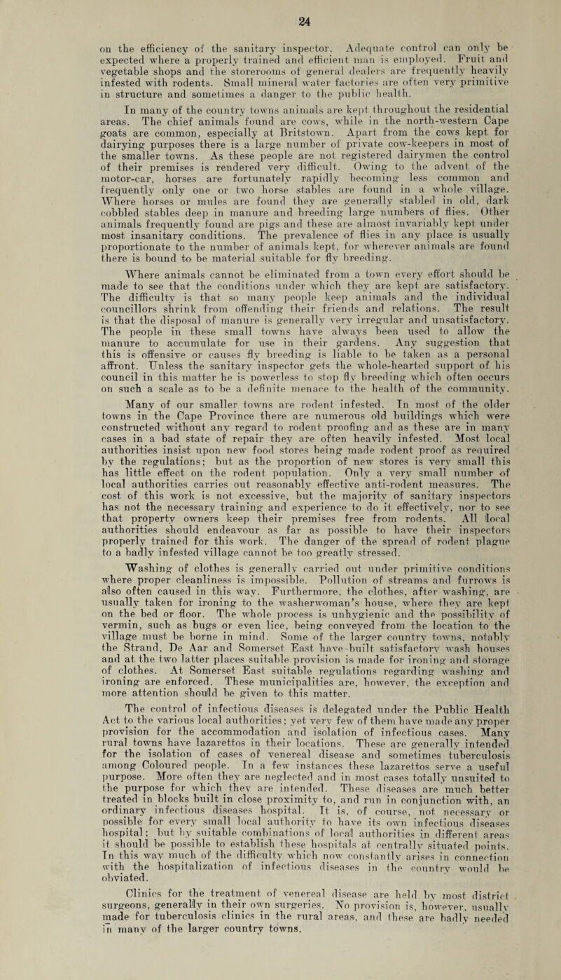 on tlie efficiency of the sanitary inspector. Adequate control can only he expected where a properly trained and efficient man is employed. Fruit and vegetable shops and the storerooms of general dealers are frequently heavily infested with rodents. Small mineral water factories are often very primitive in structure and sometimes a danger to the public health. In many of the country towns animals are kept throughout the residential areas. The chief animals found are cows, while in the north-western Cape goats are common, especially at Britstown. Apart from the cows kept for dairying purposes there is a large number of private cow-keepers in most of the smaller towns. As these people are not registered dairymen the control of their premises is rendered very difficult. Owing to the advent of the motor-car, horses are fortunately rapidly becoming less common and frequently only one or two horse stables are found in a whole village. Where horses or mules are found they are generally stabled in old, dark cobbled stables deep in manure and breeding large numbers of flies. Other animals frequently found are pigs and these are almost invariably kept under most insanitary conditions. The prevalence of flies in any place is usually proportionate to the number of animals kept, for wherever animals are found there is bound to be material suitable for fly breeding. Where animals cannot be eliminated from a town every effort should be made to see that the conditions under which they are kept are satisfactory. The difficulty is that so many people keep animals and the individual councillors shrink from offending their friends and relations. The result is that the disposal of manure is generally very irregular and unsatisfactory. The people in these small towns have always been used to allow the manure to accumulate for use in their gardens. Any suggestion that this is offensive or causes fly breeding is liable to be taken as a personal affront. Unless the sanitary inspector gets the whole-hearted support of his council in this matter he is powerless to stop fly breeding which often occurs on such a scale as to be a definite menace to the health of the community. Many of our smaller towns are rodent infested. In most of the older towns in the Cape Province there are numerous old buildings which were constructed without any regard to rodent proofing and as these are in many cases in a bad state of repair they are often heavily infested. Most local authorities insist upon new food stores being made rodent proof as required by the regulations; but as the proportion of new stores is very small this has little effect on the rodent population. Only a very small number of local authorities carries out reasonably effective anti-rodent measures. The cost of this work is not excessive, but the majority of sanitary inspectors has not the necessary training and experience to do it effectively, nor to see that property owners keep their premises free from rodents. All local authorities shoxild endeavour as far as possible to have their inspectors properly trained for this work. The danger of the spread of rodent plague to a badly infested village cannot be too greatly stressed. Washing of clothes is generally carried out under primitive conditions where proper cleanliness is impossible. Pollution of streams and furrows is also often caused in this way. Furthermore, the clothes, after washing, are usually taken for ironing to the washerwoman’s house, where they are kept on the bed or floor. The whole process is unhygienic and the possibility of vermin, such as bugs or even lice, being conveyed from the location to the village must be borne in mind. Some of the larger country towns, notably the Strand, De Aar and Somerset East have built satisfactory wash houses and at the two latter places suitable provision is made for ironing and storage of clothes. At Somerset East suitable regulations regarding washing and ironing are enforced. These municipalities are, however, the exception and more attention should be given to this matter. The control of infectious diseases is delegated under the Public Health Act to the various local authorities; yet very few of them have made any proper provision for the accommodation and isolation of infectious cases. Many rural towns have lazarettos in their locations. These are generally intended for the isolation of cases of venereal disease and sometimes tuberculosis among Coloured people. In a few instances these lazarettos serve a useful purpose. More often they are neglected and in most cases totally unsuited to the purpose for which^they are intended. These diseases are much better treated in blocks built in close proximity to, and run in conjimction with, an ordinary infectious diseases hospital. Tt is, of course, not necessary or possible for every small local authority to have its own infectious diseases hospital; but by.suitable combinations of local authorities in different areas it should be possible to establish these hospitals at centrally situated points. In this way much of the difficulty which now constantly arises in connection with the hospitalization of infectious diseases in the country would be obviated. Clinics for the treatment of venereal disease are held by most district surgeons, generally in their own surgeries. No provision is, however, usually made for tuberculosis clinics in the rural areas, and these are badly needed in many of the larger country towns.