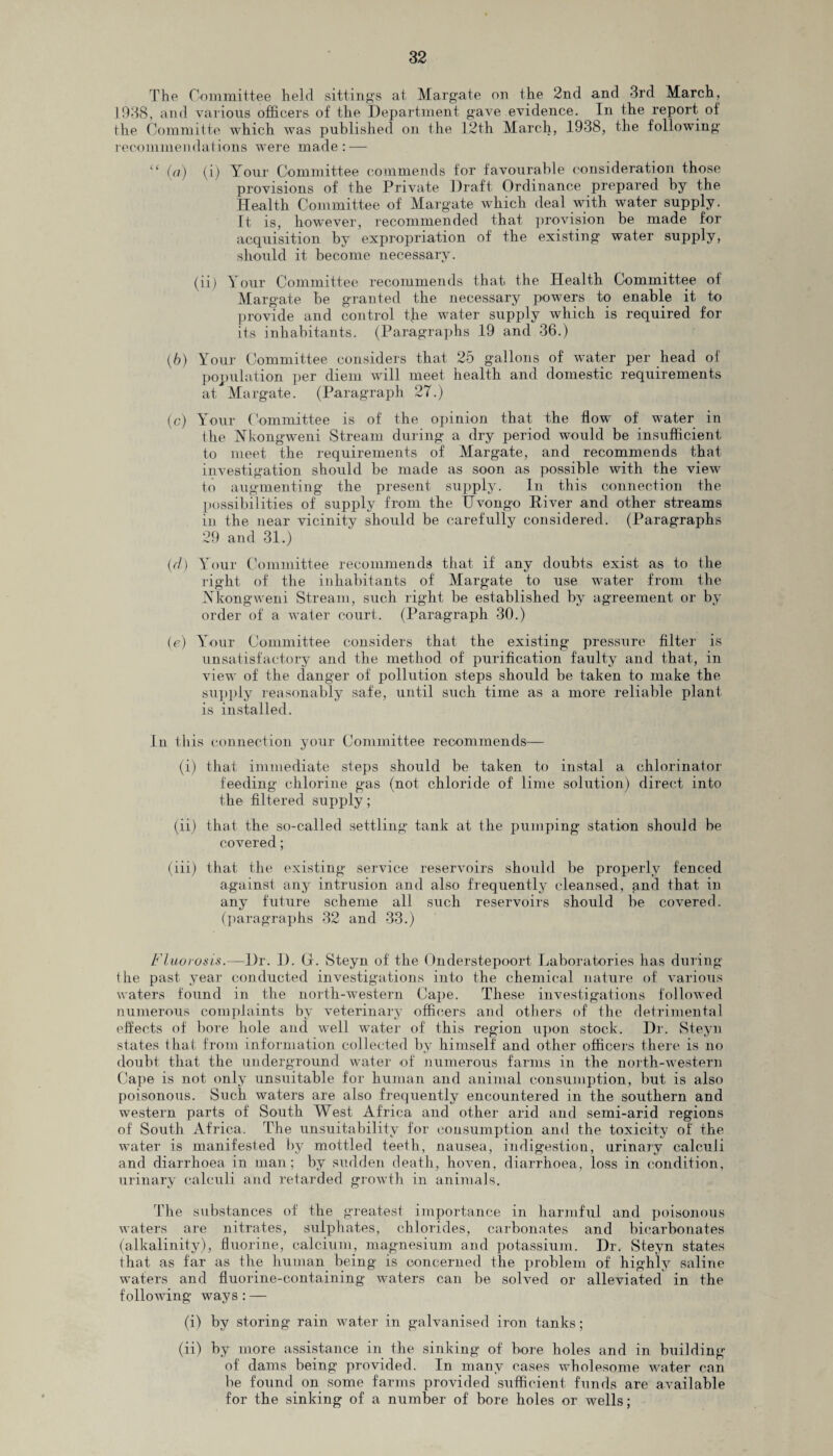 The Committee held sitting's at Margate on the 2nd and 3rd March, 1938, and various officers of the Department gave evidence. In the report of the Committe which was published on the 12th March, 1938, the following recommendations were made: — “ (a) (i) Your Committee commends for favourable consideration those provisions of the Private Draft Ordinance prepared by the Health Committee of Margate which deal with water supply. It is, however, recommended that provision be made for acquisition by expropriation of the existing water supply, should it become necessary. (ii) Your Committee recommends that the Health Committee ot Margate be granted the necessary powers to enable it to provide and control tjie water supply which is required for its inhabitants. (Paragraphs 19 and 36.) (6) Your Committee considers that 25 gallons of water per head of population per diem will meet health and domestic requirements at Margate. (Paragraph 27.) (c) Your Committee is of the opinion that the flow of water in the Nkongweni Stream during a dry period would be insufficient to meet the requirements of Margate, and recommends that investigation should be made as soon as possible with the view to augmenting the present supply. In this connection the possibilities of supply from the Hvongo Elver and other streams in the near vicinity should be carefully considered. (Paragraphs 29 and 31.) (<7) Your Committee recommends that if any doubts exist as to the right of the inhabitants of Margate to use water from the Nkongweni Stream, such right be established by agreement or by order of a water court,. (Paragraph 30.) (e) Your Committee considers that the existing pressure filter is unsatisfactory and the method of purification faulty and that, in view of the clanger of pollution steps should be taken to make the supply reasonably safe, until such time as a more reliable plant is installed. In this connection your Committee recommends— (i) that immediate steps should be taken to instal a chlorinator feeding chlorine gas (not chloride of lime solution) direct into the filtered supply; (ii) that the so-called settling tank at the pumping station should be covered; (iii) that the existing service reservoirs should be properly fenced against any intrusion and also frequently cleansed, and that in any future scheme all such reservoirs should be covered, (paragraphs 32 and 33.) Fluorosis.—Dr. I). G. Steyn of the Onderstepoort Laboratories has during the past year conducted investigations into the chemical nature of various waters found in the north-western Cape. These investigations followed numerous complaints by veterinary officers and others of the detrimental effects of bore hole and well water of this region upon stock. Dr. Steyn states that from information collected by himself and other officers there is no doubt that the underground water of numerous farms in the north-western Cape is not only unsuitable for human and animal consumption, but is also poisonous. Such waters are also frequently encountered in the southern and western parts of South West Africa and other arid and semi-arid regions of South Africa. The unsuitability for consumption and the toxicity of the water is manifested by mottled teeth, nausea, indigestion, urinary calculi and diarrhoea in man; by sudden death, hoven, diarrhoea, loss in condition, urinary calculi and retarded growth in animals. The substances of the greatest importance in harmful and poisonous waters are nitrates, sulphates, chlorides, carbonates and bicarbonates (alkalinity), fluorine, calcium, magnesium and potassium. Dr. Steyn states that as far as the human being is concerned the problem of highly saline waters and fluorine-containing waters can be solved or alleviated in the following ways : — (i) by storing rain water in galvanised iron tanks; (ii) by more assistance in the sinking of bore holes and in building of dams being provided. In many cases wholesome water can be found on some farms provided sufficient funds are available for the sinking of a number of bore holes or wells;