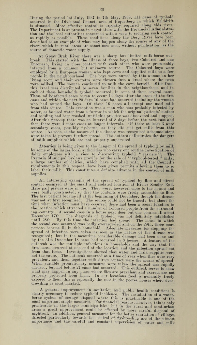 During* tlie period 1st July, 1937 to 7th May, 1938, 111 cases of typhoid occurred in the Divisional Council area of Piquetherg in which Yelddrift is situated. More effective control is urgently required along this river. The Department is at present in negotiation with the Provincial Administra¬ tion and the local authorities concerned with a view to securing such control as rapidly as possible. These conditions along the Berg River have been described as an example of what may happen along the course of any of the rivers which in rural areas are sometimes used, without purification, as the source of domestic water supply. At Great Brak River there was a sharp but limited milk-borne out¬ break. This started with the illness of three boys, two Coloured and one European, living in close contact with each other who were presumably infected from a common but unknown source. The Coloured boys were employed by a European woman who kept cows and supplied milk to a few people in the neighbourhood. The boys were nursed by this woman in her living room and their excretra were thrown into a kraal where the cows were milked. The woman continued to milk the cows herself. Milk from this kraal was distributed to seven families in the neighbourhood and in each of these households typhoid occurred, in some of them several cases. These milk-infected cases began to occur 14 days after the onset of the first cases and within the next 20 days 10 cases had occurred including the woman who had nursed the boys. Of these 16 cases all except one used milk from this source. This exception was a man who was probably infected by water, as he used water from a furrow in which the original patients’ clothes and bedding had been washed, until this practice was discovered and stopped. After this flare-up there was an interval of 8 days before the next case and then there were 4 more cases at longer intervals. Of these at least 3 were secondary csaes, possibly fly-borne, as they did not get milk from this source. As soon as the nature of the disease was recognised adequate steps were taken to prevent further spread. The outbreak illustrates the dangers of milk supplies which are not properly supervised. Attention is being given to the danger of the spread of typhoid by milk by some of the larger local authorities who carry out routine investigation of dairy employees with a view to discovering typhoid “ carriers ”. The Pretoria Municipal by-laws provide for the sale of “ typhoid-tested ” milk; a large number of dairies, which have complied with all the Council’s requirements in this respect, have been given permits allowing them to so label their milk. This constitutes a definite advance in the control of milk supplies. An interesting example of the spread of typhoid by flies and direct contact occurred at the small and isolated location at Rivier Zonder End. Here pail privies were in use. They were, however, close to the houses and were badly constructed, so that the contents were freely accessible to flies. The first patient became ill at the beginning of December, though the disease was not at first recognised. The source could not be traced; but about the time wdien infection must have occurred there had been a social function in the location which attracted a number of Coloured people from the surround¬ ing country. A second case in a house next door but one became ill about December 17th. The diagnosis of typhoid was not definitely established until 28th. By this time the infection had spread. The house in which the second case occurred was badly overcrowded and on the 29th, three more persons became ill in this household. Adequate measures for stopping the spread of infection were taken as soon as the nature of the disease was recognised; but in the meantime considerable damage had been done and by the 31st December 18 cases had occurred in 8 houses. A feature of the outbreak was the multiple infections in households and the way that the first cases occurred at one end of the location and the infection spread out from that focus. Investigations showed that water and milk supplies were not the cause. Ihe outbreak occurred at a time of year when flies were very prevalent, and these together with direct contact were the means of spread. When suitable precautionary measures were taken the spread was rapidly checked, but not befoie 27 cases had occurred. This outbreak serves to show what may happen in any place where flies are prevalent and excreta are not properly protected from them. In our locations food is generally freely exposed to flies, this is especially the case m the poorer houses where over¬ crowding is most marked. A general improvement in sanitation and public health conditions is clearly necessary to reduce typhoid incidence. The installation of a water¬ borne system of sewage disposal where this is practicable is one of the most important single measures. For financial reasons, however, this is only practicable in the larger municipalities, but in the rural and’ semi-urban areas a great improvement could be effected by more careful disposal of nightsoil. In addition, general measures for the better sanitation of villages directed particularly towards the control of fly-breeding are of the utmost importance and the careful and constant supervision °of water and milk