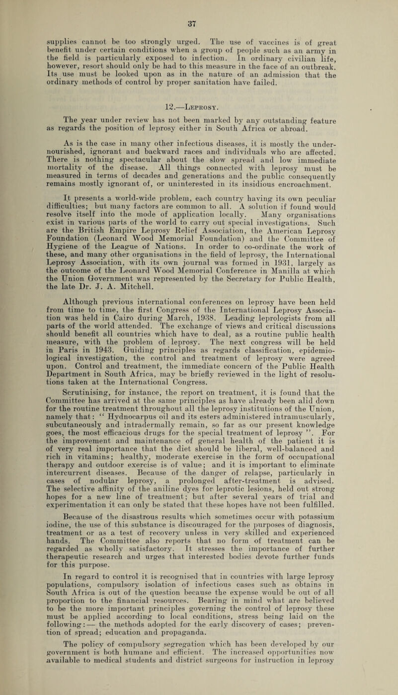 supplies cannot be too strongly urged. The use of vaccines is of great benefit under certain conditions when a group of people such as an army in the field is particularly exposed to infection. In ordinary civilian life, however, resort should only be had to this measure in the face of an outbreak. Its use must be looked upon as in the nature of an admission that the ordinary methods of control by proper sanitation have failed. 12.—Leprosy. The year under review has not been marked by any outstanding feature as regards the position of leprosy either in South Africa or abroad. As is the case in many other infectious diseases, it is mostly the under¬ nourished, ignorant and backward races and individuals who are affected. There is nothing spectacular about the slow spread and low immediate mortality of the disease. All things connected with leprosy must be measured in terms of decades and generations and the public consequently remains mostly ignorant of, or uninterested in its insidious encroachment. It presents a world-wide problem, each country having its own peculiar difficulties; but many factors are common to all. A solution if found would resolve itself into the mode of application locally. Many organisations exist in various parts of the world to carry out special investigations. Such are the British Empire Leprosy Relief Association, the American Leprosy Foundation (Leonard Wood Memorial Foundation) and the Committee of Hygiene of the League of Nations. In order to co-ordinate the work of these, and many other organisations in the field of leprosy, the International Leprosy Association, with its own journal was formed in 1931, largely as the outcome of the Leonard Wood Memorial Conference in Manilla at which the Union Government was represented by the Secretary for Public Health, the late Hr. J. A. Mitchell. Although previous international conferences on leprosy have been held from time to time, the first Congress of the International Leprosy Associa¬ tion was held in Cairo during March, 1938. Leading leprologists from all parts of the world attended. The exchange of views and critical discussions should benefit all countries which have to deal, as a routine public health measure, with the problem of leprosy. The next congress will be held in Paris in 1943. Guiding principles as regards classification, epidemio¬ logical investigation, the control and treatment of leprosy were agreed upon. Control and treatment, the immediate concern of the Public Health Department in South Africa, may be briefly reviewed in the light of resolu¬ tions taken at the International Congress. Scrutinising, for instance, the report on treatment, it is found that the Committee has arrived at the same principles as have already been alid down for the routine treatment throughout all the leprosy institutions of the Union, namely that: “ Hydnocarpus oil and its esters administered intramuscularly, subcutaneously and intradermally remain, so far as our present knowledge goes, the most efficacious drugs for the special treatment of leprosy ”. For the improvement and maintenance of general health of the patient it is of very real importance that the diet should be liberal, well-balanced and rich in vitamins; healthy, moderate exercise in the form of occupational therapy and outdoor exercise is of value; and it is important to eliminate intercurrent diseases. Because of the danger of relapse, particularly in cases of nodular leprosy, a prolonged after-treatment is advised. The selective affinity of the aniline dyes fori leprotic lesions, held out strong hopes for a new line of treatment; but after several years of trial and experimentation it can only be stated that these hopes have not been fulfilled. Because of the disastrous results which sometimes occur with potassium iodine, the use of this substance is discouraged for the purposes of diagnosis, treatment or as a test of recovery unless in very skilled and experienced hands. The Committee also reports that no form of treatment can be regarded as wholly satisfactory. It stresses the importance of further therapeutic research and urges that interested bodies devote further funds for this purpose. In regard to control it is recognised that in countries with large leprosy populations, compulsory isolation of infectious cases such as obtains in South Africa is out of the question because the expense would be out of all proportion to the financial resources. Bearing in mind what are believed to he the more important principles governing the control of leprosy these must be applied according to local conditions, stress being laid on the following:— the methods adopted for the early discovery of cases; preven¬ tion of spread; education and propaganda. The policy of compulsory segregation which has been developed by our government is both humane and efficient. The increased opportunities now available to medical students and district surgeons for instruction in leprosy