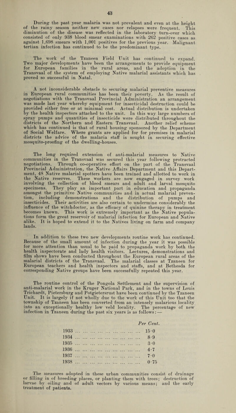 During- the past year malaria was not prevalent and even at the height of the rainy season neither new cases nor relapses were frequent. This diminution of the disease was reflected in the laboratory turn-over which consisted of only 938 blood smear examinations with 262 positive cases as against 1,698 smears with 1,001 positives for the previous year. Malignant tertian infection has continued to be the predominant type. The work of the Tzaneen Field Unit has continued to expand. Two major developments have been the arrangements to provide equipment for European families in the rural areas, and the adoption in the Transvaal of the system of employing Native malarial assistants which has proved so successful in Natal. A not inconsiderable obstacle to securing malarial preventive measures in European rural communities has been their poverty. As the result of negotiations with the Transvaal Provincial Administration an arrangement was made last year whereby equipment for insecticidal destruction could be provided either free or at minimal cost. Actual distribution is undertaken by the health inspectors attached to the unit. In this way large numbers of spray pumps and quantities of insecticide were distributed throughout the districts of the Northern and Eastern Transvaal. Another relief scheme which has continued is that of rural housing sponsored by the Department of Social Welfare. Where grants are applied for for premises in malarial districts the advice of the malaria staff is sought in securing effective mosquito-proofing of the dwelling-houses. The long required extension of anti-malarial measures to Native communities in the Transvaal was secured this year following protracted negotiations. Through co-operative effort on the part of the Transvaal Provincial Administration, the Native Affairs Department and this Depart¬ ment, 48 Native malarial spotters have been trained and allotted to work in the Native reserves. These workers are now engaged in survey work involving the collection of blood smears and adult and larval mosquito specimens. They play an important part in education and propaganda amongst the primitive Native communities and in actual malarial preven¬ tion, including demonstrations and the distribution of pumps and insecticides. Their activities are also certain to undermine considerably the influence of the witchdoctor, as the efficacy of quinine therapy in treatment becomes known. This work is extremely important as the Native popula¬ tions form the great reservoir of malarial infection for European and Native alike. It is hoped to extend it to the Natives living on farm and company lands. In addition to these two new developments routine work has continued. Because of the small amount of infection during the year it was possible for more attention than usual to be paid to propaganda work by both the health inspectorate and lady health visitors. Lectures, demonstrations and film shows have been conducted throughoiit the European rural areas of the malarial districts of the Transvaal. The malarial classes at Tzaneen for European teachers and health inspectors and staffs, and at Bethesda for corresponding Native groups have been successfully repeated this year. The routine control of the Pongola Settlement and the supervision of anti-malarial work in the Kruger National Park, and in the towns of Louis Trichardt, Pietersburg and Potgietersrust have been continued by the Tzaneen Unit. It is largely if not wholly due to the work of this Unit too that the township of Tzaneen has been converted from an intensely malarious locality into an exceptionally healthy low veld locality. The percentage of new infection in Tzaneen during the past six years is as follows: — 1933 1934 1935 1936 1937 1938 Per Cent. .. 150 .. 8-9 .. 3-0 4-7 .. 7-0 . 0-75 The measures adopted in these urban communities consist of drainage or filling in of breeding places, or planting them with trees; destruction of larvae by oiling and of adult vectors by various means; and the early treatment of patients.