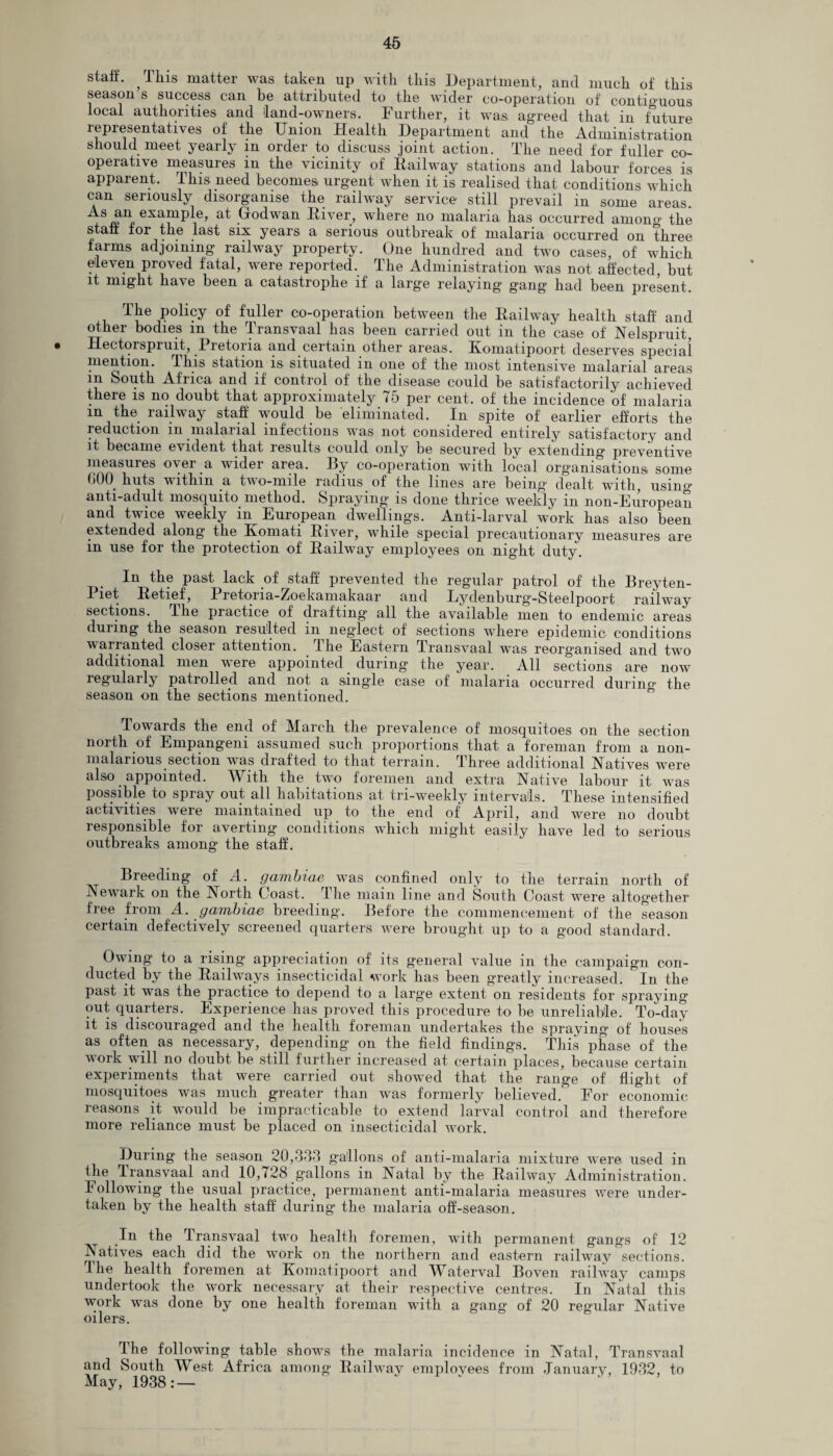 staff. , This matter was taken up with this Department, and much of this season’s success can be attributed to the wider co-operation of contiguous local authorities and land-owners. Further, it was agreed that in future representatives of the Union Health Department and the Administration should meet yearly m order to discuss joint action. The need for fuller co¬ operative measures in the vicinity of Hailway stations and labour forces is apparent. This need becomes urgent when it is realised that conditions which can seriously disorganise the railway service still prevail in some areas. + exajnP^e> Godwan River, where no malaria has occurred among the staff for the last six years a serious outbreak of malaria occurred on three farms adjoining railway property. One hundred and two cases, of which eleven proved fatal, were reported. The Administration was not affected, but it might have been a catastrophe if a large relaying gang had been present. l-ke policy of fuller co-operation between the Railway health staff and other bodies in the Transvaal has been carried out in the ’case of Nelspruit, Hectorspiuit, 1 letoiia and certain other areas. Komatipoort deserves special mention. I his station is situated in one of the most intensive malarial areas in South Africa and if control of the disease could be satisfactorily achieved there is no doubt that approximately 75 per cent, of the incidence of malaria m the railway staff would be eliminated. In spite of earlier efforts the reduction in malarial infections w-as not considered entirely satisfactory and it became evident that lesults could only be secured by extending preventive measures o\ei a wider area. By co-operation with local organisations some bOO huts within a two-mile radius of the lines are being dealt with, using anti-adult mosquito method. Spraying- is done thrice weekly in non-European and twice weekly in European dwellings. Anti-larval work has also been extended along the Eomati River, while special precautionary measures are in use for the protection of Railway employees on night duty. In the past lack of staff prevented the regular patrol of the Breyten- I let Retief, 1 retoria-Zoekamakaar and Lydenburg-Steelpoort railway sections. The practice of drafting all the available men to endemic areas during the season resulted in neglect of sections where epidemic conditions warranted closer attention. The Eastern Transvaal was reorganised and two additional men were appointed during the year. All sections are now regularly patrolled and not a single case of malaria occurred during the season on the sections mentioned. lowards the end of March the prevalence of mosquitoes on the section north of Empangeni assumed such proportions that a foreman from a non- malarious section was drafted to that terrain. Three additional Natives were also appointed. With the two foremen and extra Native labour it was possible to spiay out all habitations at tri-weekly intervals. These intensified activities were maintained up to the end of April, and were no doubt responsible for averting conditions which might easily have led to serious outbreaks among the staff. Breeding of A. gambiae was confined only to the terrain north of Newark on the North Coast. The main line and South Coast were altogether free from A. gambiae breeding. Before the commencement of the season certain defectively screened quarters were brought up to a good standard. Owing to a rising appreciation of its general value in the campaign con¬ ducted by the Railways insecticidal work has been greatly increased. In the past it was the practice to depend to a large extent on residents for spraying out quarters. Experience has proved this procedure to be unreliable. To-day it is discouraged and the health foreman undertakes the spraying of houses as often as necessary, depending on the field findings. This phase of the work will no doubt be still further increased at certain places, because certain experiments that were carried out showed that the range of flight of mosquitoes was much greater than was formerly believed. For economic reasons it would be impracticable to extend larval control and therefore more reliance must be placed on insecticidal work. During the season 20,333 gallons of anti-malaria mixture were used in fhe Transvaal and 10,728 gallons in Natal by the Railway Administration. Following the usual practice, permanent anti-malaria measures were under¬ taken by the health staff during the malaria off-season. t In the Transvaal two health foremen, with permanent gangs of 12 A atives each did the work on the northern and eastern railway sections. The health foremen at Komatipoort and Whterval Boven railway camps undertook the work necessary at their respective centres. In Natal this work was done by one health foreman with a gang of 20 regular Native oilers. The following table shows the malaria incidence in Natal, Transvaal and South West Africa among Railway emplovees from January, 1932, to May, 1938: —
