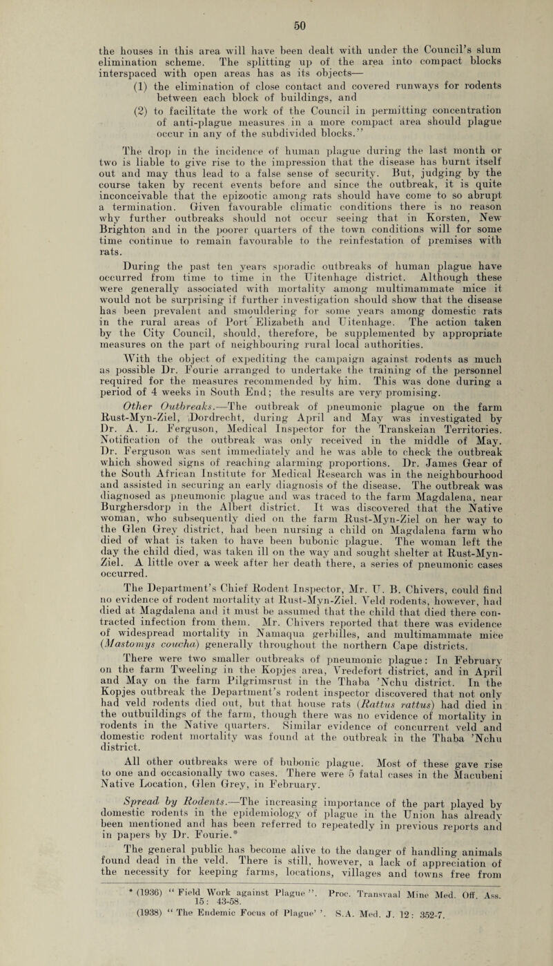 the houses in this area will have been dealt with under the Council’s slum elimination scheme. The splitting up of the area into compact blocks interspaced with open areas has as its objects— (1) the elimination of close contact and covered runways for rodents between each block of buildings, and (2) to facilitate the work of the Council in permitting concentration of anti-plague measures in a more compact area should plague occur in any of the subdivided blocks.” The drop in the incidence of human plague during the last month or two is liable to give rise to the impression that the disease has burnt itself out and may thus lead to a false sense of security. But, judging by the course taken by recent events before and since the outbreak, it is quite inconceivable that the epizootic among rats should have come to so abrupt a termination. Given favourable climatic conditions there is no reason why further outbreaks should not occur seeing that in Korsten, New Brighton and in the poorer quarters of the town conditions will for some time continue to remain favourable to the reinfestation of premises with rats. During the past ten years sporadic outbreaks of human plague have occurred from time to time in the Uitenhage district. Although these vyere generally associated with mortality among multimammate mice it would not be surprising if further investigation should show that the disease has been prevalent and smouldering for some years among domestic rats in the rural areas of Port Elizabeth and Uitenhage. The action taken by the City Council, should, therefore, be supplemented by appropriate measures on the part of neighbouring rural local authorities. With the object of expediting the campaign against rodents as much as possible Dr. Fourie arranged to undertake the training of the personnel required for the measures recommended by him. This was done during a period of 4 weeks in South End; the results are very promising. Other Outbreaks.—The outbreak of pneumonic plague on the farm Rust-Myn-Ziel, 'Dordrecht, during April and May was investigated by Dr. A. L. Ferguson, Medical Inspector for the Transkeian Territories. Notification of the outbreak was only received in the middle of May. Dr. Ferguson was sent immediately and he was able to check the outbreak which showed signs of reaching alarming proportions. Dr. Janies Gear of the South African Institute for Medical Research was in the neighbourhood and assisted in securing an early diagnosis of the disease. The outbreak was diagnosed as pneumonic plague and was traced to the farm Magdalena, near Burghersdorp in the Albert district. It was discovered that the Native woman, who subsequently died on the farm Rust-Myn-Ziel on her way to the Glen Grey district, had been nursing a child on Magdalena farm who died of what is taken to have been bubonic plague. The woman left the day the child died, was taken ill on the way and sought shelter at Rust-Myn- Ziel. A little over a week after her death there, a series of pneumonic cases occurred. The Department’s Chief Rodent Inspector, Mr. U. B. Chivers, could find no evidence of rodent mortality at Rust-Myn-Ziel. Veld rodents, however, had died at Magdalena and it must be assumed that the child that died there con¬ tracted infection from them. Mr. Chivers reported that there was evidence of widespread mortality in Namaqua gerbilles, and multimammate mice (Mastornys concha) generally throughout the northern Cape districts. There were twTo smaller outbreaks of' pneumonic plague : In February on the farm Tweeling in the Kopjes area, Vre defort district, and in April and May on the farm Pilgrimsrust in the Thaba ’Nchu district. In the Kopjes outbreak the Department’s rodent inspector discovered that not only had veld rodents died out, but that house rats (Rattus rattus) had died in the outbuildings of the farm, though there was no evidence of mortality in rodents in the Native quarters. Similar evidence of concurrent veld and domestic rodent mortality was found at the outbreak in the Thaba ’Nchu district. All other outbreaks were of bubonic plague. Most of these gave rise to one and occasionally two cases. There were 5 fatal cases in the Macnbeni Native Location, Glen Grey, in February. Spread by Rodents.—The increasing importance of the part played by domestic rodents in the epidemiology of plague in the Union has already been mentioned and has been referred to repeatedly in previous reports anil in papers by Dr. Fourie.* The general public has become alive to the danger of handling animals found dead in the veld. There is still, however, a lack of appreciation of the necessity for keeping farms, locations, villages and towns free from *(1936) “Field Work against Plague”. Proc. Transvaal Mine Med Off Ass 15: 43-58. (1938) “The Endemic Focus of Plague’ S.A. Med. J. 12: 352-7.