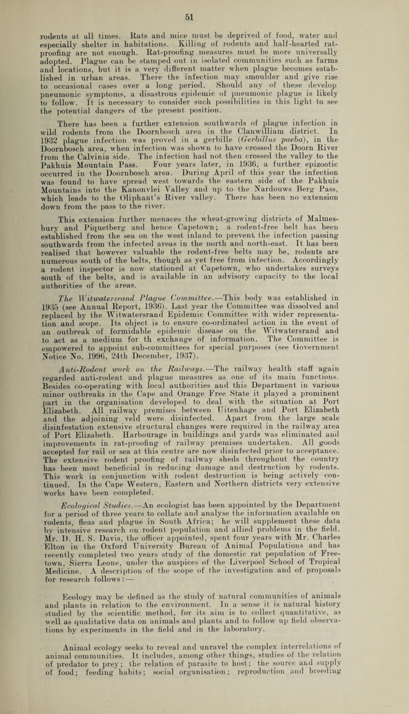 rodents at all times. Rats and mice must be deprived of food, water and especially shelter in habitations. Killing of rodents and half-hearted rat- proofing are not enough. Rat-proofing measures must be more universally adopted. Plague can be stamped out in isolated communities such as farms and locations, but it is a very different matter when plague becomes estab¬ lished in urban areas. There the infection may smoulder and give rise to occasional cases over a long period. Should any of these develop pneumonic symptoms, a disastrous epidemic of pneumonic plague is likely to follow. It is necessary to consider such possibilities in this light to see the potential dangers of the present position. There has been a further extension southwards of plague infection in wild rodents from the Doornbosch area in the Clanwilliam district. In 1932 plague infection was proved in a gerbille (Gerbillus paeba), in the Doornbosch area, when infection was shown to have crossed the Doom River from the Calvinia side. The infection had not then crossed the valley to the Pakhuis Mountain Pass. Four years later, in 1936, a further epizootic occurred in the Doornbosch area. During April of' this year the infection was found to have spread west towards the eastern side of the Pakhuis Mountains into the Kanonvlei Valley and up to the Nardouws Berg Pass, which leads to the Oliphant’s River valley. There has been no extension down from the pass to the river. This extension further menaces the wheat-growing districts of Malmes¬ bury and Piquetberg and hence Capetown; a rodent-free belt has been established from the sea on the west inland to prevent the infection passing southwards from the infected areas in the north and north-east. It has been realised that however valuable the rodent-free belts may be, rodents are numerous south of the belts, though as yet free from infection. Accordingly a rodent inspector is now stationed at Capetown, who undertakes surveys south of the belts, and is available in an advisory capacity to the local authorities of the areas. The Witwatersrcmd Plague Committee.—This body was established in 1935 (see Annual Report, 1936). Last year the Committee was dissolved and replaced by the Witwatersrand Epidemic Committee with wider representa¬ tion and scope. Its object is to ensure co-ordinated action in the event of an outbreak of formidable epidemic disease on the Witwatersrand and to act as a medium for th exchange of information. The Committee is empowered to appoint sub-committees for special purposes (see Government Notice No. 1996, 24th December, 1937). Anti-Rodent work on the Railways.—The railway health staff again regarded anti-rodent and plague measures as one of its main functions. Besides co-operating with local authorities and this Department in various minor outbreaks in the Cape and Orange Free State it played a prominent part in the organisation developed to deal with the situation at Port Elizabeth. All railway premises between Uitenhage and Port Elizabeth and the adjoining veld were disinfected. Apart from the large scale disinfestation extensive structural changes were required in the railway area of Port Elizabeth. Harbourage in buildings and yards was eliminated and improvements in rat-proofing of railway premises undertaken. All goods accepted for rail or sea at this centre are now disinfected prior to acceptance. The extensive rodent proofing of railway sheds throughout the country has been most beneficial in reducing damage and destruction by rodents. This work in conjunction with rodent destruction is being actively con¬ tinued. In the Cape Western, Eastern and Northern districts very extensive works have been completed. Ecological Studies.—An ecologist has been appointed by the Department for a period of three years to collate and analyse the information available on rodents, fleas and plague in South Africa; he will supplement these data by intensive research on rodent population and allied problems in the field. Mr. D. H. S. Davis, the officer appointed, spent four years with Mr. Charles Elton in the Oxford University Bureau of Animal Populations and has recently completed two years study of the domestic rat population of Free¬ town, Sierra Leone, under the auspices of the Liverpool School of Tropical Medicine. A description of the scope of the investigation and of proposals for research follows : — Ecology may be defined as the study of natural communities of animals and plants in relation to the environment. In a sense it is natural history studied by the scientific method, for its aim is to collect quantitative, as well as qualitative data on animals and plants and to follow up field observa¬ tions by experiments in the field and in the laboratory. Animal ecology seeks to reveal and unravel the complex interrelations of animal communities. It includes, among other things, studies of the relation of predator to prey; the relation of parasite to host; the source and supply of food; feeding habits; social organisation; reproduction and breeding