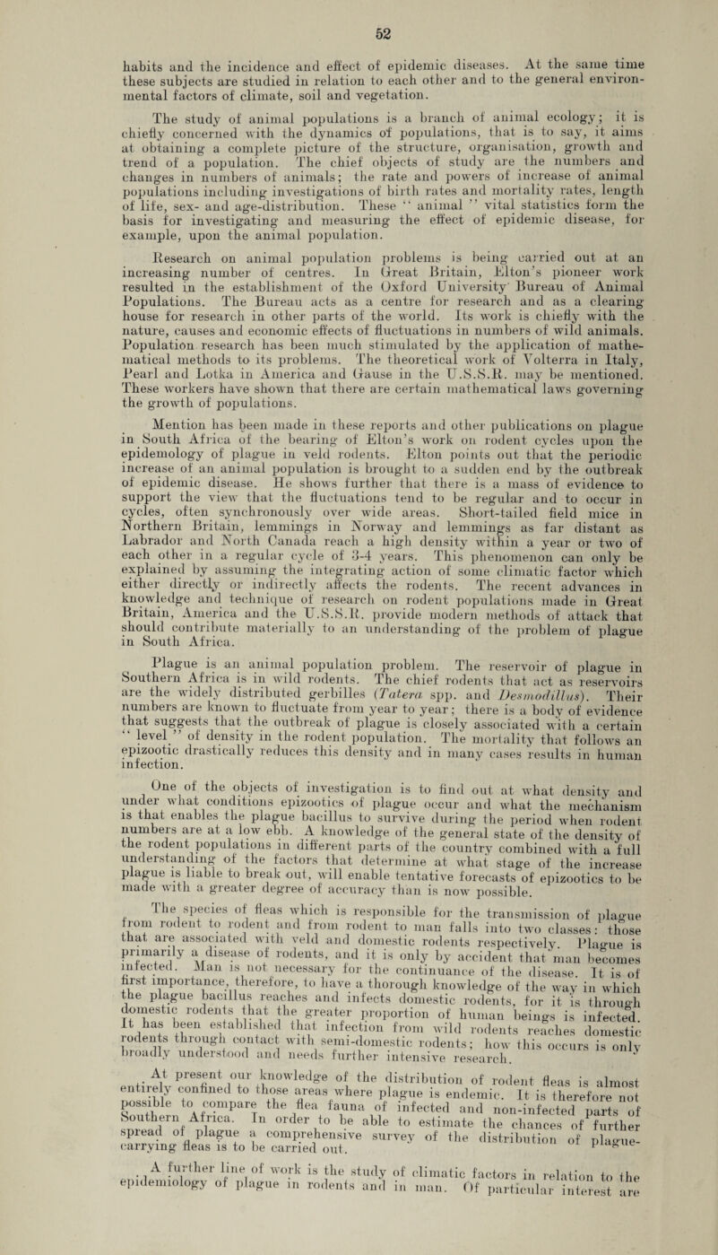 habits and the incidence and effect of epidemic diseases. At the same time these subjects are studied in relation to each other and to the general environ¬ mental factors of climate, soil and vegetation. The study of animal populations is a branch of animal ecology; it is chiefly concerned with the dynamics of populations, that is to say, it aims at obtaining a complete picture of the structure, organisation, growth and trend of a population. The chief objects of study are the numbers and changes in numbers of animals; the rate and powers of increase of animal populations including investigations of birth rates and mortality rates, length of life, sex- and age-distribution. These “ animal vital statistics form the basis for investigating and measuring the effect of epidemic disease, for example, upon the animal population. Research on animal population problems is being carried out at an increasing number of centres. In Great Britain, Elton’s pioneer work resulted in the establishment of the Oxford University Bureau of Animal Populations. The Bureau acts as a centre for research and as a clearing¬ house for research in other parts of the world. Its work is chiefly with the nature, causes and economic effects of fluctuations in numbers of wild animals. Population, research has been much stimulated by the application of mathe¬ matical methods to its problems. The theoretical work of Volterra in Italy, Pearl and Lotka in America and Gause in the U.S.S.R. may be mentioned. These workers have shown that there are certain mathematical laws governing the growth of populations. Mention has been made in these reports and other publications on plague in South Africa of the bearing of Elton’s work on rodent cycles upon the epidemology of plague in veld rodents. Elton points out that the periodic increase of an animal population is brought to a sudden end by the outbreak of epidemic disease. He shows further that there is a mass of evidence to support the view that the fluctuations tend to be regular and to occur in cycles, often synchronously over wide areas. Short-tailed field mice in Northern Britain, lemmings in Norway and lemmings as far distant as Labrador and North Canada reach a high density within a year or two of each other in a regular cycle of 3-4 years. This phenomenon can only be explained by assuming the integrating action of some climatic factor which either directly or indirectly affects the rodents. The recent advances in knowledge and technique of research on rodent populations made in Great Britain, America and the U.S.S.P. provide modern methods of attack that should contribute materially to an understanding of the problem of plague in South Africa. Plague is an animal population problem. The reservoir of plague in Southern Africa is in wild rodents. The chief rodents that act as reservoirs are the widely distributed gerbilles (Tatera spp. and Desmodillus). Their numbers are known to fluctuate from year to year; there is a body of evidence that suggests that the outbreak of plague is closely associated with a certain “ level ” of density in the rodent population. The mortality that follows an epizootic drastically reduces this density and in many cases results in human infection. One of the objects of investigation is to find out at what density and under wliat conditions epizootics of plague occur and wdiat the mechanism is that enables the plague bacillus to survive during the period when rodent numbers are at a low ebb. A knowledge of' the general state of the density of the rodent populations in different parts of the country combined with a full understanding of the factors that determine at what stage of the increase plague is liable to break out, will enable tentative forecasts of epizootics to be made with a greater degree of accuracy than is now- possible. The species of' fleas which is responsible for the transmission of plague from rodent to rodent and from rodent to man falls into two classes: those that are associated with veld and domestic rodents respectively Plao-ue is primarily a disease of rodents, and it is only by accident that man becomes infected. Man is not necessary for the continuance of the disease. It is of first importance, therefore, to have a thorough knowledge of the way in which the plague bacillus reaches and infects domestic rodents, for it is through domestic rodents that the greater proportion of human beings is infected. H has been established that infection from wild rodents reaches domestic rodents through contact with semi-domestic rodents; how this occurs is only broadly understood and needs further intensive research At present our knowledge of the distribution of rodent fleas is almost entirely confined to those areas where plague is endemic. It is therefore not possible to compare the flea fauna of infected and non-infected parts of Southern Africa. In order to be able to estimate the chances of further spread of plague a comprehensive survey of the distribution of plac-ue- carrymg fleas is to be earned out. p° A further lme of work is the study of climatic factors in relation to the epidemiology of plague in rodents and in man. Of particular interest are