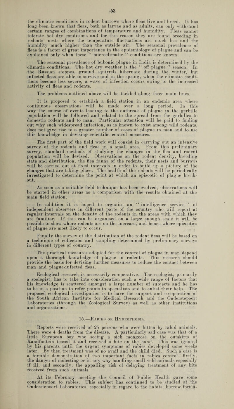 the climatic conditions in rodent burrows where fleas live and breed. It has long been known that fleas, both as larvae and as adults, can only withstand certain ranges of combinations of temperature and humidity. Fleas cannot tolerate hot dry conditions and for this reason they are found breeding in rodents’ nests where the temperature fluctuations are much less and the humidity much higher than the outside air. The seasonal prevalence of fleas is a factor of great importance in the epidemiology of plague and can be explained only when these “ microclimatic ” conditions are known. The seasonal prevalence of bubonic plague in India is determined by the climatic conditions. The hot dry weather is the “ off plague ” season. In the Russian steppes, ground squirrels hibernate during the winter, but infected fleas are able to survive and in the spring, when the climatic condi¬ tions become less severe, a wave of infection occurs owing to the increased activity of fleas and rodents. The problems outlined above will be tackled along three main lines. It is proposed to establish a field station in an endemic area -where continuous observations will be made over a long period. In this way the course of events leading’ to the outbreak of plague in the gerbille population wall be followed and related to the spread from the gerbilles to domestic rodents and to man. Particular attention will be paid to finding out wrhy such widespread infection, as is known to exist among wild rodents, does not give rise to a greater number of cases of plague in man and to use this knowledge in devising scientific control measures. The first part of the field work will consist in carrying out an intensive survey of the rodents and fleas in a small area. From this preliminary survey, standard methods of studying the changes in the flea and rodent population wall be devised. Observations on the rodent density, breeding state and distribution, the flea fauna of the rodents, their nests and burrows will be carried out at fixed intervals in order to build up a picture of the changes that are taking place. The health of the rodents will be periodically investigated to determine the point at which an epizootic of plague breaks out. As soon as a suitable field technique has been evolved, observations will be started in other areas as a comparison with the results obtained at the main field station. In addition it is hoped to organise an “ intelligence service ” of independent observers in different parts of the country who will report at regular intervals on the density of the rodents in the areas with which they are familiar. If this can be organised on a large enough scale it will be possible to show where rodents are on the increase, and hence where epizootics of plague are most likely to occur. Finally the survey of the distribution of the rodent fleas will be based on a technique of collection and sampling determined by preliminary surveys in different types of country. The practical measures adopted for the control of plague in man depend upon a thorough knowdedge of plague in rodents. This research should provide the basis for devising further measures to reduce the contact between man and plague-infected fleas. Ecological research is necessarily co-operative. The ecologist, primarily a zoologist, has to take into consideration such a wide range of factors that his knowledge is scattered amongst a large number of subjects and he has to be in a position to refer points to specialists and to enlist their help. The proposed ecological investigation is to have the support and co-operation of the South African Institute for Medical Research and the Onderstepoort Laboratories (through the Zoological Survey) as wrell as other institutions and organisations. 15.—Rabies or Hydrophobia. Reports were received of 25 persons who v-ere bitten by rabid animals. There were 4 deaths from the disease. A particularly sad case wras that of a little European boy who seeing a sick mongoose on the outskirts of Randfontein teased it and received a bite on the hand. This was ignored by his parents until the urgent symptoms of rabies developed some weeks later. By then treatment was of no avail and the child died. Such a case is a forcible demonstration of two important facts in rabies control—firstly, the danger of molesting or in any way handling small veld animals especially if ill, and secondly, the appalling risk of delaying treatment of any bite received from such animals. At its February meeting the Council of Public Health gave some consideration to rabies. This subject has continued to be studied at the Onderstepoort Laboratories, especially in regard to the habits, burrow forma-