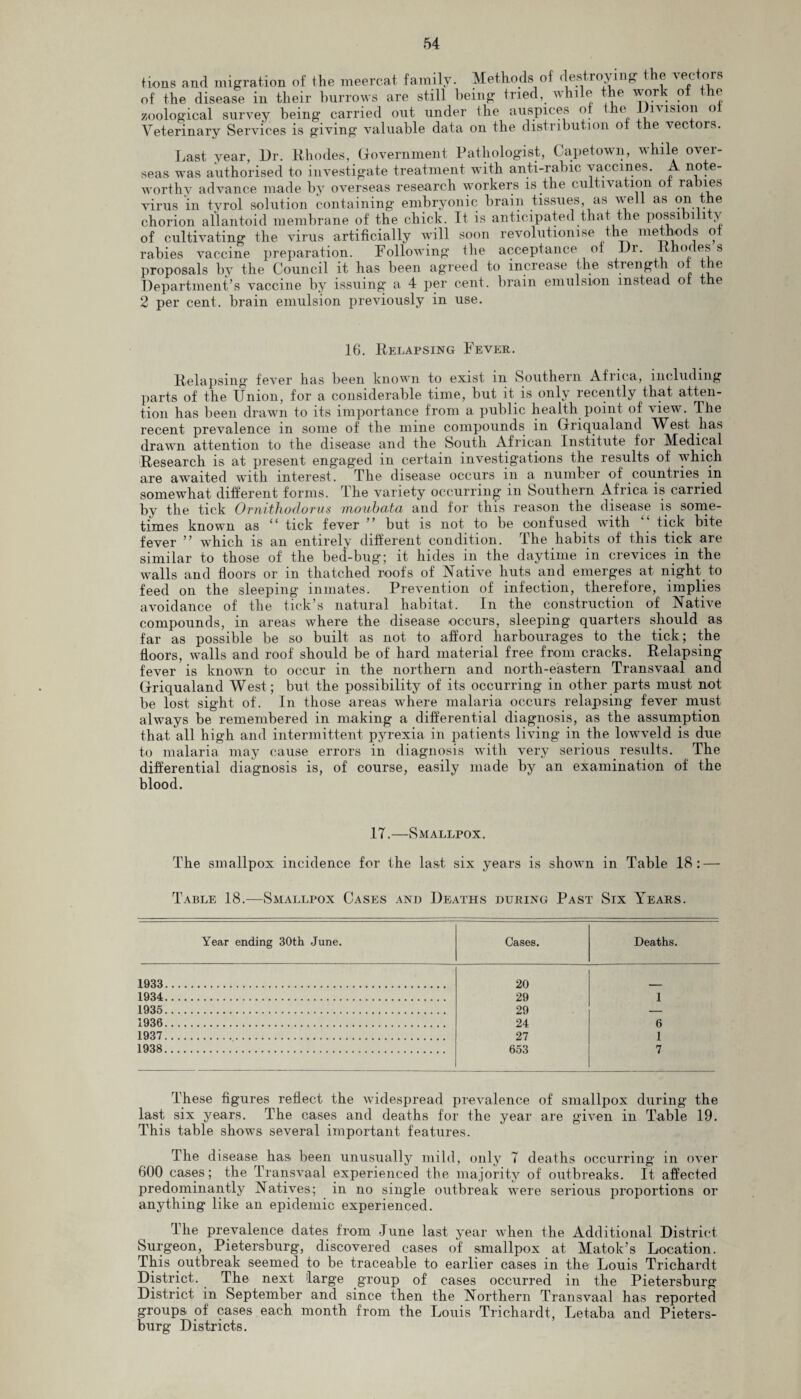 tions and migration of the meercat family. Methods of destroying the vec ors of the disease in their burrows are still being tried, while the work of the zoological survey being carried out under the auspices of the JJi\isioii o Veterinary Services is giving valuable data on the distribution of the vectors. Last year, L)r. Rhodes, Government Pathologist, Capetown, while over¬ seas was authorised to investigate treatment with anti-rabic vaccines. A note¬ worthy advance made by overseas research workers is the cultivation ot rabies virus in tyrol solution containing embryonic brain tissues, as veil as on the chorion allantoid membrane of the chick. It is anticipated that the possibility of cultivating the virus artificially will soon revolutionise the methods ot rabies vaccine preparation. Following the acceptance of Dr. Rhodes s proposals by the Council it has been agreed to increase the strength ot the Department’s vaccine by issuing a 4 per cent, brain emulsion instead ot the 2 per cent, brain emulsion previously in use. 16. Relapsing Fever. Relapsing fever has been known to exist in Southern Africa, including parts of the Union, for a considerable time, but it is only recently that atten¬ tion has been drawn to its importance from a public health point of view. The recent prevalence in some of the mine compounds in Griqualand West has drawn attention to the disease and the South African Institute for Medical Research is at present engaged in certain investigations the results of which are awaited with interest. The disease occurs in a number of countries in somewhat different forms. The variety occurring in Southern Africa is carried by the tick Ornithodorus moubata and for this reason the disease is some¬ times known as “ tick fever ’ but is not to be confused with tick bite fever ” which is an entirely different condition, the habits of this tick are similar to those of the bed-bug; it hides in the daytime in crevices in the walls and floors or in thatched roofs of Native huts and emerges at night to feed on the sleeping inmates. Prevention of infection, therefore, implies avoidance of the tick’s natural habitat. In the construction of Native compounds, in areas where the disease occurs, sleeping quarters should as far as possible be so built as not to afford harbourages to the tick; the floors, walls and roof should be of hard material free from cracks. Relapsing fever is known to occur in the northern and north-eastern Transvaal and Griqualand West; but the possibility of its occurring in other parts must not be lost sight of. In those areas where malaria occurs relapsing fever must always be remembered in making a differential diagnosis, as the assumption that, all high and intermittent pyrexia in patients living in the lowveld is due to malaria may cause errors in diagnosis with very serious results. The differential diagnosis is, of course, easily made by an examination of the blood. 17.—Smallpox. The smallpox incidence for the last six years is shown in Table 18: — Table 18.—Smallpox Cases and Deaths during Past Six Years. Year ending 30th June. Cases. Deaths. 1933. 20 1934. 29 1 1935. 29 — 1936. 24 6 1937. 27 1 1938. 653 7 These figures reflect the widespread prevalence of smallpox during the last six years. The cases and deaths for the year are given in Table 19. This table shows several important features. The d isease has been unusually mild, only 7 deaths occurring in over 600 cases; the Transvaal experienced the majority of outbreaks. It affected predominantly Natives; in no single outbreak were serious proportions or anything like an epidemic experienced. The prevalence dates from June last year when the Additional District Surgeon, Pietersburg, discovered cases of smallpox at Matok’s Location. This outbreak seemed to be traceable to earlier cases in the Louis Trichardt District. The next large group of cases occurred in the Pietersburg District in September and since then the Northern Transvaal has reported groups of cases each month from the Louis Trichardt, Let-aba and Pieters¬ burg Districts.