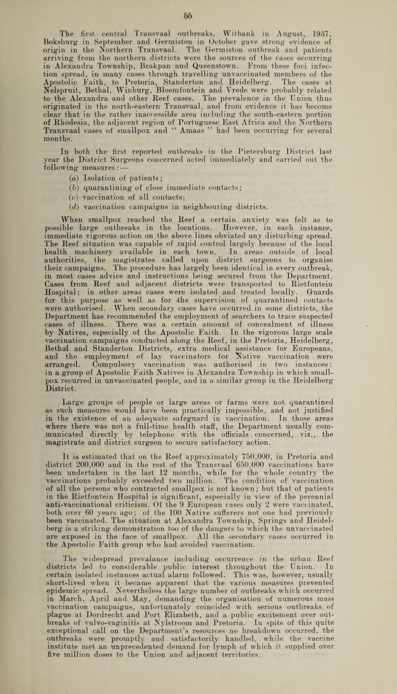 The first central Transvaal outbreaks, Witbank in August, 1937, Boksburg in September and Germiston in October gave strong evidence of origin in the Northern Transvaal. The Germiston outbreak and patients arriving from the northern districts were the sources of the cases occurring in Alexandra Township, Brakpan and Queenstown. From these foci infec¬ tion spread, in many cases through travelling unvaccinated members of the Apostolic Faith, to Pretoria, Standerton and Heidelberg. The cases at Nelspruit, Bethal, Winburg, Bloemfontein and Vrede were probably related to the Alexandra and other Beef cases. The prevalence in the Union thus originated in the north-eastern Transvaal, and from evidence it has become clear that in the rather inaccessible area including the south-eastern portion of Rhodesia, the adjacent region of Portuguese East Africa and the Northern Transvaal cases of smallpox and “ Amaas ” had been occurring for several months. In both the first reported outbreaks in the Pietersburg District last- year the District Surgeons concerned acted immediately and carried out the following measures: — (a) Isolation of patients; (b) quarantining of close immediate contacts; (c) vaccination of all contacts; (d) vaccination campaigns in neighbouring districts. When smallpox reached the Reef a certain anxiety was felt as to possible large outbreaks in the locations. However, in each instance, immediate vigorous action on the above lines obviated any disturbing spread. The Reef situation was capable of rapid control largely because of the local health machinery available in each town. In areas outside of local authorities, the magistrates called upon district surgeons to organise their campaigns. The procedure has largely been identical in every outbreak, in most cases advice and instructions being secured from the Department. Cases from Reef and adjacent districts were transported to Rietfontein Hospital; in other areas cases were isolated and treated locally. Guards for this purpose as well as for -the supervision of quarantined contacts were authorised. When secondary cases have occurred in some districts, the Department has recommended the employment of searchers to trace suspected cases of illness. There was a certain amount of concealment of illness by Natives, especially of the Apostolic Faith. In the vigorous large scale vaccination campaigns conducted along the Reef, in the Pretoria, Heidelberg, Bethal and Standerton Districts, extra medical assistance for Europeans, and the employment of lay vaccinators for Native vaccination were arranged. Compulsory vaccination was authorised in two instances: in a group of Apostolic Faith Natives in Alexandra Township in which small¬ pox recurred in unvaccinated people, and in a similar group in the Heidelberg District. Large groups of people or large areas or farms were not quarantined as such measures would have been practically impossible, and not justified in the existence of an adequate safeguard in vaccination. In those areas where there was not a full-time health staff, the Department usually com¬ municated directly by telephone with the officials concerned, viz., the magistrate and district surgeon to secure satisfactory action. It is estimated that on the Reef approximately 750,000, in Pretoria and district 200,000 and in the rest of the Transvaal 650,000 vaccinations have been undertaken in the last 12 months, while for the whole country the vaccinations probably exceeded two million. The condition of vaccination of all the persons who contracted smallpox is not known; but that of patients in the Rietfontein Hospital is significant, especially in view of the perennial anti-vaccinational criticism. Of the 9 European cases only 2 were vaccinated, both over 60 years ago; of the 100 Native sufferers not one had previously been vaccinated. The situation at Alexandra Township, Springs and Heidel¬ berg is a striking demonstration too of the dangers to which the unvaccinated are exposed in the face of smallpox. All the secondary cases occurred in the Apostolic Faith group who had avoided vaccination. The widespread prevalance including occurrence in the urban Reef districts led to considerable public interest throughout the ' Union. In certain isolated instances actual alarm followed. This was, however, usually short-lived when it became apparent that the various measures prevented epidemic spread. Nevertheless the large number of outbreaks which occurred in March, April and May, demanding the organisation of numerous mass vaccination campaigns, unfortunately coincided with serious outbreaks, of plague at Dordrecht and Port Elizabeth, and a public excitement over out¬ breaks of vulvo-vaginitis at Nylstroom and Pretoria. In spite of this quite exceptional call on the Department’s resources no breakdown occurred, the outbreaks were promptly and satisfactorily handled, while the vaccine institute met an unprecedented demand for lymph of which it supplied over five million doses to the Union and adjacent territories.