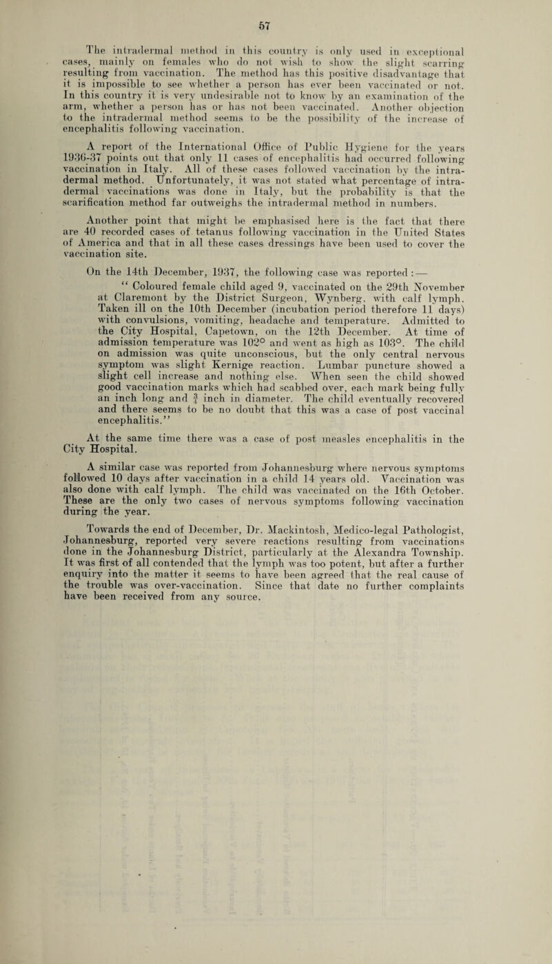 The intradermal method in this country is only used in exceptional cases, mainly on females who do not wish to show the slight scarring- resulting from vaccination. The method has this positive disadvantage that it is impossible to see whether a person has ever been vaccinated or not. In this country it is very undesirable not to know by an examination of the arm, whether a person has or has not been vaccinated. Another objection to the intradermal method seems to be the possibility of the increase of encephalitis following vaccination. A report of the International Office of Public Hygiene for the years 1936-37 points out that only 11 cases of encephalitis had occurred following- vaccination in Italy. All of these cases followed vaccination by the intra¬ dermal method. Unfortunately, it was not stated what percentage of intra¬ dermal vaccinations was done in Italy, but the probability is that the scarification method far outweighs the intradermal method in numbers. Another point that might be emphasised here is the fact that there are 40 recorded cases of tetanus following vaccination in the United States of America and that in all these cases dressings have been used to cover the vaccination site. On the 14th December, 1937, the followin g case was reported : — “ Coloured female child aged 9, vaccinated on the 29th November at Claremont by the District Surgeon, Wynberg, with calf lymph. Taken ill on the 10th December (incubation period therefore 11 days) with convulsions, vomiting, headache and temperature. Admitted to the City Hospital, Capetown, on the 12th December. At time of admission temperature was 102° and went as high as 103°. The child on admission was quite unconscious, but the only central nervous symptom was slight Kernige reaction. Lumbar puncture showed a slight cell increase and nothing else. When seen the child showed good vaccination marks which had scabbed over, each mark being fully an inch long and f inch in diameter. The child eventually recovered and there seems to be no doubt that this was a case of post vaccinal encephalitis.” At the same time there was a case of post measles encephalitis in the City Hospital. A similar case was reported from Johannesburg- where nervous symptoms followed 10 days after vaccination in a child 14 years old. Vaccination was also done with calf lymph. The child was vaccinated on the 16th October. These are the only two cases of nervous symptoms following vaccination during the year. Towards the end of December, Dr. Mackintosh, Medico-legal Pathologist, Johannesburg, reported very severe reactions resulting- from vaccinations done in the Johannesburg District, particularly at the Alexandra Township. It was first of all contended that the lymph was too potent, but after a further enquiry into the matter it seems to have been agreed that the real cause of the trouble was over-vaccination. Since that date no further complaints have been received from any source.