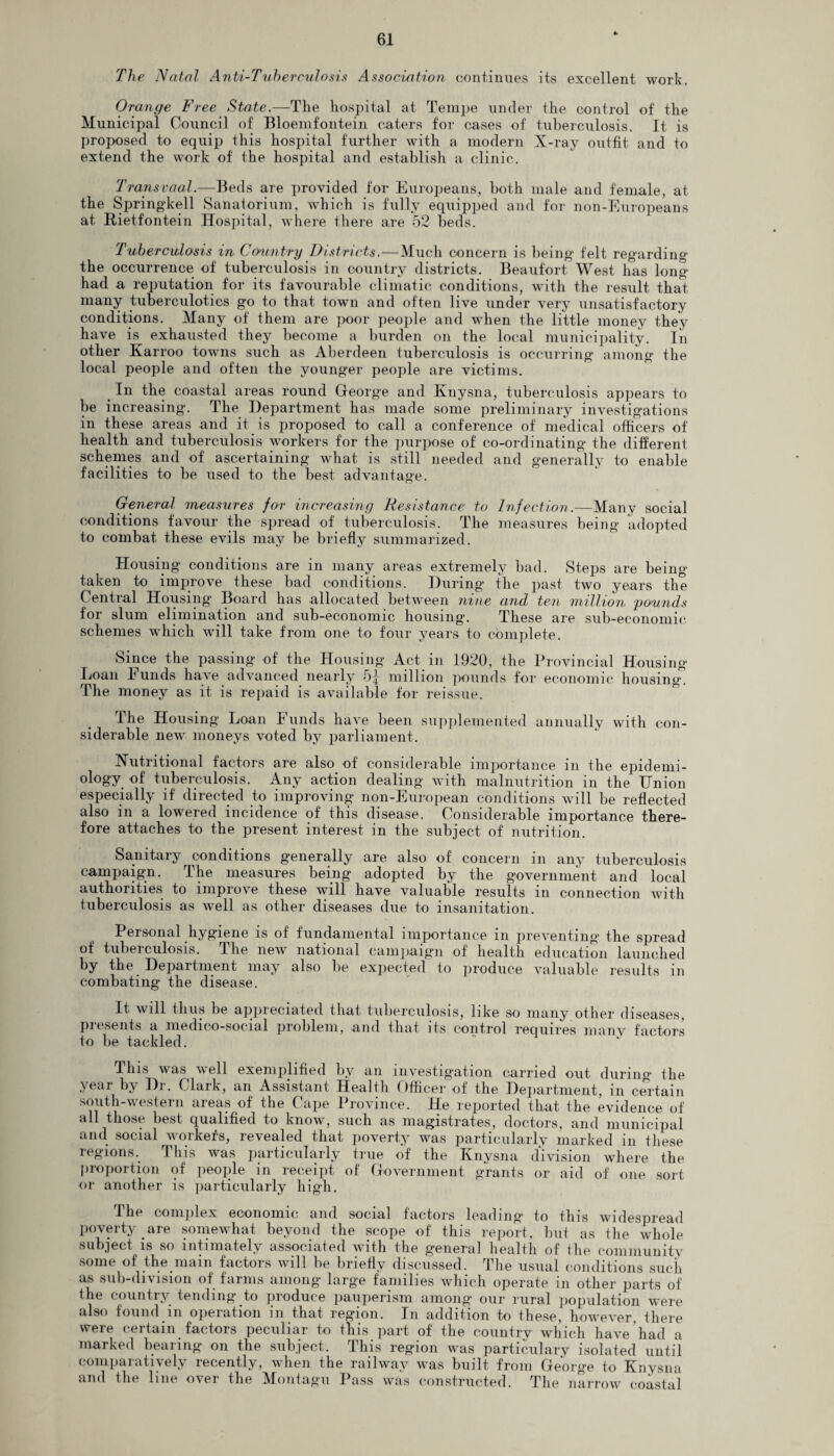 The Natal Anti-Tuherculosis Association continues its excellent work. Orange Free State.—The hospital at Tempe under the control of the Municipal Council of Bloemfontein caters for cases of tuberculosis. It is proposed to equip this hospital further with a modern X-ray outfit and to extend the work of the hospital and establish a clinic. Transvaal.—Beds are provided for Europeans, both male and female, at the Springkell Sanatorium, which is fully equipped and for non-Europeans at Rietfontein Hospital, where there are 52 beds. Tuberculosis in Country Districts.—Much concern is being felt regarding the occurrence of tuberculosis in country districts. Beaufort West has long had a reputation for its favourable climatic conditions, with the result that many tuberculotics go to that town and often live under very unsatisfactory conditions. Many of them are poor people and when the little money they have is exhausted they become a burden on the local municipality. In other Karroo towns such as Aberdeen tuberculosis is occurring among the local people and often the younger people are victims. In the coastal areas round George and Knysna, tuberculosis appears to be increasing. The Department has made some preliminary investigations in these areas and it is proposed to call a conference of medical officers of health and tuberculosis workers for the purpose of co-ordinating the different schemes and of ascertaining what is still needed and generally to enable facilities to be used to the best advantage. General measures for increasing Resistance to Infection.—Many social conditions favour the spread of' tuberculosis. The measures being adopted to combat these evils may be briefly summarized. Housing conditions are in many areas extremely bad. Steps are being taken to improve these bad conditions. During the past two years the Central Housing Board has allocated between nine and ten million pounds for slum elimination and sub-economic housing. These are sub-economic schemes which will take from one to four years to complete. Since the passing of the Housing Act in 1920, the Provincial Housing Loan bunds have advanced nearly 5{ million pounds for economic housing*. The money as it is repaid is available for reissue. The Housing Loan Funds have been supplemented annually with con¬ siderable new moneys voted by parliament. Nutritional factors are also of considerable importance in the epidemi¬ ology of tuberculosis. Any action dealing with malnutrition in the Union especially if directed to improving non-European conditions will be reflected also in a lowered incidence of this disease. Considerable importance there¬ fore attaches to the present interest in the subject of nutrition. Sanitary conditions generally are also of concern in any tuberculosis campaign. The measures being adopted by the government and local authorities to improve these will have valuable results in connection with tuberculosis as well as other diseases due to insanitation. Personal hygiene is of fundamental importance in preventing the spread of tuberculosis. The new national campaign of health education launched by the Department may also be expected to produce valuable results in combating the disease. It will thus be appreciated that tuberculosis, like so many other diseases, presents a medico-social problem, and that its control requires many factors to be tackled. This was well exemplified by an investigation carried out during the year by Dr. Clark, an Assistant Health Officer of the Department, in certain south-western areas of the Cape Province. He reported that the evidence of all those best qualified to know, such as magistrates, doctors, and municipal and social workers, revealed that poverty was particularly marked in these regions. This was particularly true of the Knysna division where the proportion of people in receipt of Government grants or aid of one sort or another is particularly high. The complex economic and social factors leading to this widespread poverty are somewhat beyond the scope of this report, but as the whole subject is so intimately associated with the general health of the community some of the main factors will be briefly discussed. The usual conditions such as sub-division of farms among large families which operate in other parts of the country tending to produce pauperism among our rural population were also found in operation in that region. In addition to these, however, there were certain factors peculiar to this part of the country which have had a marked bearing on the subject. This region was particulary isolated until comparatively recently, when the railway was built from George to Knysna and the line over the Montagu Pass was constructed. The narrow coastal