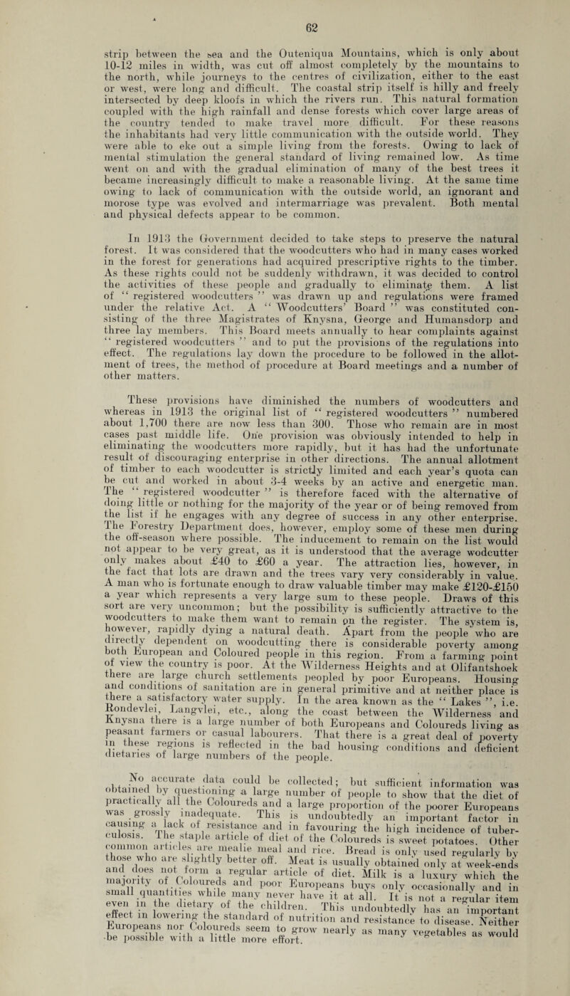 strip between the &ea and the Outeniqna Mountains, which is only about 10-12 miles in width, was cut off almost completely by the mountains to the north, while journeys to the centres of civilization, either to the east or west, were long’ and difficult. The coastal strip itself is hilly and freely intersected by deep kloofs in which the rivers run. This natural formation coupled with the high rainfall and dense forests which cover large areas of the country tended to make travel more difficult. For these reasons the inhabitants had very little communication with the outside world. They were able to eke out a simple living from the forests. Owing to lack of mental stimulation the general standard of living remained low. As time went on and with the gradual elimination of many of the best trees it became increasingly difficult to make a reasonable living. At the same time owing to lack of communication with the outside wrnrld, an ignorant and morose type was evolved and intermarriage was prevalent. Both mental and physical defects appear to be common. In 1913 the Government decided to take steps to preserve the natural forest. It was considered that the woodcutters who had in many cases worked in the forest for generations had acquired prescriptive rights to the timber. As these rights could not be suddenly withdrawn, it was decided to control the activities of these people and gradually to eliminate them. A list of “ registered woodcutters ” was drawn up and regulations were framed under the relative Act. A “ Woodcutters’ Board ” was constituted con¬ sisting of the three Magistrates of Knysna, George and Humansdorp and three lay members. This Board meets annually to hear complaints against registered woodcutters ” and to put the provisions of the regulations into effect. The regulations lay down the procedure to be followed in the allot¬ ment of trees, the method of procedure at Board meetings and a number of other matters. These provisions have diminished the numbers of woodcutters and whereas in 1913 the original list of “ registered woodcutters ” numbered about 1,700 there are now less than 300. Those who remain are in most cases past middle life. One provision was obviously intended to help in eliminating the woodcutters more rapidly, but it has had the unfortunate result of discouraging enterprise in other directions. The annual allotment of timber to each woodcutter is strictly limited and each year’s quota can be cut and worked in about 3-4 weeks by an active and energetic man. I he registered woodcutter ” is therefore faced with the alternative of doing little or nothing for the majority of the year or of being’ removed from the list if he engages with any degree of success in any other enterprise. I he 1 ores try Department does, however, employ some of these men during the off-season where possible. The inducement to remain on the list would not appear to be very great, as it is understood that the average wodcutter only makes about £40 to £60 a year. The attraction lies, however, in the fact that lots are drawn and the trees vary very considerably in value. A man who is fortunate enough to draw valuable timber may make £120-£150 a year which represents a very large sum to these people. Draws of this soit die veiy uncommon; but the possibility is sufficiently attractive to the woodcutters to make them want to remain on the register. The system is however, rapidly dying a natural death. Apart from the people who are diiectly dependent on woodcutting there is considerable poverty among both European and Coloured people in this region. From a farming point oi view the country is poor. At the Wilderness Heights and at Olifantshoek tliere are large church settlements peopled by poor Europeans. Housing and conditions of' sanitation are in general primitive and at neither place is there a satisfactory water supply. In the area known as the “ Lakes ”, i.e. itondevlei Langvlei, etc., along the coast between the Wilderness and Jinysna there is a large number of both Europeans and Coloureds living as peasant farmers or casual labourers. That there is a great deal of poverty m these regions is reflected in the bad housing conditions and deficient dietaries of large numbers of the people. No accurate data could be collected; but sufficient information was iy iT'.T^nT8 a,larg« nu,mber of people to show that the diet of piactically all the Coloureds and a large proportion of the poorer Europeans w s gloss v inadequate. This is undoubtedly an important factor in causing >1*1 of resistance and in favouring the high incidence of tuber¬ culosis. The staple article of diet of the Coloureds is sweet potatoes. Other common articles are mealie meal and rice. Bread is only used regularly by ,mf\w° not f8 y bettei' 0#- Mfat is sually obtained only at week-ends and does not form a regular article of diet. Milk is a luxury which the sZff nuantiCe0s0wvf P°°V E™pe^s ^ occasionally and in small quantities while many neyer have it at all. It is not a regular item eyen in the dietary of the children. This undoubtedly has an in,porta. effect in lowering he standard of nutrition and resistance to disease Neither be ^SfewHli u HttTAm™ effort™' **