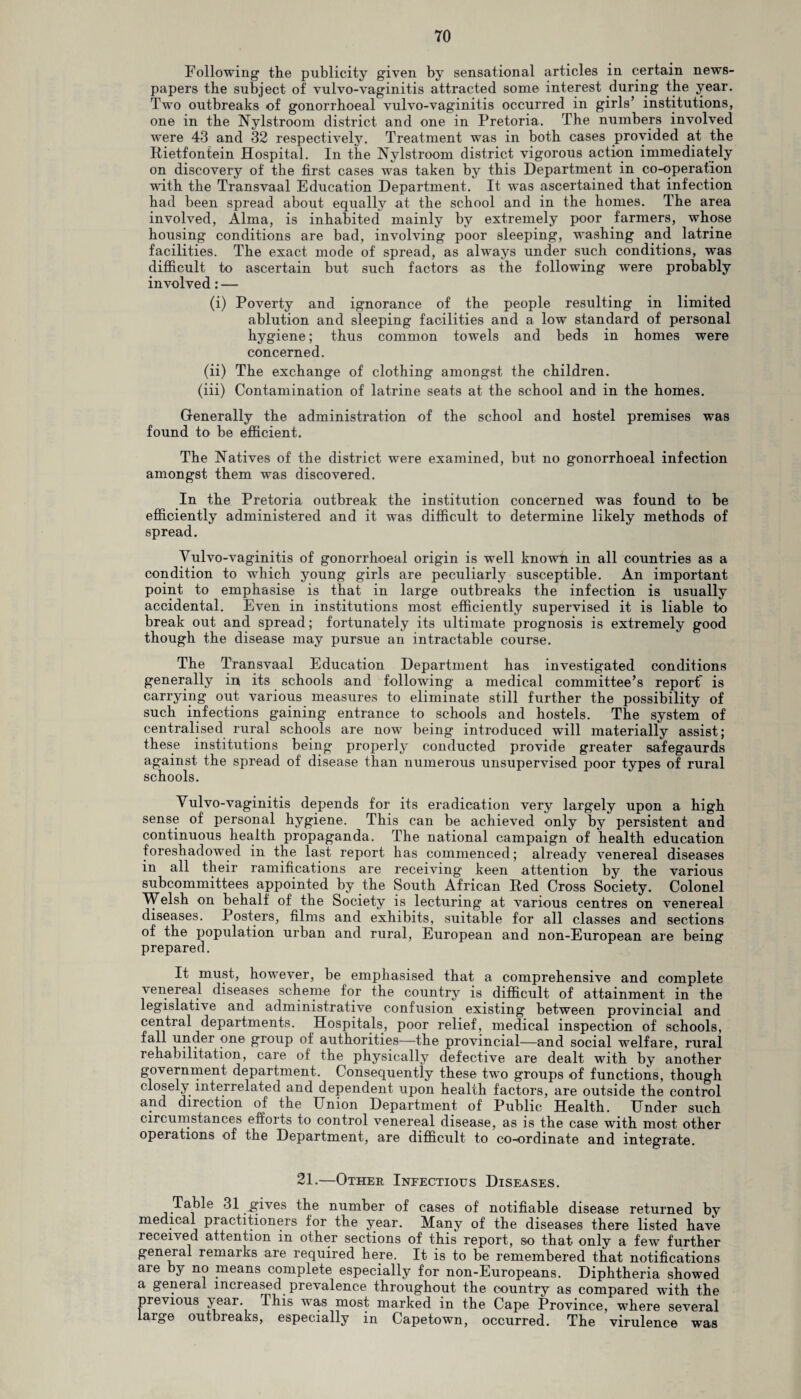Following the publicity given by sensational articles in certain news¬ papers the subject of vulvo-vaginitis attracted some interest during the year. Two outbreaks of gonorrhoeal vulvo-vaginitis occurred in girls’ institutions, one in the Nylstroom district and one in Pretoria. The numbers involved were 43 and 32 respectively. Treatment was in both cases provided at the Rietfontein Hospital. In the Nylstroom district vigorous action immediately on discovery of the first cases was taken by this Department in co-operation with the Transvaal Education Department. It was ascertained that infection had been spread about equally at the school and in the homes. The area involved, Alma, is inhabited mainly by extremely poor farmers, whose housing conditions are bad, involving poor sleeping, washing and latrine facilities. The exact mode of spread, as always under such conditions, was difficult to ascertain but such factors as the following were probably involved: — (i) Poverty and ignorance of the people resulting in limited ablution and sleeping facilities and a low standard of personal hygiene; thus common towels and beds in homes were concerned. (ii) The exchange of clothing amongst the children. (iii) Contamination of latrine seats at the school and in the homes. Generally the administration of the school and hostel premises was found to be efficient. The Natives of the district were examined, but no gonorrhoeal infection amongst them was discovered. In the Pretoria outbreak the institution concerned was found to he efficiently administered and it was difficult to determine likely methods of spread. Yulvo-vaginitis of gonorrhoeal origin is well known in all countries as a condition to which young girls are peculiarly susceptible. An important point to emphasise is that in large outbreaks the infection is usually accidental. Even in institutions most efficiently supervised it is liable to break out and spread; fortunately its ultimate prognosis is extremely good though the disease may pursue an intractable course. The Transvaal Education Department has investigated conditions generally in its schools and following a medical committee’s report is carrying out various measures to eliminate still further the possibility of such infections gaining entrance to schools and hostels. The system of centralised rural schools are now being introduced will materially assist; these institutions being properly conducted provide greater safegaurds against the spread of disease than numerous unsupervised poor types of rural schools. Yulvo-vaginitis depends for its eradication very largely upon a high sense of personal hygiene. This can be achieved only hy persistent and continuous health propaganda. The national campaign of health education foreshadowed in the last report has commenced; already venereal diseases in all their ramifications are receiving keen attention by the various subcommittees appointed by the South African Red Cross Society. Colonel Welsh on behalf of the Society is lecturing at various centres on venereal diseases. Posters, films and exhibits, suitable for all classes and sections of the population urban and rural, European and non-European are being prepared. It must, however, be emphasised that a comprehensive and complete venereal diseases scheme for the country is difficult of attainment in the legislate e and administrative confusion existing between provincial and central departments. Hospitals, poor relief, medical inspection of schools, fall under one group of authorities—the provincial—and social welfare, rural rehabilitation, care of the physically defective are dealt with by another government department. Consequently these two groups of functions, though closely interrelated and dependent upon health factors, are outside the control and direction of the Union Department of Public Health. Under such circumstances efforts to control venereal disease, as is the case with most other operations of the Department, are difficult to co-ordinate and integrate. 21.—Other Infectious Diseases. Table 31 efives the number of cases of notifiable disease returned by medical practitioners for the year. Many of the diseases there listed have received attention in other sections of this report, so that only a few further general remarks are required here. It is to be remembered that notifications are by no means complete especially for non-Europeans. Diphtheria showed a general increased prevalence throughout the country as compared wTith the previous jear. This was most marked in the Cape Province, where several laige outbreaks, especially in Capetown, occurred. The virulence was