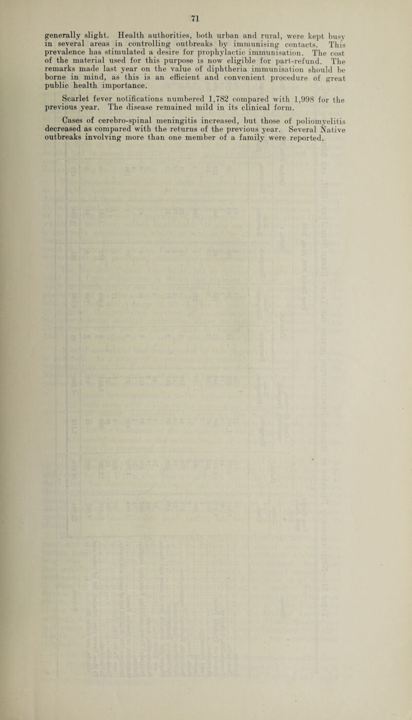 generally slight. Health authorities, both urban and rural, were kept busy in several areas in controlling outbreaks by immunising contacts. This prevalence has stimulated a desire for prophylactic immunisation. The cost of the material used for this purpose is now eligible for part-refund. The remarks made last year on the value of diphtheria immunisation should be borne in mind, as this is an efficient and convenient procedure of great public health importance. Scarlet fever notifications numbered 1,782 compared with 1,998 for the previous year. The disease remained mild in its clinical form. Cases of cerebro-spinal meningitis increased, but those of poliomyelitis decreased as compared with the returns of the previous year. Several Native outbreaks involving more than one member of a family were reported.
